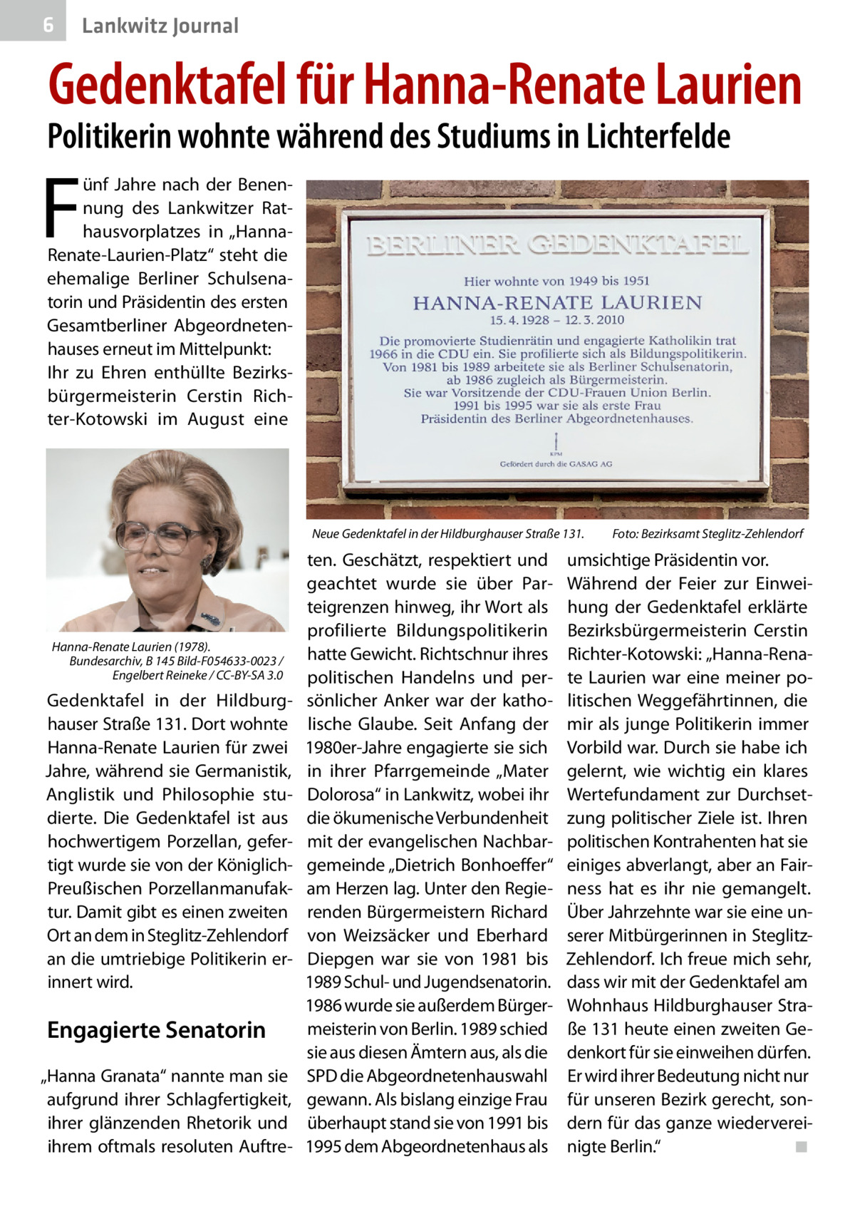 6  Lankwitz Journal  Gedenktafel für Hanna-Renate Laurien  Politikerin wohnte während des Studiums in Lichterfelde  F  ünf Jahre nach der Benennung des Lankwitzer Rathausvorplatzes in „HannaRenate-Laurien-Platz“ steht die ehemalige Berliner Schulsenatorin und Präsidentin des ersten Gesamtberliner Abgeordnetenhauses erneut im Mittelpunkt: Ihr zu Ehren enthüllte Bezirksbürgermeisterin Cerstin Richter-Kotowski im August eine  Neue Gedenktafel in der Hildburghauser Straße 131.�  Hanna-Renate Laurien (1978). Bundesarchiv, B 145 Bild-F054633-0023 / Engelbert Reineke / CC-BY-SA 3.0  Gedenktafel in der Hildburghauser Straße 131. Dort wohnte Hanna-Renate Laurien für zwei Jahre, während sie Germanistik, Anglistik und Philosophie studierte. Die Gedenktafel ist aus hochwertigem Porzellan, gefertigt wurde sie von der KöniglichPreußischen Porzellanmanufaktur. Damit gibt es einen zweiten Ort an dem in Steglitz-Zehlendorf an die umtriebige Politikerin erinnert wird.  Engagierte Senatorin „Hanna Granata“ nannte man sie aufgrund ihrer Schlagfertigkeit, ihrer glänzenden Rhetorik und ihrem oftmals resoluten Auftre ten. Geschätzt, respektiert und geachtet wurde sie über Parteigrenzen hinweg, ihr Wort als profilierte Bildungspolitikerin hatte Gewicht. Richtschnur ihres politischen Handelns und persönlicher Anker war der katholische Glaube. Seit Anfang der 1980er-Jahre engagierte sie sich in ihrer Pfarrgemeinde „Mater Dolorosa“ in Lankwitz, wobei ihr die ökumenische Verbundenheit mit der evangelischen Nachbargemeinde „Dietrich Bonhoeffer“ am Herzen lag. Unter den Regierenden Bürgermeistern Richard von Weizsäcker und Eberhard Diepgen war sie von 1981 bis 1989 Schul- und Jugendsenatorin. 1986 wurde sie außerdem Bürgermeisterin von Berlin. 1989 schied sie aus diesen Ämtern aus, als die SPD die Abgeordnetenhauswahl gewann. Als bislang einzige Frau überhaupt stand sie von 1991 bis 1995 dem Abgeordnetenhaus als  Foto: Bezirksamt Steglitz-Zehlendorf  umsichtige Präsidentin vor. Während der Feier zur Einweihung der Gedenktafel erklärte Bezirksbürgermeisterin Cerstin Richter-Kotowski: „Hanna-Renate Laurien war eine meiner politischen Weggefährtinnen, die mir als junge Politikerin immer Vorbild war. Durch sie habe ich gelernt, wie wichtig ein klares Wertefundament zur Durchsetzung politischer Ziele ist. Ihren politischen Kontrahenten hat sie einiges abverlangt, aber an Fairness hat es ihr nie gemangelt. Über Jahrzehnte war sie eine unserer Mitbürgerinnen in SteglitzZehlendorf. Ich freue mich sehr, dass wir mit der Gedenktafel am Wohnhaus Hildburghauser Straße 131 heute einen zweiten Gedenkort für sie einweihen dürfen. Er wird ihrer Bedeutung nicht nur für unseren Bezirk gerecht, sondern für das ganze wiedervereinigte Berlin.“ � ◾