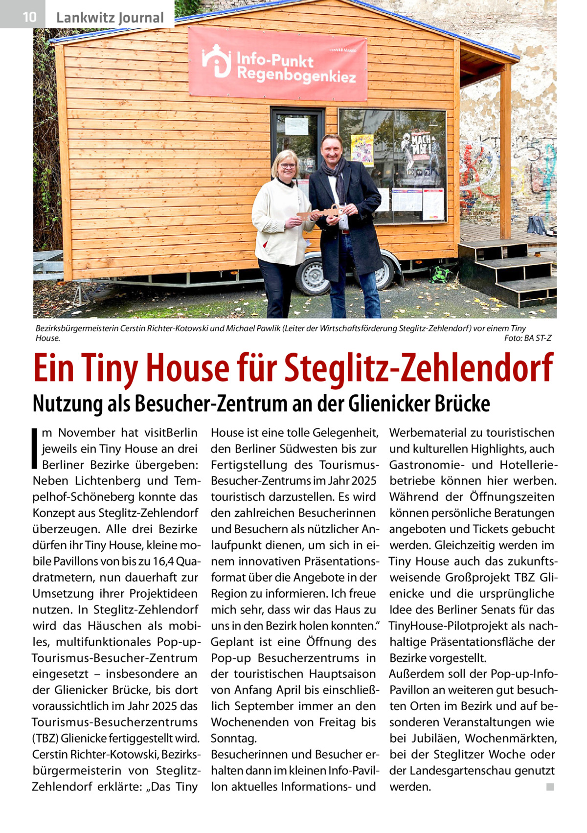 10  Lankwitz Journal  Bezirksbürgermeisterin Cerstin Richter-Kotowski und Michael Pawlik (Leiter der Wirtschaftsförderung Steglitz-Zehlendorf) vor einem Tiny House. � Foto: BA ST-Z  Ein Tiny House für Steglitz-Zehlendorf  Nutzung als Besucher-Zentrum an der Glienicker Brücke  I  m November hat visitBerlin jeweils ein Tiny House an drei Berliner Bezirke übergeben: Neben Lichtenberg und Tempelhof-Schöneberg konnte das Konzept aus Steglitz-Zehlendorf überzeugen. Alle drei Bezirke dürfen ihr Tiny House, kleine mobile Pavillons von bis zu 16,4 Quadratmetern, nun dauerhaft zur Umsetzung ihrer Projektideen nutzen. In Steglitz-Zehlendorf wird das Häuschen als mobiles, multifunktionales Pop-upTourismus-Besucher-Zentrum eingesetzt – insbesondere an der Glienicker Brücke, bis dort voraussichtlich im Jahr 2025 das Tourismus-Besucherzentrums (TBZ) Glienicke fertiggestellt wird. Cerstin Richter-Kotowski, Bezirksbürgermeisterin von SteglitzZehlendorf erklärte: „Das Tiny  House ist eine tolle Gelegenheit, den Berliner Südwesten bis zur Fertigstellung des TourismusBesucher-Zentrums im Jahr 2025 touristisch darzustellen. Es wird den zahlreichen Besucherinnen und Besuchern als nützlicher Anlaufpunkt dienen, um sich in einem innovativen Präsentationsformat über die Angebote in der Region zu informieren. Ich freue mich sehr, dass wir das Haus zu uns in den Bezirk holen konnten.“ Geplant ist eine Öffnung des Pop-up Besucherzentrums in der touristischen Hauptsaison von Anfang April bis einschließlich September immer an den Wochenenden von Freitag bis Sonntag. Besucherinnen und Besucher erhalten dann im kleinen Info-Pavillon aktuelles Informations- und  Werbematerial zu touristischen und kulturellen Highlights, auch Gastronomie- und Hotelleriebetriebe können hier werben. Während der Öffnungszeiten können persönliche Beratungen angeboten und Tickets gebucht werden. Gleichzeitig werden im Tiny House auch das zukunftsweisende Großprojekt TBZ Glienicke und die ursprüngliche Idee des Berliner Senats für das TinyHouse-Pilotprojekt als nachhaltige Präsentationsfläche der Bezirke vorgestellt. Außerdem soll der Pop-up-InfoPavillon an weiteren gut besuchten Orten im Bezirk und auf besonderen Veranstaltungen wie bei Jubiläen, Wochenmärkten, bei der Steglitzer Woche oder der Landesgartenschau genutzt werden.� ◾