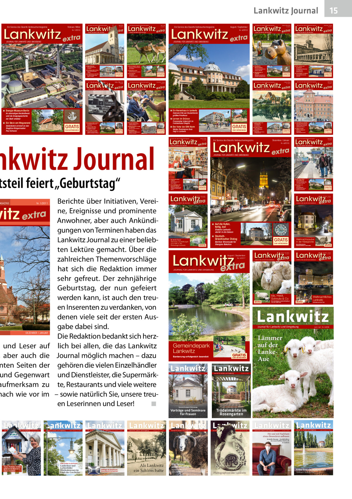 Lankwitz Journal Ein Service des Gazette Verbrauchermagazins  Februar / März  Lankwitz extra Nr. 1/2013  Ein Service des Gazette Verbrauchermagazins  April / Mai  Ein Service des Gazette Verbrauchermagazins  Juni / Juli  Lankwitz extra Lankwitz extra Nr. 2/2013  JOURNAL FÜR LANKWITZ UND UMGEBUNG  Nr. 3/2013  JOURNAL FÜR LANKWITZ UND UMGEBUNG  JOURNAL FÜR LANKWITZ UND UMGEBUNG  Ein Service des Gazette Verbrauchermagazins  Ein Service des Gazette Verbrauchermagazins  Ein Service des Gazette Verbrauchermagazins  15 Dezember / Januar  Lankwitz extra Lankwitz extra  August / September  Lankwitz extra  Nr. 5/2013  Nr. 4/2013  JOURNAL FÜR LANKWITZ UND UMGEBUNG  Nr. 6/2013  JOURNAL FÜR LANKWITZ UND UMGEBUNG  JOURNAL FÜR LANKWITZ UND UMGEBUNG  ◾ Mater Dolorosa  ◾ Gemeindepark Lankwitz  Eine katholische Kirche in Lankwitz  ◾ Paradies für  Lankwitzer Spielplatz hat nicht nur Freunde  ◾ Rosenthaler Land  Neuer Familienstützpunkt Lankwitz  Die Villenkolonie in Lankwitz  GRATIS  ◾ Zu Fuß hinaus in die Welt Die Wandervogelbewegung begann in Steglitz  ZUM MITNEHMEN  Ein Service des Gazette Verbrauchermagazins  Oktober / November  Studienrätin Dr. Elisabeth Schmitz  GRATIS  Lankwitz  Mühlsteine erinnern an Lankwitz als Bauerndorf  ZUM MITNEHMEN  Ein Service des Gazette Verbrauchermagazins  Die Beethoven-Oberschule war früher eine Mädchenschule  ◾ Windmühlen in  GRATIS  ◾ Frauenspuren  ZUM MITNEHMEN  GRATIS  ◾ Freizeitspaß in Lankwitz Kino, Schlittschuhlaufen und mehr  ZUM MITNEHMEN  Ein Service des Gazette Verbrauchermagazins  April / Mai  Lankwitz extra Lankwitz extra  Dezember / Januar  Ein Service des Gazette Verbrauchermagazins  Lankwitz extra Lankwitz extra Nr. 5/2014  Nr. 6/2014  Februar / März  Nr. 2/2015  Nr. 1/2015  JOURNAL FÜR LANKWITZ UND UMGEBUNG  JOURNAL FÜR LANKWITZ UND UMGEBUNG  ◾ Vom Lyzeum zum Gymnasium  kleine Cowboys  Erholung im grünen Zentrum des Ortsteils  ◾ Ein offenes Ohr für Eltern  JOURNAL FÜR LANKWITZ UND UMGEBUNG  JOURNAL FÜR LANKWITZ UND UMGEBUNG  ◾ Ein Herrenhaus in Lankwitz  ◾ Energie-Museum Berlin  Siemens-Villa war Deutschlands größtes Privathaus  Im ehemaligen Heizkraftwerk wird die Energiegeschichte der Stadt erlebbar  ◾ Lernen im Grünen  ◾ Ein Stein am Wegesrand  GRATIS ZUM MITNEHMEN  Praxisnaher Unterricht im Freilandlabor Steglitz  ◾ Tür an Tür mit Alpakas  ◾ Film-Kultur-Café Lankwitz  Gedenkstein erinnert an den Steglitzer Bürgermeister Paul Schwarz  Lankwitzer Senioren und ihre kuscheligen Nachbarn  Ein Paradies nicht nur für Kinofreunde  und Zehlendorf  Die Häuser der Zukunft versorgen sich selbst  Vorfreude in dunkler Jahreszeit  GRATIS  ◾ Vom Bunker zum Hotel  Hochbunker Eiswaldtstraße gehörte zeitweilig zur Mitropa  ZUM MITNEHMEN  ◾ Freundeskreis  GRATIS  Schlosspark Theater  Engagement für Traditionstheater im Berliner Südwesten  ZUM MITNEHMEN  tsteil feiert „Geburtstag“ nr. 1/2011  witz extra  dEzEmbEr / Januar 15.11.2011 16:02:42  und Leser auf , aber auch die nten Seiten der und Gegenwart aufmerksam zu nach wie vor im  ◾ Zwischen Gleisen und  GRATIS  ◾ Der Vater der DIN-Norm  ◾ Weihnachtsmärkte in Steglitz  ◾ Eigen-Energie-Haus  nkwitz Journal  aGazinS  Okober / November  Walter Porstmanns Grab liegt in Lankwitz  ZUM MITNEHMEN  ◾ Das Rathaus Lankwitz  Tanzvergnügen  Der Entwurf für das neue Rathaus ging aus einem Wettbewerb hervor  Die Geschichte der Kolonie Südende  ◾ Die Welt der Katzen  ◾ Platz vor dem  Tag der offenen Tür im Kleinen Katzenmuseum  GRATIS  ◾ Park Range  Bürger fordern Beschränkung der Wohneinheiten  Ein Service des Gazette Verbrauchermagazins  Februar / März  Lankwitz extra Nr. 1/2016  JOURNAL FÜR LANKWITZ UND UMGEBUNG  Ein Service des Gazette Verbrauchermagazins  ZUM MITNEHMEN  Dezember / Januar  Lankwitz extra Nr. 6/2015  GRATIS  Ehrung für  Hanna Renate Laurien  ZUM MITNEHMEN  April / Mai  Lankwitz extra Nr. 2/2016  JOURNAL FÜR LANKWITZ UND UMGEBUNG  JOURNAL FÜR LANKWITZ UND UMGEBUNG  ◾ Stadtteilbibliothek Lankwitz  ◾ Was lange währt, wird endlich gut  Die Kiez-Bücherei mit neuer Leiterin  Lankwitz schwieriger Weg zum eigenen Bahnhof  ◾ Vom Troßbuben zum geadelten Offizier  ◾ Der Vater von Lankwitz  GRATIS  Georg von Derfflinger gab Lankwitzer Straße seinen Namen  Berichte über Initiativen, Vereine, Ereignisse und prominente Anwohner, aber auch Ankündigungen von Terminen haben das Lankwitz Journal zu einer beliebten Lektüre gemacht. Über die zahlreichen Themenvorschläge hat sich die Redaktion immer sehr gefreut. Der zehnjährige Geburtstag, der nun gefeiert werden kann, ist auch den treuen Inserenten zu verdanken, von denen viele seit der ersten Ausgabe dabei sind. Die Redaktion bedankt sich herzlich bei allen, die das Lankwitz Journal möglich machen – dazu gehören die vielen Einzelhändler und Dienstleister, die Supermärkte, Restaurants und viele weitere – sowie natürlich Sie, unsere treuen Leserinnen und Leser!� ◾  Rathaus benannt  Ein Service des Gazette Verbrauchermagazins  GRATIS  Rudolf Beyendorff entwickelte das Dorf zur modernen Gemeinde  ZUM MITNEHMEN  ZUM MITNEHMEN  Lankwitz extra  Lankwitz extra  Oktober / November  Dezember / Januar Nr. 6/2016  Nr. 5/2016  JOURNAL FÜR LANKWITZ UND UMGEBUNG  JOURNAL FÜR LANKWITZ UND UMGEBUNG  ◾ Auf die Kufen,  fertig, los!  Eisbahn Lankwitz startet in die Saison  ◾ Deutsch GRATIS  Griechischer Dialog  Ein Ort für Frauen  Seminare, Ausstellungen und mehr in der Ratswaage Lankwitz  Berliner Ehrennadel für Georgios Bakalios  GRATIS  ZUM MITNEHMEN  ZUM MITNEHMEN  Lankwitz extra  August / September Nr. 4/2017  Weihnachtszauber in der Käseglocke Benefiztombola, Schmuckbörse und mehr  GRATIS  ZUM MITNEHMEN  Lankwitz Lankwitz extra extra Oktober / November  Dezember / Januar  Nr. 5/2017  JOURNAL FÜR LANKWITZ UND UMGEBUNG  Nr. 6/2017  JOURNAL FÜR LANKWITZ UND UMGEBUNG  JOURNAL FÜR LANKWITZ UND UMGEBUNG  Ida, Heidi, Schnute & Co GRATIS  ZUM MITNEHMEN  Die vierbeinigen Landschaftspfleger von der Lanke-Aue  GRATIS  ZUM MITNEHMEN  Weihnachtliches Lankwitz Vorfreude auf das Fest  Lankwitz Journal für Lankwitz und Umgebung  Gemeindepark Lankwitz Sanierung erfolgreich beendet  Lankwitz Journal für Lankwitz und Umgebung  Februar / März · Nr. 1/2019  Veranstaltungsort Ratswaage  Vorträge und Seminare für Frauen  GRATIS  ZUM MITNEHMEN  Juni / Juli · Nr. 3/2018  Lämmer auf der LankeAue  Lankwitz Journal für Lankwitz und Umgebung  April / Mai · Nr. 2/2019  6. APRIL UND 11. MAI  Trödelmärkte im Rosengarten  Lankwitz Lankwitz Lankwitz Lankwitz Lankwitz Lankwitz Lankwitz Lankwitz Journal  für Lankwitz und Umgebung  Juni / Juli · Nr. 3/2020  Journal für Lankwitz und Umgebung  August / September · Nr. 4/2020  Journal für  Lankwitz und Umgebung  Oktober / November · Nr. 5/2020  Journal für Lankwitz und Umgebung  Dezember / Januar · Nr. 6/2020  Journal für Lankwitz und Umgebung  Februar / März · Nr. 1/2021  Journal für Lankwitz und Umgebung  April / Mai · Nr. 2/2021  Journal für Lankwitz und Umgebung  Juni / Juli · Nr. 3/2021  Journal für Lankwitz und Umgebung  August / September · Nr. 4/2021  Für und mit Nachbarn etwas Besonderes aufbauen Kristoffer Bauman – Geschäftsführer des neuen Nachbarschaftstreffs in Lankwitz  Viele Lichter in der Nacht  Tanja Huttner bietet gelesenen Büchern neue Chancen  Lankwitzer und Lichterfelder Straßenlaternen im Laufe der Geschichte  Südﬂügel des BeethovenGymnasiums kernsaniert  Als Lankwitz ein Schloss hatte  Vierbeiner und Federvieh Tierisches aus dem Gemeindepark  Photographien aus Lankwitz  Grüne Oase aus der Kaiserzeit Erholungsort Bernkastler Platz