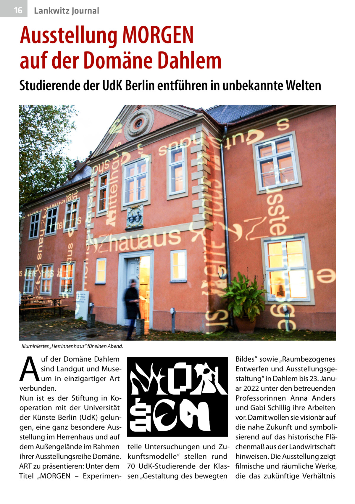 16  Lankwitz Journal  Ausstellung MORGEN auf der Domäne Dahlem Studierende der UdK Berlin entführen in unbekannte Welten  Illuminiertes „HerrInnenhaus“ für einen Abend.  A  uf der Domäne Dahlem sind Landgut und Museum in einzigartiger Art verbunden. Nun ist es der Stiftung in Kooperation mit der Universität der Künste Berlin (UdK) gelungen, eine ganz besondere Ausstellung im Herrenhaus und auf dem Außengelände im Rahmen ihrer Ausstellungsreihe D ­ omäne. ART zu präsentieren: Unter dem Titel „MORGEN – Experimen Bildes“ sowie „Raumbezogenes Entwerfen und Ausstellungsgestaltung“ in Dahlem bis 23. Januar 2022 unter den betreuenden Professorinnen Anna Anders und Gabi Schillig ihre Arbeiten vor. Damit wollen sie visionär auf die nahe Zukunft und symbolisierend auf das historische Flätelle Untersuchungen und Zu- chenmaß aus der Landwirtschaft kunftsmodelle“ stellen rund hinweisen. Die Ausstellung zeigt 70  UdK-Studierende der Klas- filmische und räumliche Werke, sen „Gestaltung des bewegten die das zukünftige Verhältnis