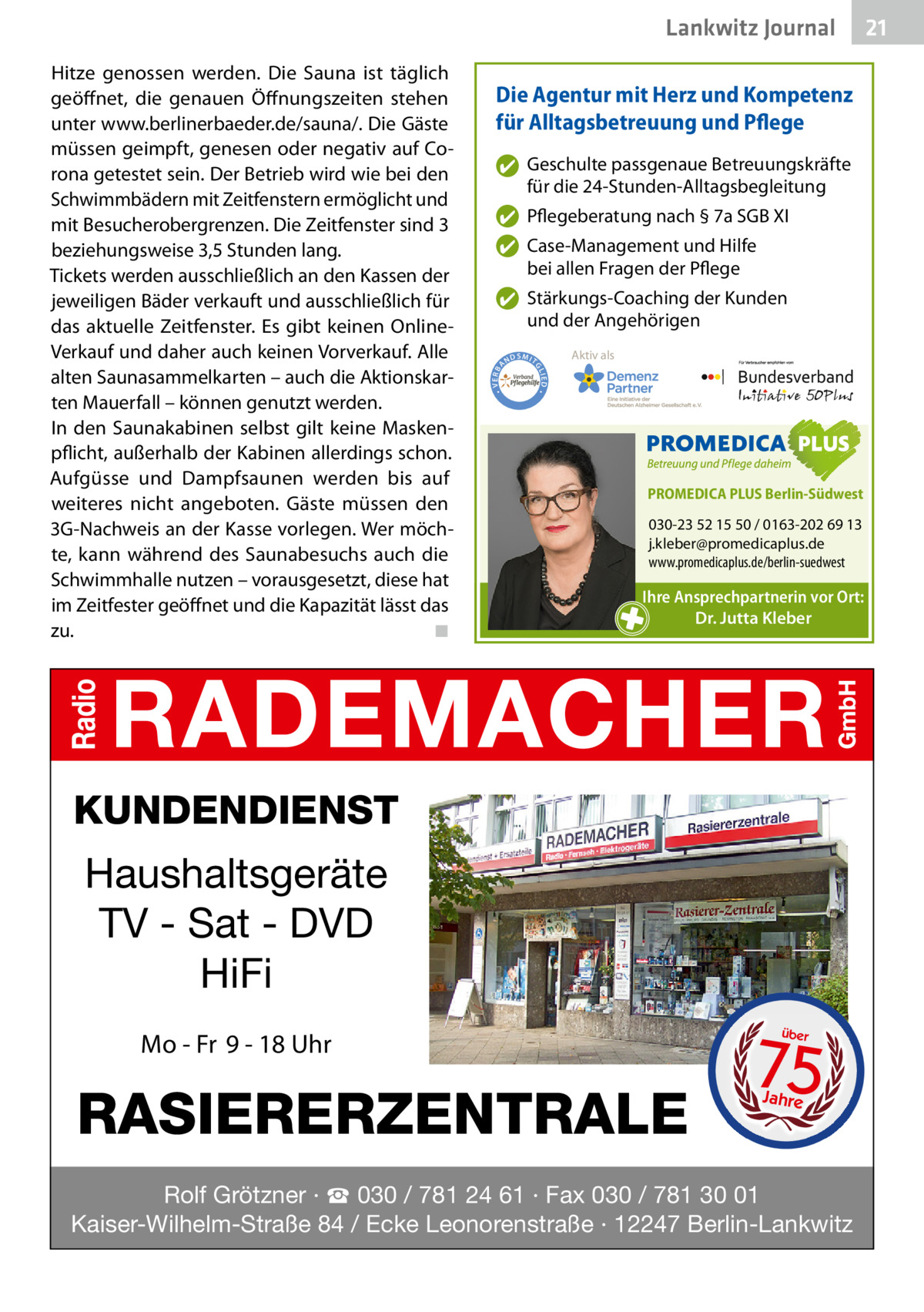 Lankwitz Journal Die Agentur mit Herz und Kompetenz für Alltagsbetreuung und Pflege ✔ Geschulte passgenaue Betreuungskräfte für die 24-Stunden-Alltagsbegleitung ✔ Pflegeberatung nach § 7a SGB XI ✔ Case-Management und Hilfe bei allen Fragen der Pflege  ND  Aktiv als  SMIT IED •  • VERBA  ✔ Stärkungs-Coaching der Kunden und der Angehörigen GL  Hitze genossen werden. Die Sauna ist täglich geöffnet, die genauen Öffnungszeiten stehen unter www.berlinerbaeder.de/sauna/. Die Gäste müssen geimpft, genesen oder negativ auf Corona getestet sein. Der Betrieb wird wie bei den Schwimmbädern mit Zeitfenstern ermöglicht und mit Besucherobergrenzen. Die Zeitfenster sind 3 beziehungsweise 3,5 Stunden lang. Tickets werden ausschließlich an den Kassen der jeweiligen Bäder verkauft und ausschließlich für das aktuelle Zeitfenster. Es gibt keinen OnlineVerkauf und daher auch keinen Vorverkauf. Alle alten Saunasammelkarten – auch die Aktionskarten Mauerfall – können genutzt werden. In den Saunakabinen selbst gilt keine Maskenpflicht, außerhalb der Kabinen allerdings schon. Aufgüsse und Dampfsaunen werden bis auf weiteres nicht angeboten. Gäste müssen den 3G-Nachweis an der Kasse vorlegen. Wer möchte, kann während des Saunabesuchs auch die Schwimmhalle nutzen – vorausgesetzt, diese hat im Zeitfester geöffnet und die Kapazität lässt das zu.� ◾  PROMEDICA PLUS Berlin-Südwest  030-23 52 15 50 / 0163-202 69 13 j.kleber@promedicaplus.de www.promedicaplus.de/berlin-suedwest  Ihre Ansprechpartnerin vor Ort: Dr. Jutta Kleber  KUNDENDIENST  Haushaltsgeräte TV - Sat - DVD HiFi Mo - Fr 9 - 18 Uhr  RASIERERZENTRALE  75 über  Jahre  Rolf Grötzner · ☎ 030 / 781 24 61 · Fax 030 / 781 30 01 Kaiser-Wilhelm-Straße 84 / Ecke Leonorenstraße · 12247 Berlin-Lankwitz  21