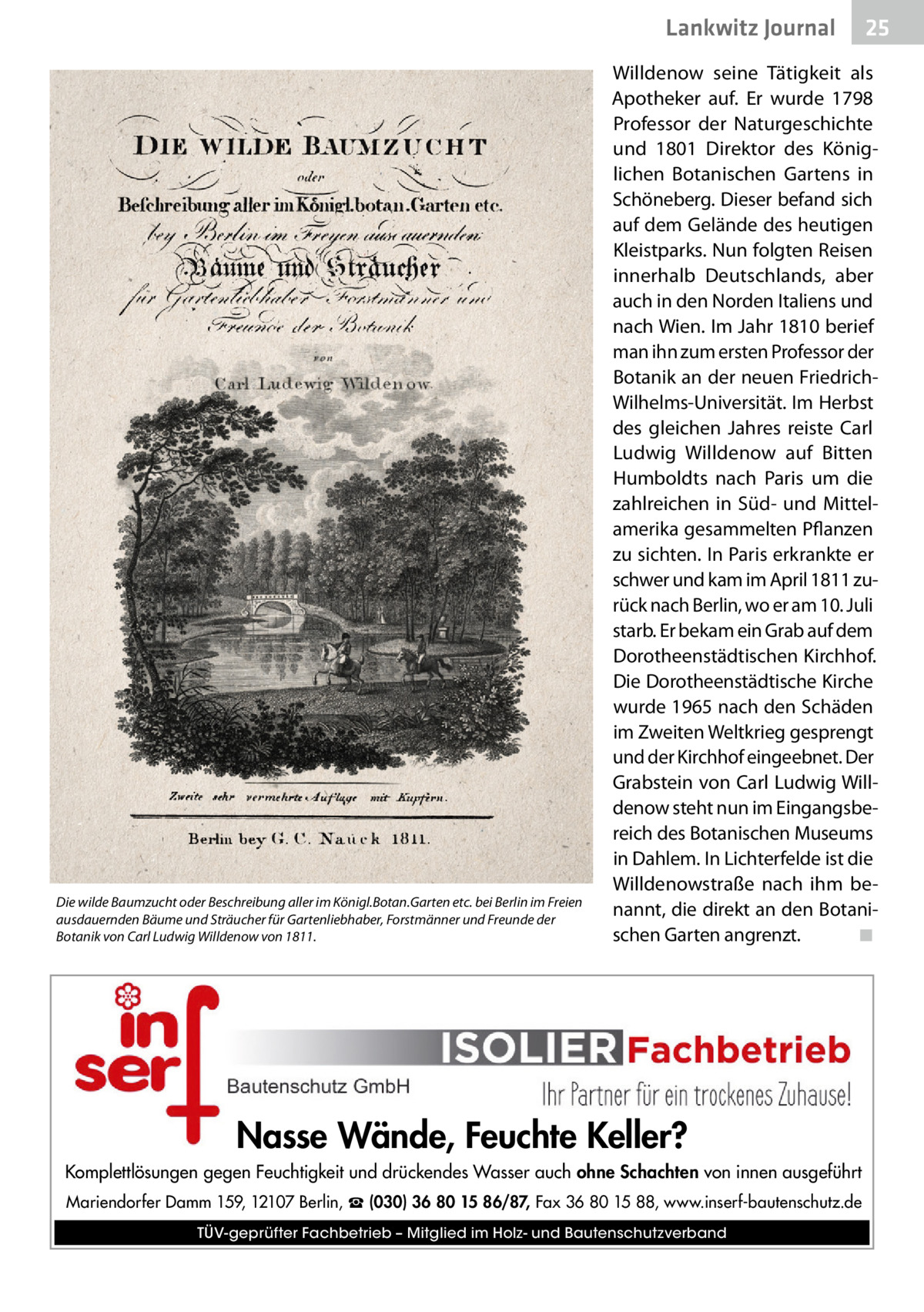 Lankwitz Journal  Die wilde Baumzucht oder Beschreibung aller im Königl.Botan.Garten etc. bei Berlin im Freien ausdauernden Bäume und Sträucher für Gartenliebhaber, Forstmänner und Freunde der Botanik von Carl Ludwig Willdenow von 1811.  25  Willdenow seine Tätigkeit als Apotheker auf. Er wurde 1798 Professor der Naturgeschichte und 1801 Direktor des Königlichen Botanischen Gartens in Schöneberg. Dieser befand sich auf dem Gelände des heutigen Kleistparks. Nun folgten Reisen innerhalb Deutschlands, aber auch in den Norden Italiens und nach Wien. Im Jahr 1810 berief man ihn zum ersten Professor der Botanik an der neuen FriedrichWilhelms-Universität. Im Herbst des gleichen Jahres reiste Carl Ludwig Willdenow auf Bitten Humboldts nach Paris um die zahlreichen in Süd- und Mittelamerika gesammelten Pflanzen zu sichten. In Paris erkrankte er schwer und kam im April 1811 zurück nach Berlin, wo er am 10. Juli starb. Er bekam ein Grab auf dem Dorotheenstädtischen Kirchhof. Die Dorotheenstädtische Kirche wurde 1965 nach den Schäden im Zweiten Weltkrieg gesprengt und der Kirchhof eingeebnet. Der Grabstein von Carl Ludwig Willdenow steht nun im Eingangsbereich des Botanischen Museums in Dahlem. In Lichterfelde ist die Willdenowstraße nach ihm benannt, die direkt an den Botanischen Garten angrenzt.� ◾  Nasse Wände, Feuchte Keller? Komplettlösungen gegen Feuchtigkeit und drückendes Wasser auch ohne Schachten von innen ausgeführt Mariendorfer Damm 159, 12107 Berlin, ☎ (030) 36 80 15 86/87, Fax 36 80 15 88, www.inserf-bautenschutz.de TÜV-geprüfter Fachbetrieb – Mitglied im Holz- und Bautenschutzverband