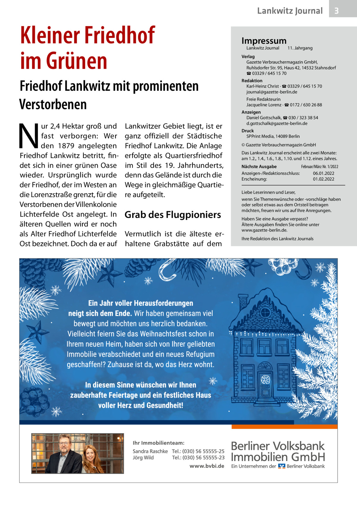 Lankwitz Journal  Kleiner Friedhof im Grünen Friedhof Lankwitz mit prominenten Verstorbenen  N  ur 2,4 Hektar groß und fast verborgen: Wer den 1879 angelegten Friedhof Lankwitz betritt, findet sich in einer grünen Oase wieder. Ursprünglich wurde der Friedhof, der im Westen an die Lorenzstraße grenzt, für die Verstorbenen der Villenkolonie Lichterfelde Ost angelegt. In älteren Quellen wird er noch als Alter Friedhof Lichterfelde Ost bezeichnet. Doch da er auf  Lankwitzer Gebiet liegt, ist er ganz offiziell der Städtische Friedhof Lankwitz. Die Anlage erfolgte als Quartiersfriedhof im Stil des 19.  Jahrhunderts, denn das Gelände ist durch die Wege in gleichmäßige Quartiere aufgeteilt.  Grab des Flugpioniers Vermutlich ist die älteste erhaltene Grabstätte auf dem  Impressum Lankwitz Journal  3  11. Jahrgang  Verlag Gazette Verbrauchermagazin GmbH, Ruhlsdorfer Str. 95, Haus 42, 14532 Stahnsdorf ☎ 03329 / 645 15 70 Redaktion Karl-Heinz Christ · ☎ 03329 / 645 15 70 journal@gazette-berlin.de Freie Redakteurin Jacqueline Lorenz · ☎ 0172 / 630 26 88 Anzeigen Daniel Gottschalk, ☎ 030 / 323 38 54 d.gottschalk@gazette-berlin.de Druck SPPrint Media, 14089 Berlin © Gazette Verbrauchermagazin GmbH Das Lankwitz Journal erscheint alle zwei Monate: am 1.2., 1.4., 1.6., 1.8., 1.10. und 1.12. eines Jahres. Nächste Ausgabe Februar/März Nr. 1/2022 Anzeigen-/Redaktionsschluss: 06.01.2022 Erscheinung: 01.02.2022 Liebe Leserinnen und Leser, wenn Sie Themenwünsche oder -vorschläge haben oder selbst etwas aus dem Ortsteil beitragen möchten, freuen wir uns auf Ihre Anregungen. Haben Sie eine Ausgabe verpasst? Ältere Ausgaben finden Sie online unter www.gazette-berlin.de. Ihre Redaktion des Lankwitz Journals