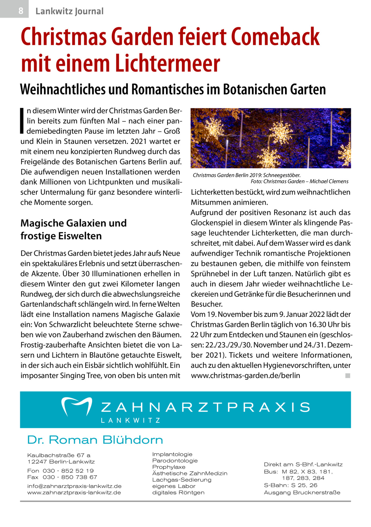 8  Gesundheit Lankwitz Journal  Christmas Garden feiert Comeback mit einem Lichtermeer Weihnachtliches und Romantisches im Botanischen Garten  I  n diesem Winter wird der Christmas Garden Berlin bereits zum fünften Mal – nach einer pandemiebedingten Pause im letzten Jahr – Groß und Klein in Staunen versetzen. 2021 wartet er mit einem neu konzipierten Rundweg durch das Freigelände des Botanischen Gartens Berlin auf. Die aufwendigen neuen Installationen werden dank Millionen von Lichtpunkten und musikalischer Untermalung für ganz besondere winterliche Momente sorgen.  Magische Galaxien und frostige Eiswelten Der Christmas Garden bietet jedes Jahr aufs Neue ein spektakuläres Erlebnis und setzt überraschende Akzente. Über 30 Illuminationen erhellen in diesem Winter den gut zwei Kilometer langen Rundweg, der sich durch die abwechslungsreiche Gartenlandschaft schlängeln wird. In ferne Welten lädt eine Installation namens Magische Galaxie ein: Von Schwarzlicht beleuchtete Sterne schweben wie von Zauberhand zwischen den Bäumen. Frostig-zauberhafte Ansichten bietet die von Lasern und Lichtern in Blautöne getauchte Eiswelt, in der sich auch ein Eisbär sichtlich wohlfühlt. Ein imposanter Singing Tree, von oben bis unten mit  Christmas Garden Berlin 2019: Schneegestöber. � Foto: Christmas Garden – Michael Clemens  Lichterketten bestückt, wird zum weihnachtlichen Mitsummen animieren. Aufgrund der positiven Resonanz ist auch das Glockenspiel in diesem Winter als klingende Passage leuchtender Lichterketten, die man durchschreitet, mit dabei. Auf dem Wasser wird es dank aufwendiger Technik romantische Projektionen zu bestaunen geben, die mithilfe von feinstem Sprühnebel in der Luft tanzen. Natürlich gibt es auch in diesem Jahr wieder weihnachtliche Leckereien und Getränke für die Besucherinnen und Besucher. Vom 19. November bis zum 9. Januar 2022 lädt der Christmas Garden Berlin täglich von 16.30 Uhr bis 22 Uhr zum Entdecken und Staunen ein (geschlossen: 22./23./29./30. November und 24./31. Dezember 2021). Tickets und weitere Informationen, auch zu den aktuellen Hygienevorschriften, unter www.christmas-garden.de/berlin� ◾  Dr. Roman Blühdorn Kaulbachstraße 67 a 12247 Berlin-Lankwitz Fon 030 - 852 52 19 Fax 030 - 850 738 67 info@zahnarztpraxis-lankwitz.de www.zahnarztpraxis-lankwitz.de  Implantologie Parodontologie Prophylaxe Ästhetische ZahnMedizin Lachgas-Sedierung eigenes Labor digitales Röntgen  Direkt am S-Bhf.-Lankwitz Bus: M 82, X 83, 181, 187, 283, 284 S-Bahn: S 25, 26 Ausgang Brucknerstraße