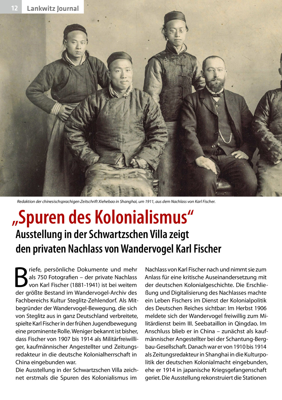 12  Lankwitz Journal  Redaktion der chinesischsprachigen Zeitschrift Xiehebao in Shanghai, um 1911, aus dem Nachlass von Karl Fischer.  „Spuren des Kolonialismus“  Ausstellung in der Schwartzschen Villa zeigt den privaten Nachlass von Wandervogel Karl Fischer  B  riefe, persönliche Dokumente und mehr als 750 Fotografien – der private Nachlass von Karl Fischer (1881-1941) ist bei weitem der größte Bestand im Wandervogel-Archiv des Fachbereichs Kultur Steglitz-Zehlendorf. Als Mitbegründer der Wandervogel-Bewegung, die sich von Steglitz aus in ganz Deutschland verbreitete, spielte Karl Fischer in der frühen Jugendbewegung eine prominente Rolle. Weniger bekannt ist bisher, dass Fischer von 1907 bis 1914 als Militärfreiwilliger, kaufmännischer Angestellter und Zeitungsredakteur in die deutsche Kolonialherrschaft in China eingebunden war. Die Ausstellung in der Schwartzschen Villa zeichnet erstmals die Spuren des Kolonialismus im  Nachlass von Karl Fischer nach und nimmt sie zum Anlass für eine kritische Auseinandersetzung mit der deutschen Kolonialgeschichte. Die Erschließung und Digitalisierung des Nachlasses machte ein Leben Fischers im Dienst der Kolonialpolitik des Deutschen Reiches sichtbar: Im Herbst 1906 meldete sich der Wandervogel freiwillig zum Militärdienst beim III. Seebataillon in Qingdao. Im Anschluss blieb er in China – zunächst als kaufmännischer Angestellter bei der Schantung-Bergbau-Gesellschaft. Danach war er von 1910 bis 1914 als Zeitungsredakteur in Shanghai in die Kulturpolitik der deutschen Kolonialmacht eingebunden, ehe er 1914 in japanische Kriegsgefangenschaft geriet. Die Ausstellung rekonstruiert die Stationen