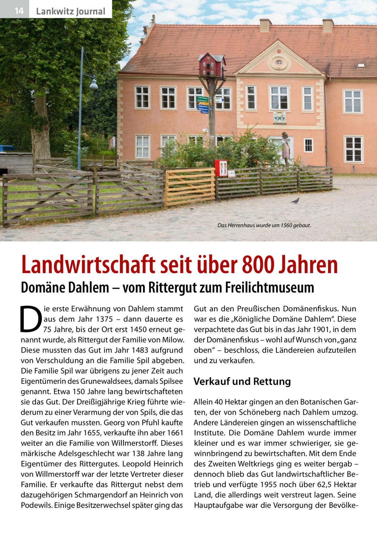 14  Lankwitz Journal  Das Herrenhaus wurde um 1560 gebaut.  Landwirtschaft seit über 800 Jahren  Domäne Dahlem – vom Rittergut zum Freilichtmuseum  D  ie erste Erwähnung von Dahlem stammt aus dem Jahr 1375 – dann dauerte es 75 Jahre, bis der Ort erst 1450 erneut genannt wurde, als Rittergut der Familie von Milow. Diese mussten das Gut im Jahr 1483 aufgrund von Verschuldung an die Familie Spil abgeben. Die Familie Spil war übrigens zu jener Zeit auch Eigentümerin des Grunewaldsees, damals Spilsee genannt. Etwa 150 Jahre lang bewirtschafteten sie das Gut. Der Dreißigjährige Krieg führte wiederum zu einer Verarmung der von Spils, die das Gut verkaufen mussten. Georg von Pfuhl kaufte den Besitz im Jahr 1655, verkaufte ihn aber 1661 weiter an die Familie von Willmerstorff. Dieses märkische Adelsgeschlecht war 138 Jahre lang Eigentümer des Rittergutes. Leopold Heinrich von Willmerstorff war der letzte Vertreter dieser Familie. Er verkaufte das Rittergut nebst dem dazugehörigen Schmargendorf an Heinrich von Podewils. Einige Besitzerwechsel später ging das  Gut an den Preußischen Domänenfiskus. Nun war es die „Königliche Domäne Dahlem“. Diese verpachtete das Gut bis in das Jahr 1901, in dem der Domänenfiskus – wohl auf Wunsch von „ganz oben“ – beschloss, die Ländereien aufzuteilen und zu verkaufen.  Verkauf und Rettung Allein 40 Hektar gingen an den Botanischen Garten, der von Schöneberg nach Dahlem umzog. Andere Ländereien gingen an wissenschaftliche Institute. Die Domäne Dahlem wurde immer kleiner und es war immer schwieriger, sie gewinnbringend zu bewirtschaften. Mit dem Ende des Zweiten Weltkriegs ging es weiter bergab – dennoch blieb das Gut landwirtschaftlicher Betrieb und verfügte 1955 noch über 62,5 Hektar Land, die allerdings weit verstreut lagen. Seine Hauptaufgabe war die Versorgung der Bevölk