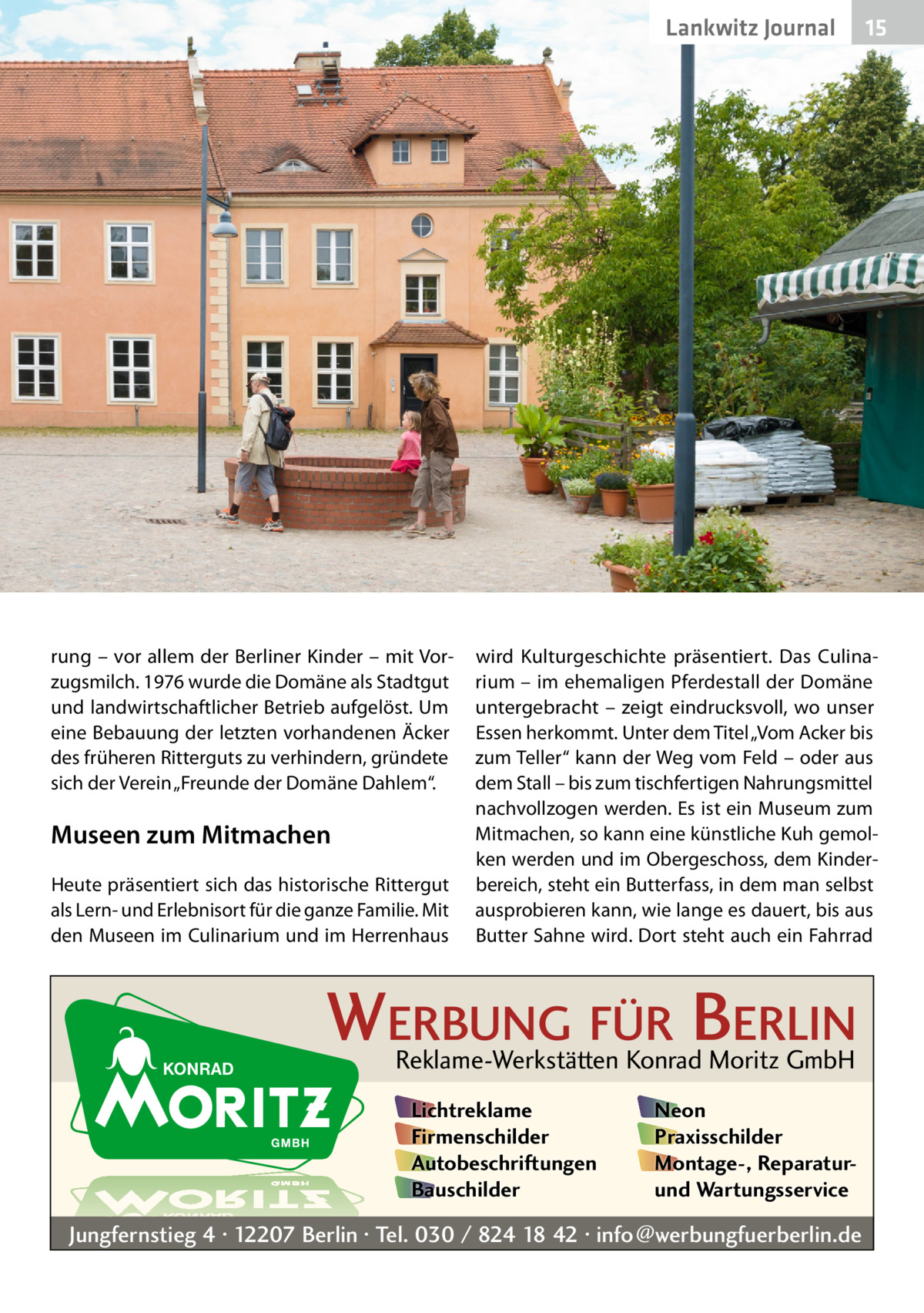 Lankwitz Journal  rung – vor allem der Berliner Kinder – mit Vorzugsmilch. 1976 wurde die Domäne als Stadtgut und landwirtschaftlicher Betrieb aufgelöst. Um eine Bebauung der letzten vorhandenen Äcker des früheren Ritterguts zu verhindern, gründete sich der Verein „Freunde der Domäne Dahlem“.  Museen zum Mitmachen Heute präsentiert sich das historische Rittergut als Lern- und Erlebnisort für die ganze Familie. Mit den Museen im Culinarium und im Herrenhaus  15  wird Kulturgeschichte präsentiert. Das Culinarium – im ehemaligen Pferdestall der Domäne untergebracht – zeigt eindrucksvoll, wo unser Essen herkommt. Unter dem Titel „Vom Acker bis zum Teller“ kann der Weg vom Feld – oder aus dem Stall – bis zum tischfertigen Nahrungsmittel nachvollzogen werden. Es ist ein Museum zum Mitmachen, so kann eine künstliche Kuh gemolken werden und im Obergeschoss, dem Kinderbereich, steht ein Butterfass, in dem man selbst ausprobieren kann, wie lange es dauert, bis aus Butter Sahne wird. Dort steht auch ein Fahrrad  WERBUNG FÜR BERLIN Reklame-Werkstätten Konrad Moritz GmbH Lichtreklame Firmenschilder Autobeschriftungen Bauschilder  Neon Praxisschilder Montage-, Reparaturund Wartungsservice  Jungfernstieg 4 · 12207 Berlin · Tel. 030 / 824 18 42 · info@werbungfuerberlin.de