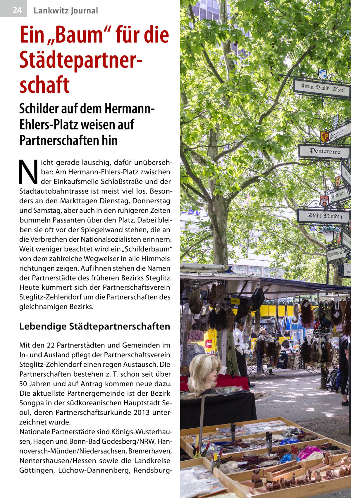 24  Lankwitz Journal  Ein „Baum“ für die Städtepartnerschaft Schilder auf dem HermannEhlers-Platz weisen auf Partnerschaften hin  N  icht gerade lauschig, dafür unübersehbar: Am Hermann-Ehlers-Platz zwischen der Einkaufsmeile Schloßstraße und der Stadtautobahntrasse ist meist viel los. Besonders an den Markttagen Dienstag, Donnerstag und Samstag, aber auch in den ruhigeren Zeiten bummeln Passanten über den Platz. Dabei bleiben sie oft vor der Spiegelwand stehen, die an die Verbrechen der Nationalsozialisten erinnern. Weit weniger beachtet wird ein „Schilderbaum“ von dem zahlreiche Wegweiser in alle Himmelsrichtungen zeigen. Auf ihnen stehen die Namen der Partnerstädte des früheren Bezirks Steglitz. Heute kümmert sich der Partnerschaftsverein Steglitz-Zehlendorf um die Partnerschaften des gleichnamigen Bezirks.  Lebendige Städte­partnerschaften Mit den 22 Partnerstädten und Gemeinden im In- und Ausland pflegt der Partnerschaftsverein Steglitz-Zehlendorf einen regen Austausch. Die Partnerschaften bestehen z. T. schon seit über 50 Jahren und auf Antrag kommen neue dazu. Die aktuellste Partnergemeinde ist der Bezirk Songpa in der südkoreanischen Hauptstadt Seoul, deren Partnerschaftsurkunde 2013 unterzeichnet wurde. Nationale Partnerstädte sind Königs-Wusterhausen, Hagen und Bonn-Bad Godesberg/NRW, Hannoversch-Münden/Niedersachsen, Bremerhaven, Nentershausen/Hessen sowie die Landkreise Göttingen, Lüchow-Dannenberg, Rendsbur