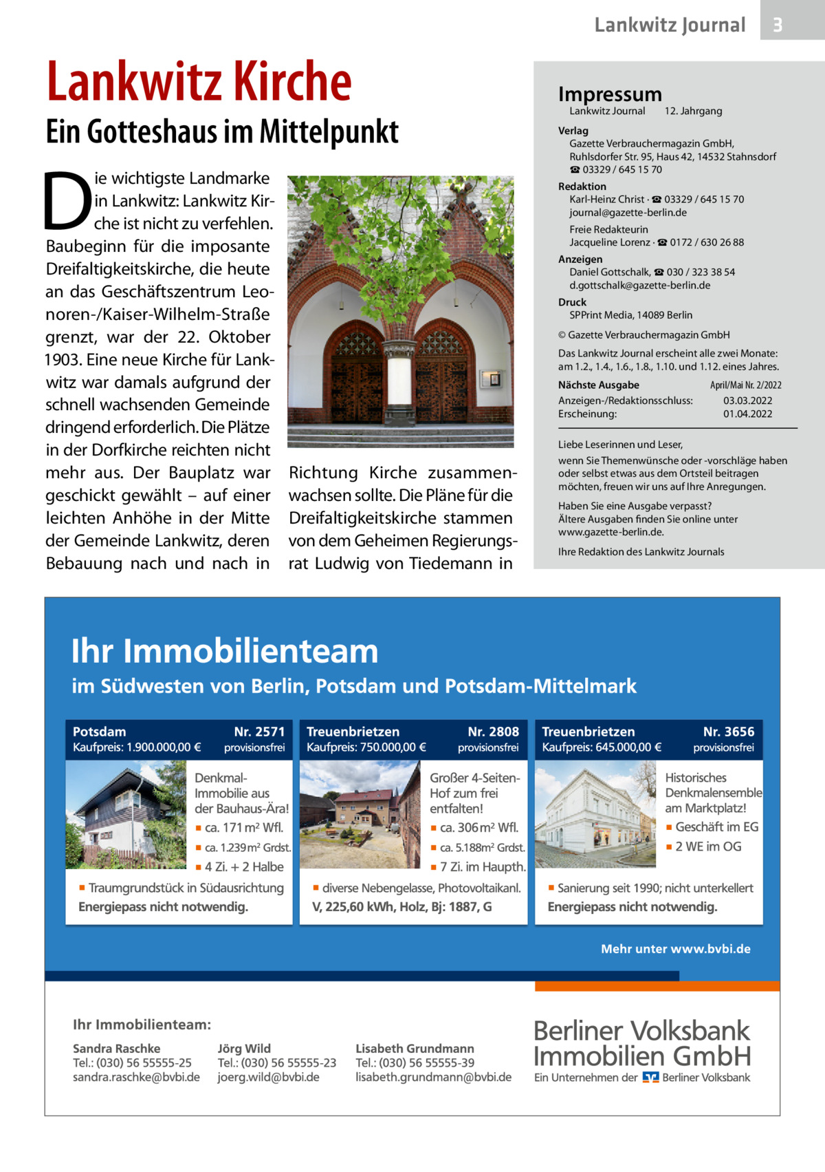 Lankwitz Journal  Lankwitz Kirche  Ein Gotteshaus im Mittelpunkt  D  ie wichtigste Landmarke in Lankwitz: Lankwitz Kirche ist nicht zu verfehlen. Baubeginn für die imposante Dreifaltigkeitskirche, die heute an das Geschäftszentrum Leonoren-/Kaiser-Wilhelm-Straße grenzt, war der 22.  Oktober 1903. Eine neue Kirche für Lankwitz war damals aufgrund der schnell wachsenden Gemeinde dringend erforderlich. Die Plätze in der Dorfkirche reichten nicht mehr aus. Der Bauplatz war geschickt gewählt – auf einer leichten Anhöhe in der Mitte der Gemeinde Lankwitz, deren Bebauung nach und nach in  Impressum Lankwitz Journal  3  12. Jahrgang  Verlag Gazette Verbrauchermagazin GmbH, Ruhlsdorfer Str. 95, Haus 42, 14532 Stahnsdorf ☎ 03329 / 645 15 70 Redaktion Karl-Heinz Christ · ☎ 03329 / 645 15 70 journal@gazette-berlin.de Freie Redakteurin Jacqueline Lorenz · ☎ 0172 / 630 26 88 Anzeigen Daniel Gottschalk, ☎ 030 / 323 38 54 d.gottschalk@gazette-berlin.de Druck SPPrint Media, 14089 Berlin © Gazette Verbrauchermagazin GmbH Das Lankwitz Journal erscheint alle zwei Monate: am 1.2., 1.4., 1.6., 1.8., 1.10. und 1.12. eines Jahres. Nächste Ausgabe Anzeigen-/Redaktionsschluss: Erscheinung:  Richtung Kirche zusammenwachsen sollte. Die Pläne für die Dreifaltigkeitskirche stammen von dem Geheimen Regierungsrat Ludwig von Tiedemann in  April/Mai Nr. 2/2022 03.03.2022 01.04.2022  Liebe Leserinnen und Leser, wenn Sie Themenwünsche oder -vorschläge haben oder selbst etwas aus dem Ortsteil beitragen möchten, freuen wir uns auf Ihre Anregungen. Haben Sie eine Ausgabe verpasst? Ältere Ausgaben finden Sie online unter www.gazette-berlin.de. Ihre Redaktion des Lankwitz Journals