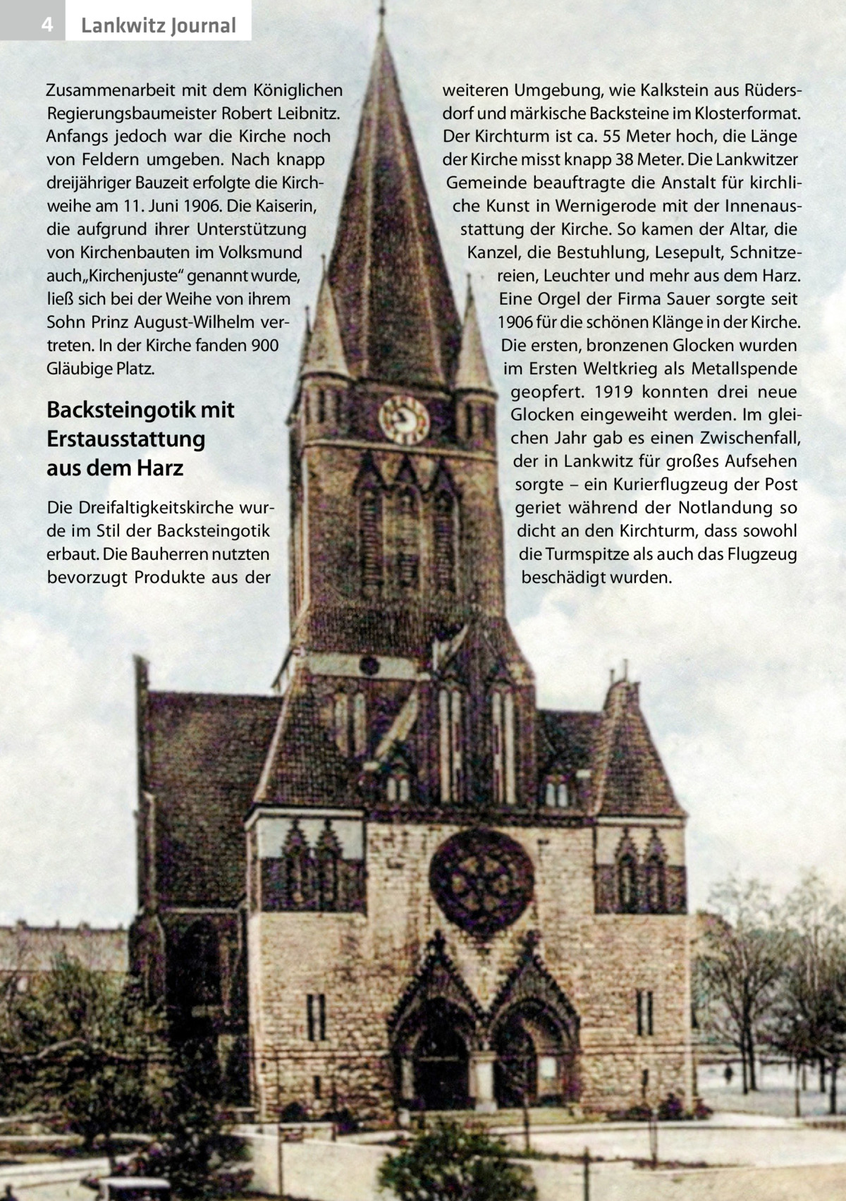 4  Lankwitz Journal  Zusammenarbeit mit dem Königlichen Regierungsbaumeister Robert Leibnitz. Anfangs jedoch war die Kirche noch von Feldern umgeben. Nach knapp dreijähriger Bauzeit erfolgte die Kirchweihe am 11. Juni 1906. Die Kaiserin, die aufgrund ihrer Unterstützung von Kirchenbauten im Volksmund auch„Kirchenjuste“ genannt wurde, ließ sich bei der Weihe von ihrem Sohn Prinz August-Wilhelm vertreten. In der Kirche fanden 900 Gläubige Platz.  Backsteingotik mit Erstausstattung aus dem Harz Die Dreifaltigkeitskirche wurde im Stil der Backsteingotik erbaut. Die Bauherren nutzten bevorzugt Produkte aus der  weiteren Umgebung, wie Kalkstein aus Rüdersdorf und märkische Backsteine im Klosterformat. Der Kirchturm ist ca. 55 Meter hoch, die Länge der Kirche misst knapp 38 Meter. Die Lankwitzer Gemeinde beauftragte die Anstalt für kirchliche Kunst in Wernigerode mit der Innenausstattung der Kirche. So kamen der Altar, die Kanzel, die Bestuhlung, Lesepult, Schnitzereien, Leuchter und mehr aus dem Harz. Eine Orgel der Firma Sauer sorgte seit 1906 für die schönen Klänge in der Kirche. Die ersten, bronzenen Glocken wurden im Ersten Weltkrieg als Metallspende geopfert. 1919 konnten drei neue Glocken eingeweiht werden. Im gleichen Jahr gab es einen Zwischenfall, der in Lankwitz für großes Aufsehen sorgte – ein Kurierflugzeug der Post geriet während der Notlandung so dicht an den Kirchturm, dass sowohl die Turmspitze als auch das Flugzeug beschädigt wurden.