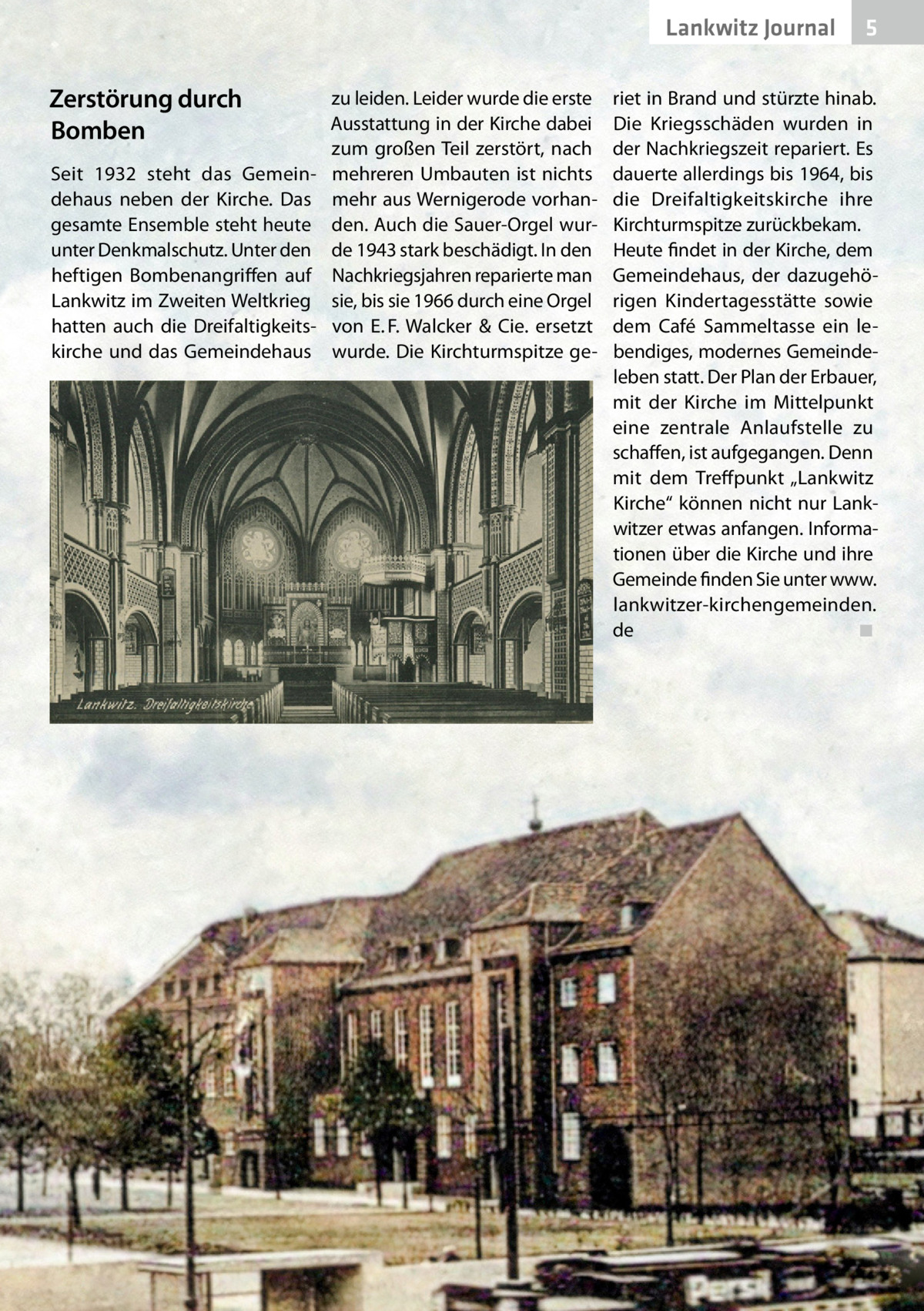 Lankwitz Journal  Zerstörung durch Bomben Seit 1932 steht das Gemeindehaus neben der Kirche. Das gesamte Ensemble steht heute unter Denkmalschutz. Unter den heftigen Bombenangriffen auf Lankwitz im Zweiten Weltkrieg hatten auch die Dreifaltigkeitskirche und das Gemeindehaus  zu leiden. Leider wurde die erste Ausstattung in der Kirche dabei zum großen Teil zerstört, nach mehreren Umbauten ist nichts mehr aus Wernigerode vorhanden. Auch die Sauer-Orgel wurde 1943 stark beschädigt. In den Nachkriegsjahren reparierte man sie, bis sie 1966 durch eine Orgel von E. F. Walcker & Cie. ersetzt wurde. Die Kirchturmspitze ge 5  riet in Brand und stürzte hinab. Die Kriegsschäden wurden in der Nachkriegszeit repariert. Es dauerte allerdings bis 1964, bis die Dreifaltigkeitskirche ihre Kirchturmspitze zurückbekam. Heute findet in der Kirche, dem Gemeindehaus, der dazugehörigen Kindertagesstätte sowie dem Café Sammeltasse ein lebendiges, modernes Gemeindeleben statt. Der Plan der Erbauer, mit der Kirche im Mittelpunkt eine zentrale Anlaufstelle zu schaffen, ist aufgegangen. Denn mit dem Treffpunkt „Lankwitz Kirche“ können nicht nur Lankwitzer etwas anfangen. Informationen über die Kirche und ihre Gemeinde finden Sie unter www. lankwitzer-kirchengemeinden. de � ◾