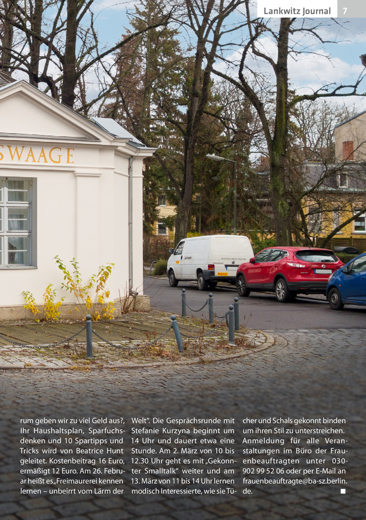 Lankwitz Journal  rum geben wir zu viel Geld aus?, Ihr Haushaltsplan, Sparfuchsdenken und 10  Spartipps und Tricks wird von Beatrice Hunt geleitet. Kostenbeitrag 16 Euro, ermäßigt 12 Euro. Am 26. Februar heißt es „Freimaurerei kennen lernen – unbeirrt vom Lärm der  Welt“. Die Gesprächsrunde mit Stefanie Kurzyna beginnt um 14  Uhr und dauert etwa eine Stunde. Am 2. März von 10 bis 12.30 Uhr geht es mit „Gekonnter Smalltalk“ weiter und am 13. März von 11 bis 14 Uhr lernen modisch Interessierte, wie sie Tü 7  cher und Schals gekonnt binden um ihren Stil zu unterstreichen. Anmeldung für alle Veranstaltungen im Büro der Frauenbeauftragten unter 030902 99 52 06 oder per E-Mail an frauenbeauftragte@ba-sz.berlin. de. � ◾