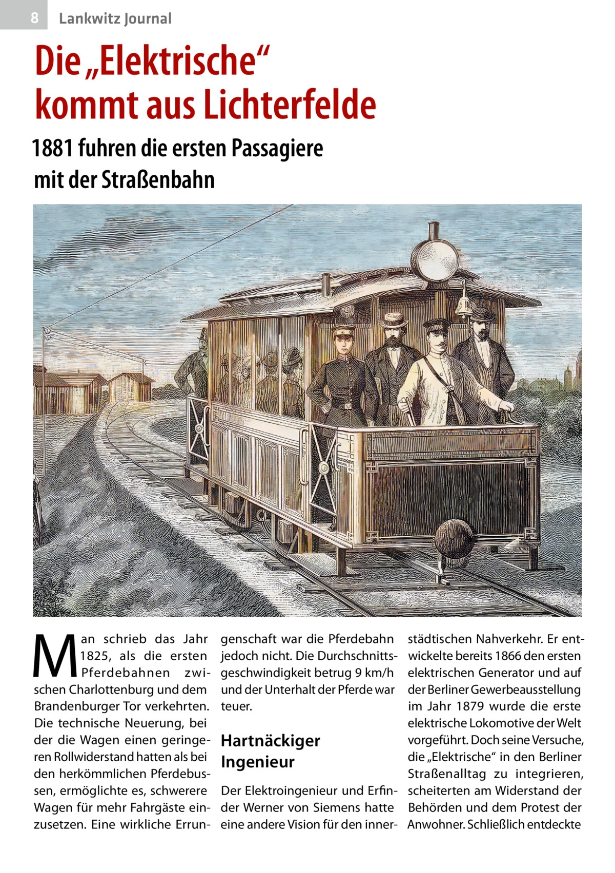 8  Gesundheit Lankwitz Journal  Die „Elektrische“ kommt aus Lichterfelde 1881 fuhren die ersten Passagiere mit der Straßenbahn  M  an schrieb das Jahr 1825, als die ersten Pferdebahnen zwischen Charlottenburg und dem Brandenburger Tor verkehrten. Die technische Neuerung, bei der die Wagen einen geringeren Rollwiderstand hatten als bei den herkömmlichen Pferdebussen, ermöglichte es, schwerere Wagen für mehr Fahrgäste einzusetzen. Eine wirkliche Errun genschaft war die Pferdebahn jedoch nicht. Die Durchschnittsgeschwindigkeit betrug 9 km/h und der Unterhalt der Pferde war teuer.  städtischen Nahverkehr. Er entwickelte bereits 1866 den ersten elektrischen Generator und auf der Berliner Gewerbeausstellung im Jahr 1879 wurde die erste elektrische Lokomotive der Welt vorgeführt. Doch seine Versuche, Hartnäckiger die „Elektrische“ in den Berliner Ingenieur Straßenalltag zu integrieren, Der Elektroingenieur und Erfin- scheiterten am Widerstand der der Werner von Siemens hatte Behörden und dem Protest der eine andere Vision für den inner- Anwohner. Schließlich entdeckte