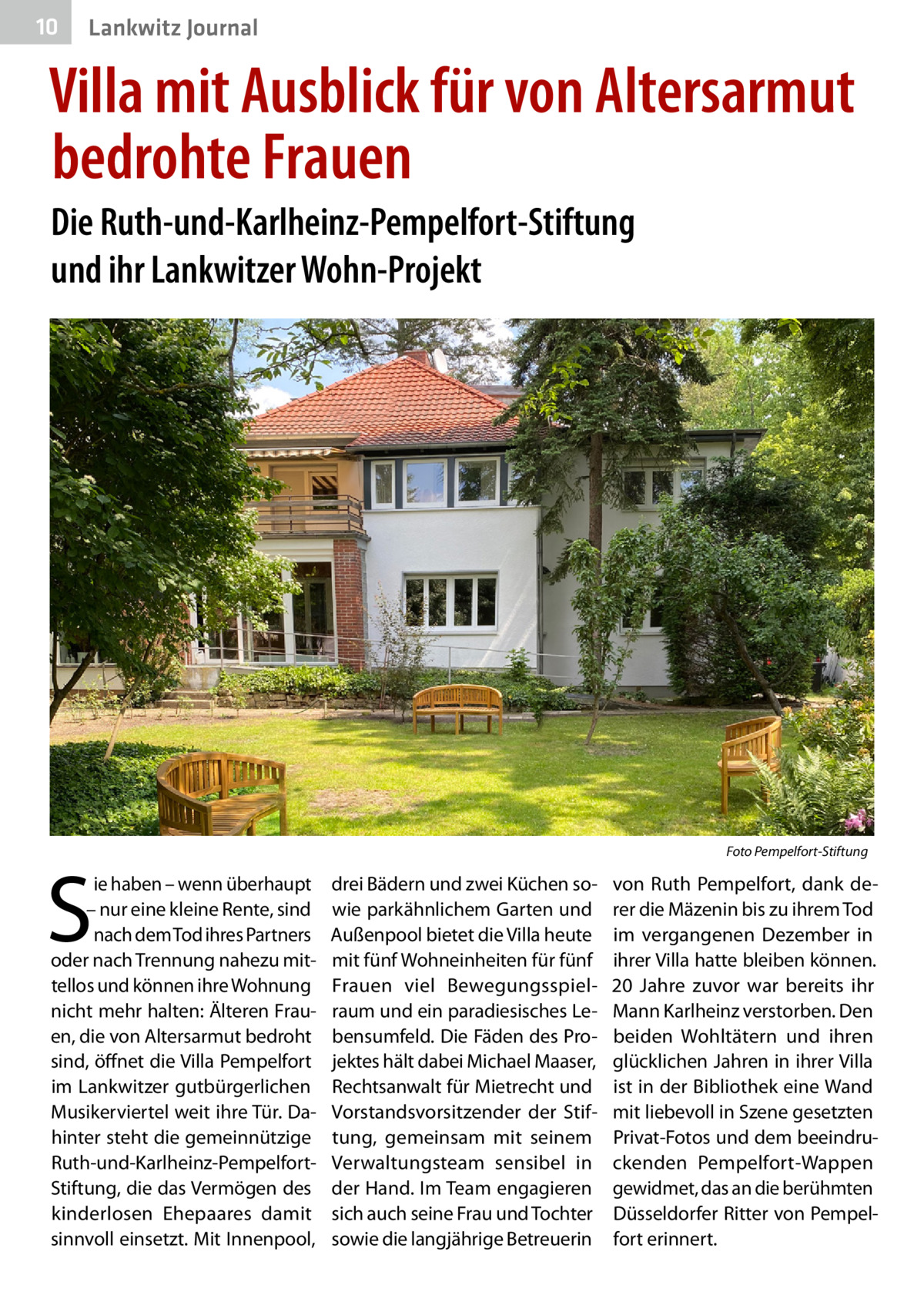 10  Lankwitz Journal  Villa mit Ausblick für von Altersarmut bedrohte Frauen Die Ruth-und-Karlheinz-Pempelfort-Stiftung und ihr Lankwitzer Wohn-Projekt  �  S  ie haben – wenn überhaupt – nur eine kleine Rente, sind nach dem Tod ihres Partners oder nach Trennung nahezu mittellos und können ihre Wohnung nicht mehr halten: Älteren Frauen, die von Altersarmut bedroht sind, öffnet die Villa Pempelfort im Lankwitzer gutbürgerlichen Musikerviertel weit ihre Tür. Dahinter steht die gemeinnützige Ruth-und-Karlheinz-PempelfortStiftung, die das Vermögen des kinderlosen Ehepaares damit sinnvoll einsetzt. Mit Innenpool,  Foto Pempelfort-Stiftung  drei Bädern und zwei Küchen sowie parkähnlichem Garten und Außenpool bietet die Villa heute mit fünf Wohneinheiten für fünf Frauen viel Bewegungsspielraum und ein paradiesisches Lebensumfeld. Die Fäden des Projektes hält dabei Michael Maaser, Rechtsanwalt für Mietrecht und Vorstandsvorsitzender der Stiftung, gemeinsam mit seinem Verwaltungsteam sensibel in der Hand. Im Team engagieren sich auch seine Frau und Tochter sowie die langjährige Betreuerin  von Ruth Pempelfort, dank derer die Mäzenin bis zu ihrem Tod im vergangenen Dezember in ihrer Villa hatte bleiben können. 20  Jahre zuvor war bereits ihr Mann Karlheinz verstorben. Den beiden Wohltätern und ihren glücklichen Jahren in ihrer Villa ist in der Bibliothek eine Wand mit liebevoll in Szene gesetzten Privat-Fotos und dem beeindruckenden Pempelfort-Wappen gewidmet, das an die berühmten Düsseldorfer Ritter von Pempelfort erinnert.