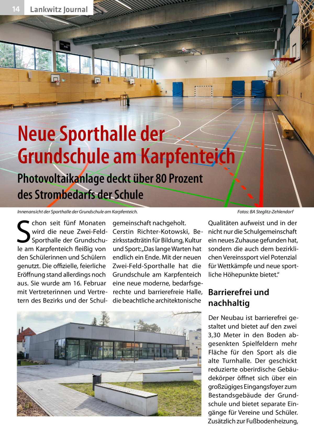 14  Lankwitz Journal  Neue Sporthalle der Grundschule am Karpfenteich Photovoltaikanlage deckt über 80 Prozent des Strombedarfs der Schule Innenansicht der Sporthalle der Grundschule am Karpfenteich.�  S  chon seit fünf Monaten wird die neue Zwei-FeldSporthalle der Grundschule am Karpfenteich fleißig von den Schülerinnen und Schülern genutzt. Die offizielle, feierliche Eröffnung stand allerdings noch aus. Sie wurde am 16.  Februar mit Vertreterinnen und Vertretern des Bezirks und der Schul gemeinschaft nachgeholt. Cerstin Richter-Kotowski, Bezirksstadträtin für Bildung, Kultur und Sport: „Das lange Warten hat endlich ein Ende. Mit der neuen Zwei-Feld-Sporthalle hat die Grundschule am Karpfenteich eine neue moderne, bedarfsgerechte und barrierefreie Halle, die beachtliche architektonische  Fotos: BA Steglitz-Zehlendorf  Qualitäten aufweist und in der nicht nur die Schulgemeinschaft ein neues Zuhause gefunden hat, sondern die auch dem bezirklichen Vereinssport viel Potenzial für Wettkämpfe und neue sportliche Höhepunkte bietet.“  Barrierefrei und nachhaltig Der Neubau ist barrierefrei gestaltet und bietet auf den zwei 3,30  Meter in den Boden abgesenkten Spielfeldern mehr Fläche für den Sport als die alte Turnhalle. Der geschickt reduzierte oberirdische Gebäudekörper öffnet sich über ein großzügiges Eingangsfoyer zum Bestandsgebäude der Grundschule und bietet separate Eingänge für Vereine und Schüler. Zusätzlich zur Fußbodenheizung,