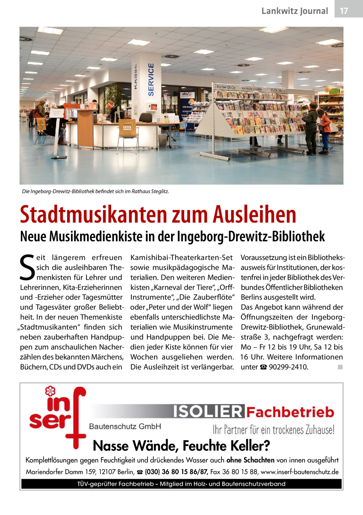 Lankwitz Journal  17  Die Ingeborg-Drewitz-Bibliothek befindet sich im Rathaus Steglitz.  Stadtmusikanten zum Ausleihen  Neue Musikmedienkiste in der Ingeborg-Drewitz-Bibliothek  S  eit längerem erfreuen sich die ausleihbaren Themenkisten für Lehrer und Lehrerinnen, Kita-Erzieherinnen und -Erzieher oder Tagesmütter und Tagesväter großer Beliebtheit. In der neuen Themenkiste „Stadtmusikanten“ finden sich neben zauberhaften Handpuppen zum anschaulichen Nacherzählen des bekannten Märchens, Büchern, CDs und DVDs auch ein  Kamishibai-Theaterkarten-Set sowie musikpädagogische Materialien. Den weiteren Medienkisten „Karneval der Tiere“, „OrffInstrumente“, „Die Zauberflöte“ oder „Peter und der Wolf“ liegen ebenfalls unterschiedlichste Materialien wie Musikinstrumente und Handpuppen bei. Die Medien jeder Kiste können für vier Wochen ausgeliehen werden. Die Ausleihzeit ist verlängerbar.  Voraussetzung ist ein Bibliotheks­ ausweis für Institutionen, der kostenfrei in jeder Bibliothek des Verbundes Öffentlicher Bibliotheken Berlins ausgestellt wird. Das Angebot kann während der Öffnungszeiten der IngeborgDrewitz-Bibliothek, Grunewaldstraße  3, nachgefragt werden: Mo – Fr 12 bis 19 Uhr, Sa 12 bis 16  Uhr. Weitere Informationen unter ☎ 90299-2410.� ◾  Nasse Wände, Feuchte Keller? Komplettlösungen gegen Feuchtigkeit und drückendes Wasser auch ohne Schachten von innen ausgeführt Mariendorfer Damm 159, 12107 Berlin, ☎ (030) 36 80 15 86/87, Fax 36 80 15 88, www.inserf-bautenschutz.de TÜV-geprüfter Fachbetrieb – Mitglied im Holz- und Bautenschutzverband