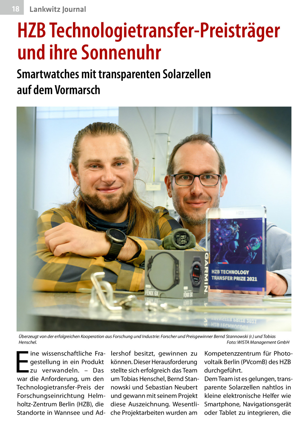 18  Lankwitz Journal  HZB Technologietransfer-Preisträger und ihre Sonnenuhr Smartwatches mit transparenten Solarzellen auf dem Vormarsch  Überzeugt von der erfolgreichen Kooperation aus Forschung und Industrie: Forscher und Preisgewinner Bernd Stannowski (r.) und Tobias Henschel.� Foto: WISTA Management GmbH  E  ine wissenschaftliche Fragestellung in ein Produkt zu verwandeln. – Das war die Anforderung, um den Technologietransfer-Preis der Forschungseinrichtung Helmholtz-Zentrum Berlin (HZB), die Standorte in Wannsee und Ad lershof besitzt, gewinnen zu können. Dieser Herausforderung stellte sich erfolgreich das Team um Tobias Henschel, Bernd Stannowski und Sebastian Neubert und gewann mit seinem Projekt diese Auszeichnung. Wesentliche Projektarbeiten wurden am  Kompetenzzentrum für Photovoltaik Berlin (PVcomB) des HZB durchgeführt. Dem Team ist es gelungen, transparente Solarzellen nahtlos in kleine elektronische Helfer wie Smartphone, Navigationsgerät oder Tablet zu integrieren, die