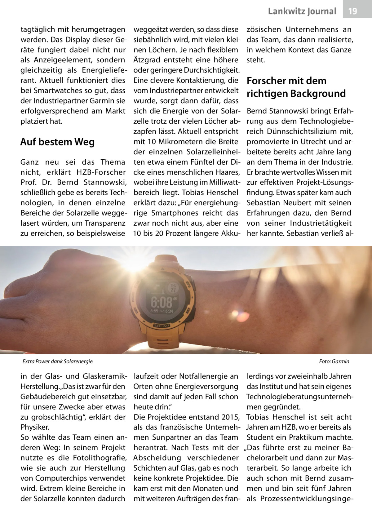 Lankwitz Journal tagtäglich mit herumgetragen werden. Das Display dieser Geräte fungiert dabei nicht nur als Anzeigeelement, sondern gleichzeitig als Energielieferant. Aktuell funktioniert dies bei Smartwatches so gut, dass der Industriepartner Garmin sie erfolgversprechend am Markt platziert hat.  Auf bestem Weg Ganz neu sei das Thema nicht, erklärt HZB-Forscher Prof.  Dr.  Bernd Stannowski, schließlich gebe es bereits Technologien, in denen einzelne Bereiche der Solarzelle weggelasert würden, um Transparenz zu erreichen, so beispielsweise  weggeätzt werden, so dass diese siebähnlich wird, mit vielen kleinen Löchern. Je nach flexiblem Ätzgrad entsteht eine höhere oder geringere Durchsichtigkeit. Eine clevere Kontaktierung, die vom Industriepartner entwickelt wurde, sorgt dann dafür, dass sich die Energie von der Solarzelle trotz der vielen Löcher abzapfen lässt. Aktuell entspricht mit 10 Mikrometern die Breite der einzelnen Solarzelleinheiten etwa einem Fünftel der Dicke eines menschlichen Haares, wobei ihre Leistung im Milliwattbereich liegt. Tobias Henschel erklärt dazu: „Für energiehungrige Smartphones reicht das zwar noch nicht aus, aber eine 10 bis 20 Prozent längere Akku Extra Power dank Solarenergie. �  in der Glas- und GlaskeramikHerstellung. „Das ist zwar für den Gebäudebereich gut einsetzbar, für unsere Zwecke aber etwas zu grobschlächtig“, erklärt der Physiker. So wählte das Team einen anderen Weg: In seinem Projekt nutzte es die Fotolithografie, wie sie auch zur Herstellung von Computerchips verwendet wird. Extrem kleine Bereiche in der Solarzelle konnten dadurch  19  zösischen Unternehmens an das Team, das dann realisierte, in welchem Kontext das Ganze steht.  Forscher mit dem richtigen Background Bernd Stannowski bringt Erfahrung aus dem Technologiebereich Dünnschichtsilizium mit, promovierte in Utrecht und arbeitete bereits acht Jahre lang an dem Thema in der Industrie. Er brachte wertvolles Wissen mit zur effektiven Projekt-Lösungsfindung. Etwas später kam auch Sebastian Neubert mit seinen Erfahrungen dazu, den Bernd von seiner Industrietätigkeit her kannte. Sebastian verließ al Foto: Garmin  laufzeit oder Notfallenergie an Orten ohne Energieversorgung sind damit auf jeden Fall schon heute drin.“ Die Projektidee entstand 2015, als das französische Unternehmen Sunpartner an das Team herantrat. Nach Tests mit der Abscheidung verschiedener Schichten auf Glas, gab es noch keine konkrete Projektidee. Die kam erst mit den Monaten und mit weiteren Aufträgen des fran lerdings vor zweieinhalb Jahren das Institut und hat sein eigenes Technologieberatungsunternehmen gegründet. Tobias Henschel ist seit acht Jahren am HZB, wo er bereits als Student ein Praktikum machte. „Das führte erst zu meiner Bachelorarbeit und dann zur Masterarbeit. So lange arbeite ich auch schon mit Bernd zusammen und bin seit fünf Jahren als Prozessentwicklungsing