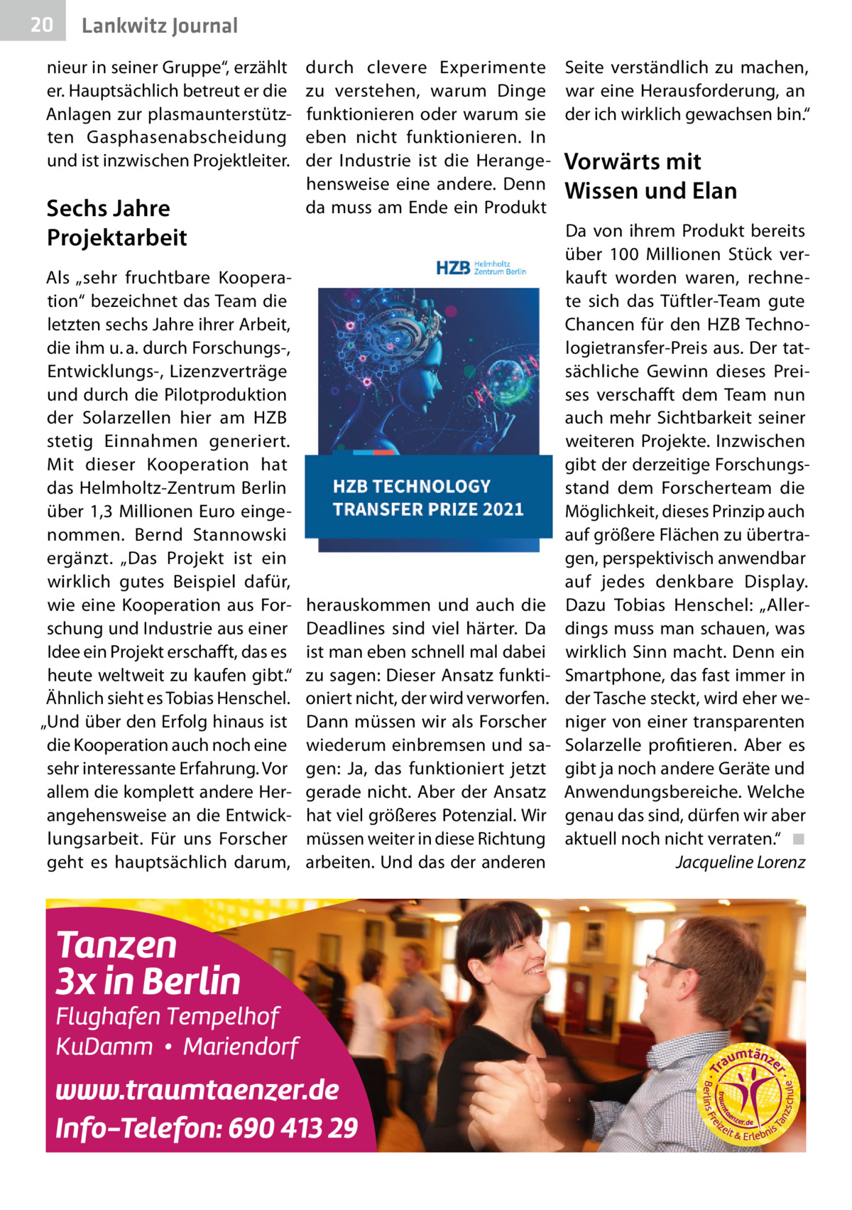 20  Gesundheit Lankwitz Journal  nieur in seiner Gruppe“, erzählt er. Hauptsächlich betreut er die Anlagen zur plasmaunterstützten Gasphasenabscheidung und ist inzwischen Projektleiter.  Sechs Jahre Projektarbeit Als „sehr fruchtbare Kooperation“ bezeichnet das Team die letzten sechs Jahre ihrer Arbeit, die ihm u. a. durch Forschungs-, Entwicklungs-, Lizenzverträge und durch die Pilotproduktion der Solarzellen hier am HZB stetig Einnahmen generiert. Mit dieser Kooperation hat das Helmholtz-Zentrum Berlin über 1,3 Millionen Euro eingenommen. Bernd Stannowski ergänzt. „Das Projekt ist ein wirklich gutes Beispiel dafür, wie eine Kooperation aus Forschung und Industrie aus einer Idee ein Projekt erschafft, das es heute weltweit zu kaufen gibt.“ Ähnlich sieht es Tobias Henschel. „Und über den Erfolg hinaus ist die Kooperation auch noch eine sehr interessante Erfahrung. Vor allem die komplett andere Herangehensweise an die Entwicklungsarbeit. Für uns Forscher geht es hauptsächlich darum,  durch clevere Experimente Seite verständlich zu machen, zu verstehen, warum Dinge war eine Herausforderung, an funktionieren oder warum sie der ich wirklich gewachsen bin.“ eben nicht funktionieren. In der Industrie ist die Herange- Vorwärts mit hensweise eine andere. Denn Wissen und Elan da muss am Ende ein Produkt Da von ihrem Produkt bereits über 100  Millionen Stück verkauft worden waren, rechnete sich das Tüftler-Team gute Chancen für den HZB Technologietransfer-Preis aus. Der tatsächliche Gewinn dieses Preises verschaff t dem Team nun auch mehr Sichtbarkeit seiner weiteren Projekte. Inzwischen gibt der derzeitige Forschungsstand dem Forscherteam die Möglichkeit, dieses Prinzip auch auf größere Flächen zu übertragen, perspektivisch anwendbar auf jedes denkbare Display. herauskommen und auch die Dazu Tobias Henschel: „AllerDeadlines sind viel härter. Da dings muss man schauen, was ist man eben schnell mal dabei wirklich Sinn macht. Denn ein zu sagen: Dieser Ansatz funkti- Smartphone, das fast immer in oniert nicht, der wird verworfen. der Tasche steckt, wird eher weDann müssen wir als Forscher niger von einer transparenten wiederum einbremsen und sa- Solarzelle profitieren. Aber es gen: Ja, das funktioniert jetzt gibt ja noch andere Geräte und gerade nicht. Aber der Ansatz Anwendungsbereiche. Welche hat viel größeres Potenzial. Wir genau das sind, dürfen wir aber müssen weiter in diese Richtung aktuell noch nicht verraten.“ ◾ arbeiten. Und das der anderen Jacqueline Lorenz