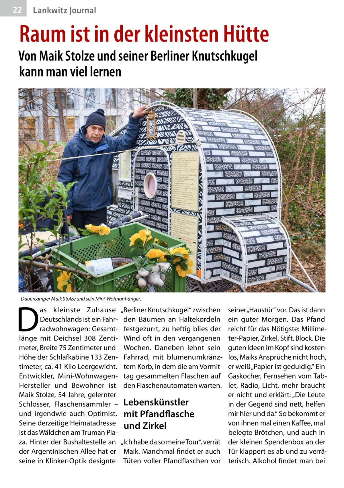 22  Lankwitz Journal  Raum ist in der kleinsten Hütte  Von Maik Stolze und seiner Berliner Knutschkugel kann man viel lernen  Dauercamper Maik Stolze und sein Mini-Wohnanhänger.  D  as kleinste Zuhause Deutschlands ist ein Fahrradwohnwagen: Gesamtlänge mit Deichsel 308  Zentimeter, Breite 75 Zentimeter und Höhe der Schlafkabine 133 Zentimeter, ca. 41 Kilo Leergewicht. Entwickler, Mini-WohnwagenHersteller und Bewohner ist Maik Stolze, 54 Jahre, gelernter Schlosser, Flaschensammler – und irgendwie auch Optimist. Seine derzeitige Heimatadresse ist das Wäldchen am Truman Plaza. Hinter der Bushaltestelle an der Argentinischen Allee hat er seine in Klinker-Optik designte  „Berliner Knutschkugel“ zwischen den Bäumen an Haltekordeln festgezurrt, zu heftig blies der Wind oft in den vergangenen Wochen. Daneben lehnt sein Fahrrad, mit blumenumkränztem Korb, in dem die am Vormittag gesammelten Flaschen auf den Flaschenautomaten warten.  seiner „Haustür“ vor. Das ist dann ein guter Morgen. Das Pfand reicht für das Nötigste: Millimeter-Papier, Zirkel, Stift, Block. Die guten Ideen im Kopf sind kostenlos, Maiks Ansprüche nicht hoch, er weiß „Papier ist geduldig.“ Ein Gaskocher, Fernsehen vom Tablet, Radio, Licht, mehr braucht er nicht und erklärt: „Die Leute Lebenskünstler in der Gegend sind nett, helfen mir hier und da.“ So bekommt er mit Pfandflasche von ihnen mal einen Kaffee, mal und Zirkel belegte Brötchen, und auch in „Ich habe da so meine Tour“, verrät der kleinen Spendenbox an der Maik. Manchmal findet er auch Tür klappert es ab und zu verräTüten voller Pfandflaschen vor terisch. Alkohol findet man bei