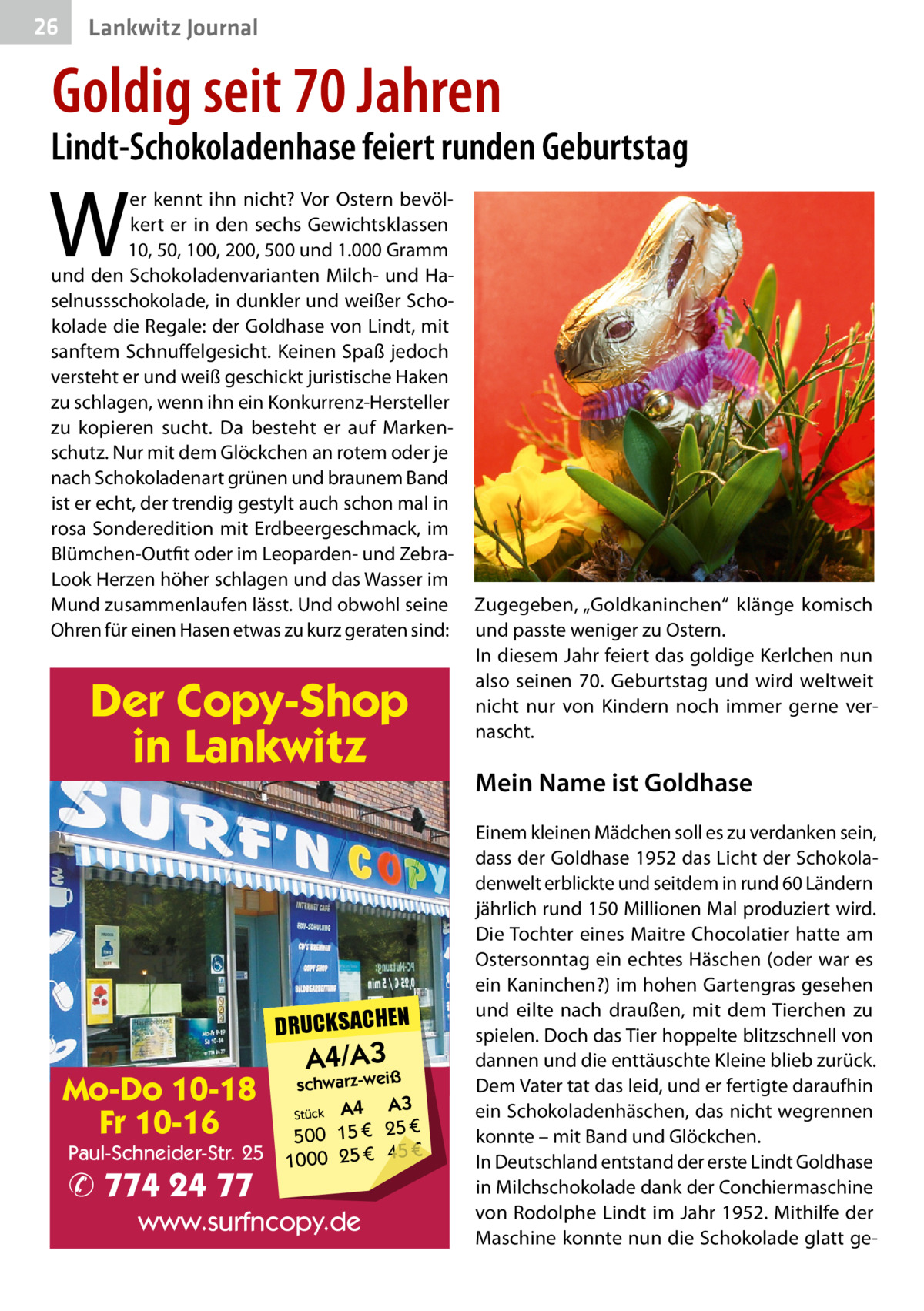 26  Lankwitz Journal  Goldig seit 70 Jahren  Lindt-Schokoladenhase feiert runden Geburtstag  W  er kennt ihn nicht? Vor Ostern bevölkert er in den sechs Gewichtsklassen 10, 50, 100, 200, 500 und 1.000 Gramm und den Schokoladenvarianten Milch- und Haselnussschokolade, in dunkler und weißer Schokolade die Regale: der Goldhase von Lindt, mit sanftem Schnuffelgesicht. Keinen Spaß jedoch versteht er und weiß geschickt juristische Haken zu schlagen, wenn ihn ein Konkurrenz-Hersteller zu kopieren sucht. Da besteht er auf Markenschutz. Nur mit dem Glöckchen an rotem oder je nach Schokoladenart grünen und braunem Band ist er echt, der trendig gestylt auch schon mal in rosa Sonderedition mit Erdbeergeschmack, im Blümchen-Outfit oder im Leoparden- und ZebraLook Herzen höher schlagen und das Wasser im Mund zusammenlaufen lässt. Und obwohl seine Ohren für einen Hasen etwas zu kurz geraten sind:  Der Copy-Shop in Lankwitz  DRUCKSACHEN  Mo-Do 10-18 Fr 10-16  Paul-Schneider-Str. 25  ✆ 774 24 77  A4/A3  schwarz-weiß  A3 Stück A4 € 500 15 € 25 € 45 € 1000 25  www.surfncopy.de  Zugegeben, „Goldkaninchen“ klänge komisch und passte weniger zu Ostern. In diesem Jahr feiert das goldige Kerlchen nun also seinen 70.  Geburtstag und wird weltweit nicht nur von Kindern noch immer gerne vernascht.  Mein Name ist Goldhase Einem kleinen Mädchen soll es zu verdanken sein, dass der Goldhase 1952 das Licht der Schokoladenwelt erblickte und seitdem in rund 60 Ländern jährlich rund 150 Millionen Mal produziert wird. Die Tochter eines Maitre Chocolatier hatte am Ostersonntag ein echtes Häschen (oder war es ein Kaninchen?) im hohen Gartengras gesehen und eilte nach draußen, mit dem Tierchen zu spielen. Doch das Tier hoppelte blitzschnell von dannen und die enttäuschte Kleine blieb zurück. Dem Vater tat das leid, und er fertigte daraufhin ein Schokoladenhäschen, das nicht wegrennen konnte – mit Band und Glöckchen. In Deutschland entstand der erste Lindt Goldhase in Milchschokolade dank der Conchiermaschine von Rodolphe Lindt im Jahr 1952. Mithilfe der Maschine konnte nun die Schokolade glatt g