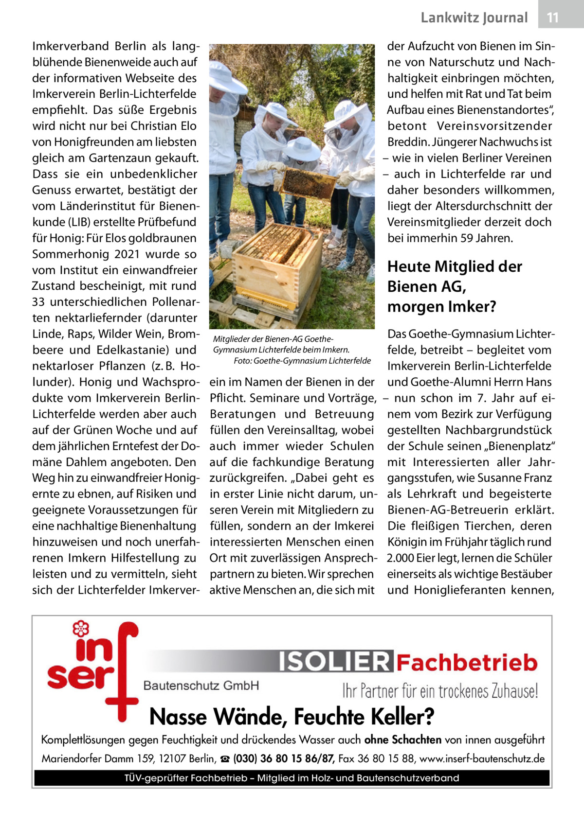 Lankwitz Journal Imkerverband Berlin als langblühende Bienenweide auch auf der informativen Webseite des Imkerverein Berlin-Lichterfelde empfiehlt. Das süße Ergebnis wird nicht nur bei Christian Elo von Honigfreunden am liebsten gleich am Gartenzaun gekauft. Dass sie ein unbedenklicher Genuss erwartet, bestätigt der vom Länderinstitut für Bienenkunde (LIB) erstellte Prüfbefund für Honig: Für Elos goldbraunen Sommerhonig 2021 wurde so vom Institut ein einwandfreier Zustand bescheinigt, mit rund 33 unterschiedlichen Pollenarten nektarliefernder (darunter Linde, Raps, Wilder Wein, Brombeere und Edelkastanie) und nektarloser Pflanzen (z. B. Holunder). Honig und Wachsprodukte vom Imkerverein BerlinLichterfelde werden aber auch auf der Grünen Woche und auf dem jährlichen Erntefest der Domäne Dahlem angeboten. Den Weg hin zu einwandfreier Honig­ ernte zu ebnen, auf Risiken und geeignete Voraussetzungen für eine nachhaltige Bienenhaltung hinzuweisen und noch unerfahrenen Imkern Hilfestellung zu leisten und zu vermitteln, sieht sich der Lichterfelder Imkerver 11  der Aufzucht von Bienen im Sinne von Naturschutz und Nachhaltigkeit einbringen möchten, und helfen mit Rat und Tat beim Aufbau eines Bienenstandortes“, betont Vereinsvorsitzender Breddin. Jüngerer Nachwuchs ist – wie in vielen Berliner Vereinen – auch in Lichterfelde rar und daher besonders willkommen, liegt der Altersdurchschnitt der Vereinsmitglieder derzeit doch bei immerhin 59 Jahren.  Heute Mitglied der Bienen AG, morgen Imker? Mitglieder der Bienen-AG GoetheGymnasium Lichterfelde beim Imkern. � Foto: Goethe-Gymnasium Lichterfelde  ein im Namen der Bienen in der Pflicht. Seminare und Vorträge, Beratungen und Betreuung füllen den Vereinsalltag, wobei auch immer wieder Schulen auf die fachkundige Beratung zurückgreifen. „Dabei geht es in erster Linie nicht darum, unseren Verein mit Mitgliedern zu füllen, sondern an der Imkerei interessierten Menschen einen Ort mit zuverlässigen Ansprechpartnern zu bieten. Wir sprechen aktive Menschen an, die sich mit  Das Goethe-Gymnasium Lichterfelde, betreibt – begleitet vom Imkerverein Berlin-Lichterfelde und Goethe-Alumni Herrn Hans – nun schon im 7. Jahr auf einem vom Bezirk zur Verfügung gestellten Nachbargrundstück der Schule seinen „Bienenplatz“ mit Interessierten aller Jahrgangsstufen, wie Susanne Franz als Lehrkraft und begeisterte Bienen-AG-Betreuerin erklärt. Die fleißigen Tierchen, deren Königin im Frühjahr täglich rund 2.000 Eier legt, lernen die Schüler einerseits als wichtige Bestäuber und Honiglieferanten kennen,  Nasse Wände, Feuchte Keller? Komplettlösungen gegen Feuchtigkeit und drückendes Wasser auch ohne Schachten von innen ausgeführt Mariendorfer Damm 159, 12107 Berlin, ☎ (030) 36 80 15 86/87, Fax 36 80 15 88, www.inserf-bautenschutz.de TÜV-geprüfter Fachbetrieb – Mitglied im Holz- und Bautenschutzverband