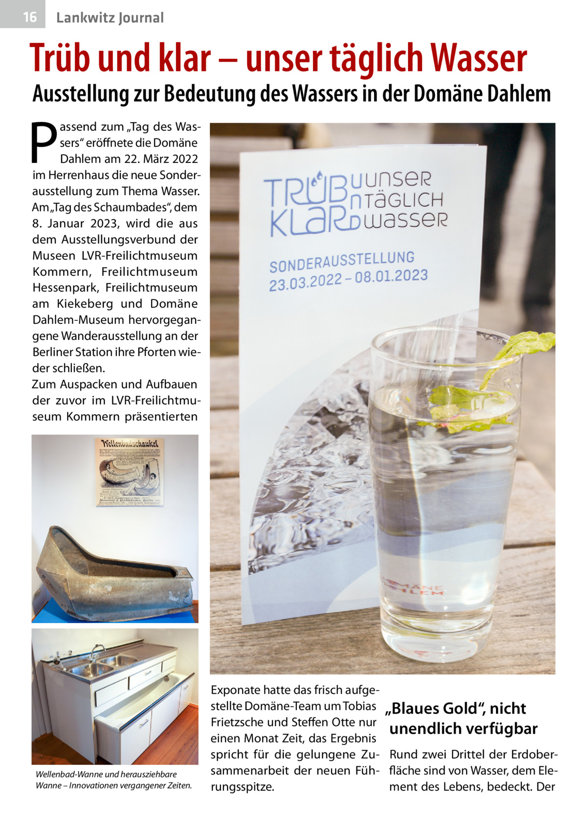 16  Lankwitz Journal  Trüb und klar – unser täglich Wasser  Ausstellung zur Bedeutung des Wassers in der Domäne Dahlem  P  assend zum „Tag des Wassers“ eröffnete die Domäne Dahlem am 22. März 2022 im Herrenhaus die neue Sonderausstellung zum Thema Wasser. Am „Tag des Schaumbades“, dem 8.  Januar 2023, wird die aus dem Ausstellungsverbund der Museen LVR-Freilichtmuseum Kommern, Freilichtmuseum Hessenpark, Freilichtmuseum am Kiekeberg und Domäne Dahlem-Museum hervorgegangene Wanderausstellung an der Berliner Station ihre Pforten wieder schließen. Zum Auspacken und Aufbauen der zuvor im LVR-Freilichtmuseum Kommern präsentierten  Wellenbad-Wanne und herausziehbare Wanne – Innovationen vergangener Zeiten.  Exponate hatte das frisch aufgestellte Domäne-Team um Tobias „Blaues Gold“, nicht Frietzsche und Steffen Otte nur unendlich verfügbar einen Monat Zeit, das Ergebnis spricht für die gelungene Zu- Rund zwei Drittel der Erdobersammenarbeit der neuen Füh- fläche sind von Wasser, dem Elerungsspitze. ment des Lebens, bedeckt. Der