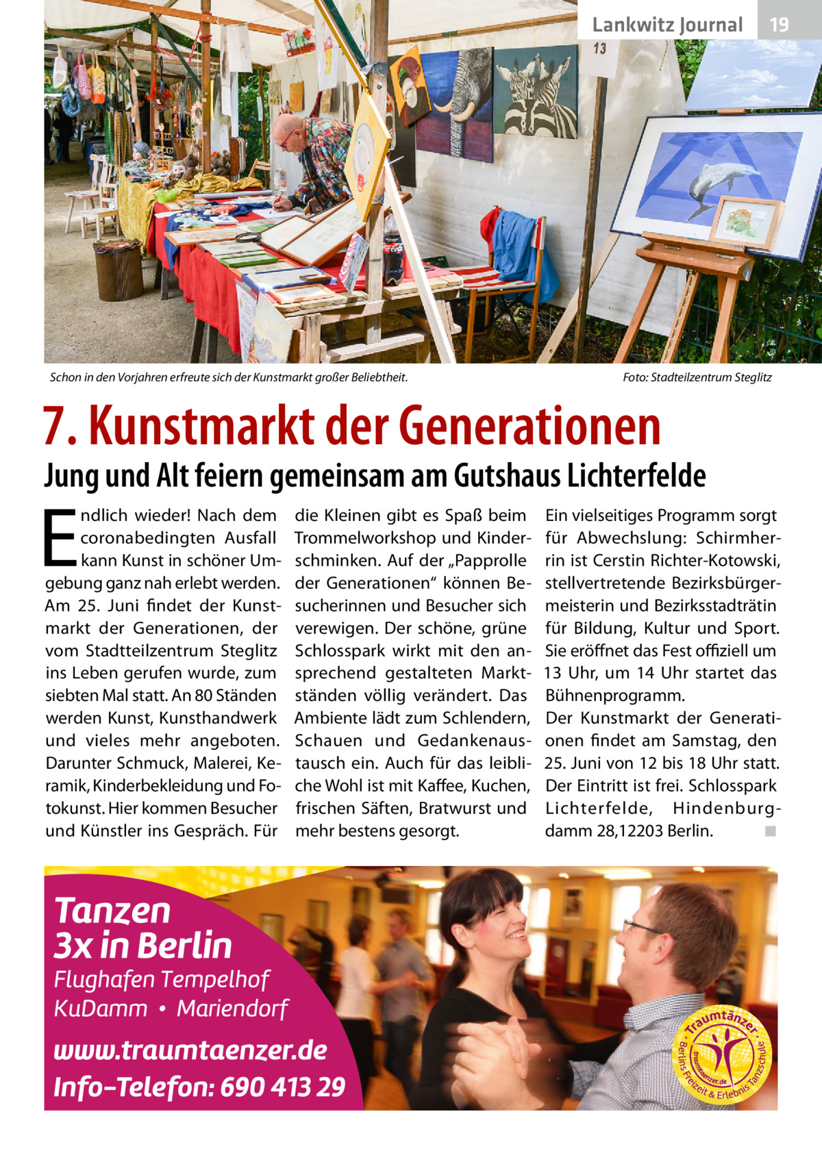 Lankwitz Journal  Schon in den Vorjahren erfreute sich der Kunstmarkt großer Beliebtheit.�  19  Foto: Stadteilzentrum Steglitz  7. Kunstmarkt der Generationen  Jung und Alt feiern gemeinsam am Gutshaus Lichterfelde  E  ndlich wieder! Nach dem coronabedingten Ausfall kann Kunst in schöner Umgebung ganz nah erlebt werden. Am 25.  Juni findet der Kunstmarkt der Generationen, der vom Stadtteilzentrum Steglitz ins Leben gerufen wurde, zum siebten Mal statt. An 80 Ständen werden Kunst, Kunsthandwerk und vieles mehr angeboten. Darunter Schmuck, Malerei, Keramik, Kinderbekleidung und Fotokunst. Hier kommen Besucher und Künstler ins Gespräch. Für  die Kleinen gibt es Spaß beim Trommelworkshop und Kinderschminken. Auf der „Papprolle der Generationen“ können Besucherinnen und Besucher sich verewigen. Der schöne, grüne Schlosspark wirkt mit den ansprechend gestalteten Marktständen völlig verändert. Das Ambiente lädt zum Schlendern, Schauen und Gedankenaustausch ein. Auch für das leibliche Wohl ist mit Kaffee, Kuchen, frischen Säften, Bratwurst und mehr bestens gesorgt.  Ein vielseitiges Programm sorgt für Abwechslung: Schirmherrin ist Cerstin Richter-Kotowski, stellvertretende Bezirksbürgermeisterin und Bezirksstadträtin für Bildung, Kultur und Sport. Sie eröffnet das Fest offiziell um 13  Uhr, um 14  Uhr startet das Bühnenprogramm. Der Kunstmarkt der Generationen findet am Samstag, den 25. Juni von 12 bis 18 Uhr statt. Der Eintritt ist frei. Schlosspark Lichter felde, Hindenburgdamm 28,12203 Berlin.� ◾