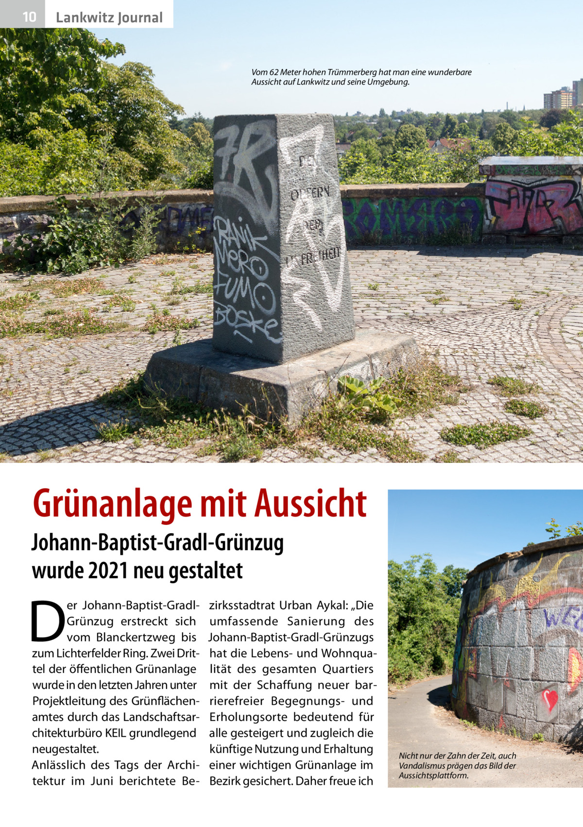 10  Lankwitz Journal  Vom 62 Meter hohen Trümmerberg hat man eine wunderbare Aussicht auf Lankwitz und seine Umgebung.  Grünanlage mit Aussicht  Johann-Baptist-Gradl-Grünzug wurde 2021 neu gestaltet  D  er Johann-Baptist-GradlGrünzug erstreckt sich vom Blanckertzweg bis zum Lichterfelder Ring. Zwei Drittel der öffentlichen Grünanlage wurde in den letzten Jahren unter Projektleitung des Grünflächenamtes durch das Landschaftsarchitekturbüro KEIL grundlegend neugestaltet. Anlässlich des Tags der Architektur im Juni berichtete Be zirksstadtrat Urban Aykal: „Die umfassende Sanierung des Johann-Baptist-Gradl-Grünzugs hat die Lebens- und Wohnqualität des gesamten Quartiers mit der Schaffung neuer barrierefreier Begegnungs- und Erholungsorte bedeutend für alle gesteigert und zugleich die künftige Nutzung und Erhaltung einer wichtigen Grünanlage im Bezirk gesichert. Daher freue ich  Nicht nur der Zahn der Zeit, auch Vandalismus prägen das Bild der Aussichtsplattform.