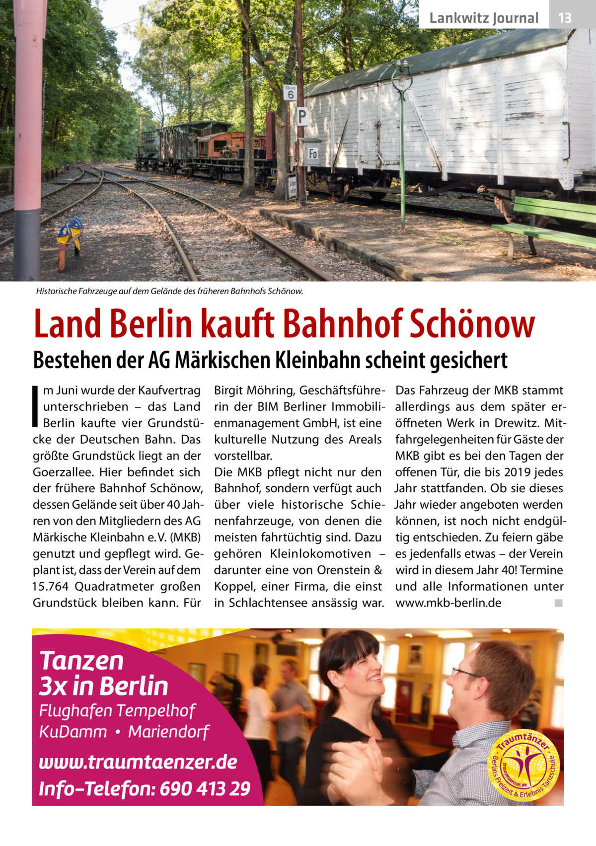 Lankwitz Journal  13  Historische Fahrzeuge auf dem Gelände des früheren Bahnhofs Schönow.  Land Berlin kauft Bahnhof Schönow  Bestehen der AG Märkischen Kleinbahn scheint gesichert  I  m Juni wurde der Kaufvertrag unterschrieben – das Land Berlin kaufte vier Grundstücke der Deutschen Bahn. Das größte Grundstück liegt an der Goerzallee. Hier befindet sich der frühere Bahnhof Schönow, dessen Gelände seit über 40 Jahren von den Mitgliedern des AG Märkische Kleinbahn e. V. (MKB) genutzt und gepflegt wird. Geplant ist, dass der Verein auf dem 15.764  Quadratmeter großen Grundstück bleiben kann. Für  Birgit Möhring, Geschäftsführerin der BIM Berliner Immobilienmanagement GmbH, ist eine kulturelle Nutzung des Areals vorstellbar. Die MKB pflegt nicht nur den Bahnhof, sondern verfügt auch über viele historische Schienenfahrzeuge, von denen die meisten fahrtüchtig sind. Dazu gehören Kleinlokomotiven – darunter eine von Orenstein & Koppel, einer Firma, die einst in Schlachtensee ansässig war.  Das Fahrzeug der MKB stammt allerdings aus dem später eröffneten Werk in Drewitz. Mitfahrgelegenheiten für Gäste der MKB gibt es bei den Tagen der offenen Tür, die bis 2019 jedes Jahr stattfanden. Ob sie dieses Jahr wieder angeboten werden können, ist noch nicht endgültig entschieden. Zu feiern gäbe es jedenfalls etwas – der Verein wird in diesem Jahr 40! Termine und alle Informationen unter www.mkb-berlin.de� ◾