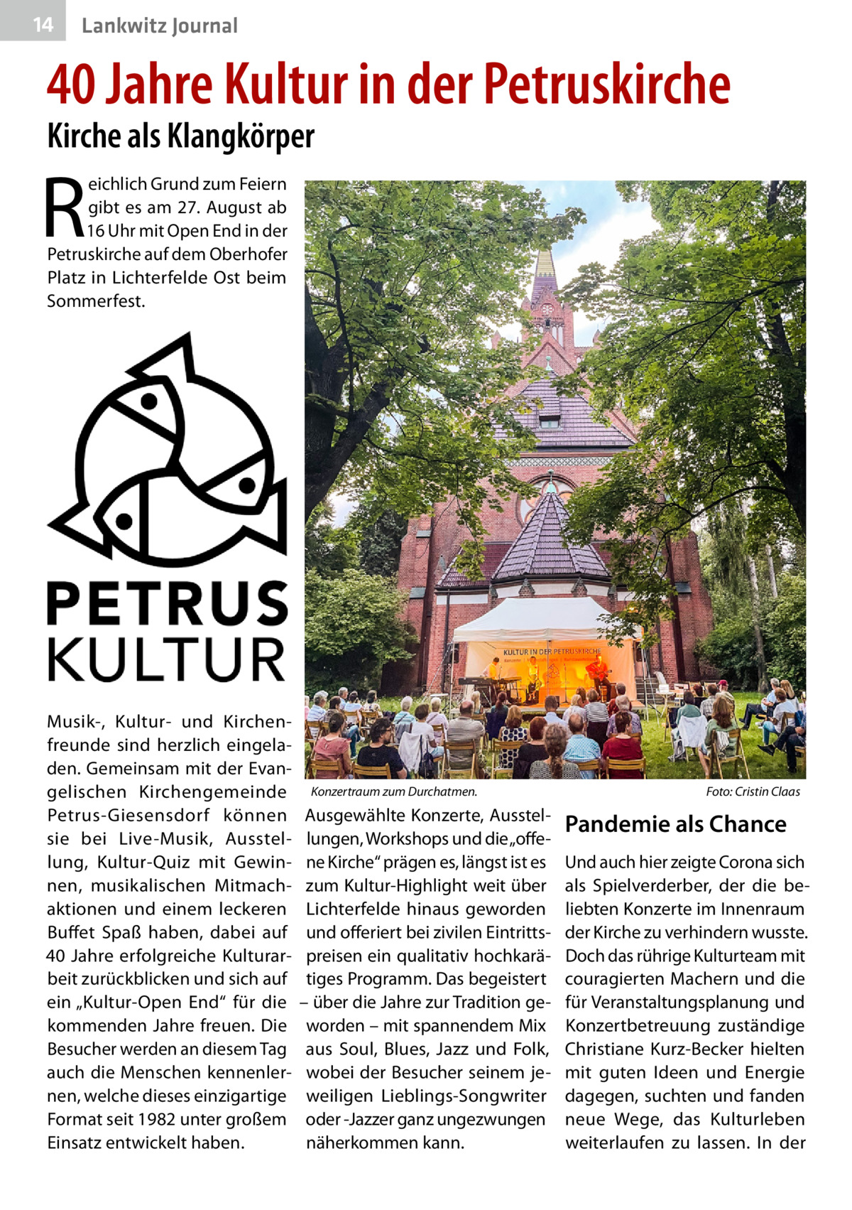 14  Lankwitz Journal  40 Jahre Kultur in der Petruskirche Kirche als Klangkörper  R  eichlich Grund zum Feiern gibt es am 27. August ab 16 Uhr mit Open End in der Petruskirche auf dem Oberhofer Platz in Lichterfelde Ost beim Sommerfest.  Musik-, Kultur- und Kirchenfreunde sind herzlich eingeladen. Gemeinsam mit der Evangelischen Kirchengemeinde Petrus-Giesensdorf können sie bei Live-Musik, Ausstellung, Kultur-Quiz mit Gewinnen, musikalischen Mitmachaktionen und einem leckeren Buffet Spaß haben, dabei auf 40  Jahre erfolgreiche Kulturarbeit zurückblicken und sich auf ein „Kultur-Open End“ für die kommenden Jahre freuen. Die Besucher werden an diesem Tag auch die Menschen kennenlernen, welche dieses einzigartige Format seit 1982 unter großem Einsatz entwickelt haben.  Konzertraum zum Durchatmen.�  Ausgewählte Konzerte, Ausstellungen, Workshops und die „offene Kirche“ prägen es, längst ist es zum Kultur-Highlight weit über Lichterfelde hinaus geworden und offeriert bei zivilen Eintrittspreisen ein qualitativ hochkarätiges Programm. Das begeistert – über die Jahre zur Tradition geworden – mit spannendem Mix aus Soul, Blues, Jazz und Folk, wobei der Besucher seinem jeweiligen Lieblings-Songwriter oder -Jazzer ganz ungezwungen näherkommen kann.  Foto: Cristin Claas  Pandemie als Chance Und auch hier zeigte Corona sich als Spielverderber, der die beliebten Konzerte im Innenraum der Kirche zu verhindern wusste. Doch das rührige Kulturteam mit couragierten Machern und die für Veranstaltungsplanung und Konzertbetreuung zuständige Christiane Kurz-Becker hielten mit guten Ideen und Energie dagegen, suchten und fanden neue Wege, das Kulturleben weiterlaufen zu lassen. In der