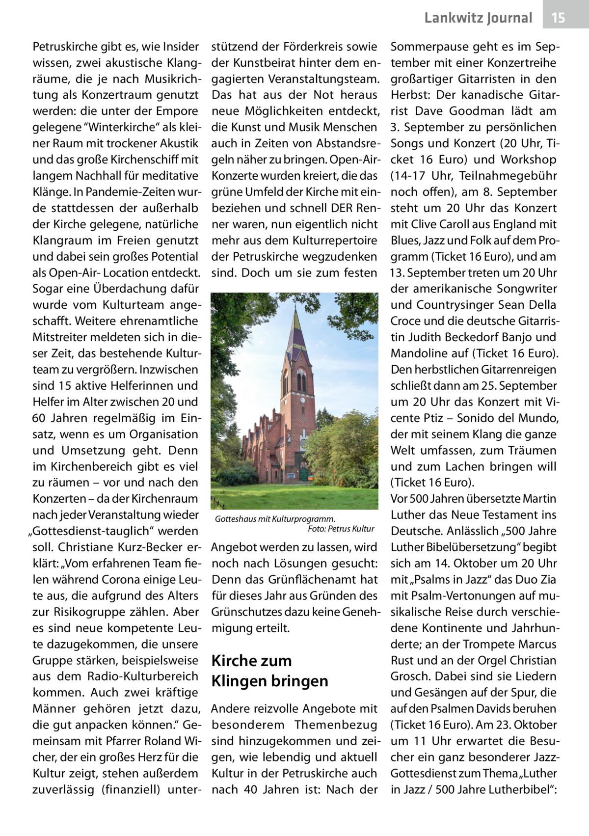 Lankwitz Journal Petruskirche gibt es, wie Insider wissen, zwei akustische Klangräume, die je nach Musikrichtung als Konzertraum genutzt werden: die unter der Empore gelegene “Winterkirche“ als kleiner Raum mit trockener Akustik und das große Kirchenschiff mit langem Nachhall für meditative Klänge. In Pandemie-Zeiten wurde stattdessen der außerhalb der Kirche gelegene, natürliche Klangraum im Freien genutzt und dabei sein großes Potential als Open-Air- Location entdeckt. Sogar eine Überdachung dafür wurde vom Kulturteam angeschafft. Weitere ehrenamtliche Mitstreiter meldeten sich in dieser Zeit, das bestehende Kulturteam zu vergrößern. Inzwischen sind 15 aktive Helferinnen und Helfer im Alter zwischen 20 und 60  Jahren regelmäßig im Einsatz, wenn es um Organisation und Umsetzung geht. Denn im Kirchenbereich gibt es viel zu räumen – vor und nach den Konzerten – da der Kirchenraum nach jeder Veranstaltung wieder „Gottesdienst-tauglich“ werden soll. Christiane Kurz-Becker erklärt: „Vom erfahrenen Team fielen während Corona einige Leute aus, die aufgrund des Alters zur Risikogruppe zählen. Aber es sind neue kompetente Leute dazugekommen, die unsere Gruppe stärken, beispielsweise aus dem Radio-Kulturbereich kommen. Auch zwei kräftige Männer gehören jetzt dazu, die gut anpacken können.“ Gemeinsam mit Pfarrer Roland Wicher, der ein großes Herz für die Kultur zeigt, stehen außerdem zuverlässig (finanziell) unter stützend der Förderkreis sowie der Kunstbeirat hinter dem engagierten Veranstaltungsteam. Das hat aus der Not heraus neue Möglichkeiten entdeckt, die Kunst und Musik Menschen auch in Zeiten von Abstandsregeln näher zu bringen. Open-AirKonzerte wurden kreiert, die das grüne Umfeld der Kirche mit einbeziehen und schnell DER Renner waren, nun eigentlich nicht mehr aus dem Kulturrepertoire der Petruskirche wegzudenken sind. Doch um sie zum festen  Gotteshaus mit Kulturprogramm. � Foto: Petrus Kultur  Angebot werden zu lassen, wird noch nach Lösungen gesucht: Denn das Grünflächenamt hat für dieses Jahr aus Gründen des Grünschutzes dazu keine Genehmigung erteilt.  Kirche zum Klingen bringen Andere reizvolle Angebote mit besonderem Themenbezug sind hinzugekommen und zeigen, wie lebendig und aktuell Kultur in der Petruskirche auch nach 40  Jahren ist: Nach der  15  Sommerpause geht es im September mit einer Konzertreihe großartiger Gitarristen in den Herbst: Der kanadische Gitarrist Dave Goodman lädt am 3.  September zu persönlichen Songs und Konzert (20  Uhr, Ticket 16  Euro) und Workshop (14-17  Uhr, Teilnahmegebühr noch offen), am 8.  September steht um 20  Uhr das Konzert mit Clive Caroll aus England mit Blues, Jazz und Folk auf dem Programm (Ticket 16 Euro), und am 13. September treten um 20 Uhr der amerikanische Songwriter und Countrysinger Sean Della Croce und die deutsche Gitarristin Judith Beckedorf Banjo und Mandoline auf (Ticket 16 Euro). Den herbstlichen Gitarrenreigen schließt dann am 25. September um 20  Uhr das Konzert mit Vicente Ptiz – Sonido del Mundo, der mit seinem Klang die ganze Welt umfassen, zum Träumen und zum Lachen bringen will (Ticket 16 Euro). Vor 500 Jahren übersetzte Martin Luther das Neue Testament ins Deutsche. Anlässlich „500 Jahre Luther Bibelübersetzung“ begibt sich am 14. Oktober um 20 Uhr mit „Psalms in Jazz“ das Duo Zia mit Psalm-Vertonungen auf musikalische Reise durch verschiedene Kontinente und Jahrhunderte; an der Trompete Marcus Rust und an der Orgel Christian Grosch. Dabei sind sie Liedern und Gesängen auf der Spur, die auf den Psalmen Davids beruhen (Ticket 16 Euro). Am 23. Oktober um 11  Uhr erwartet die Besucher ein ganz besonderer JazzGottesdienst zum Thema „Luther in Jazz / 500 Jahre Lutherbibel“: