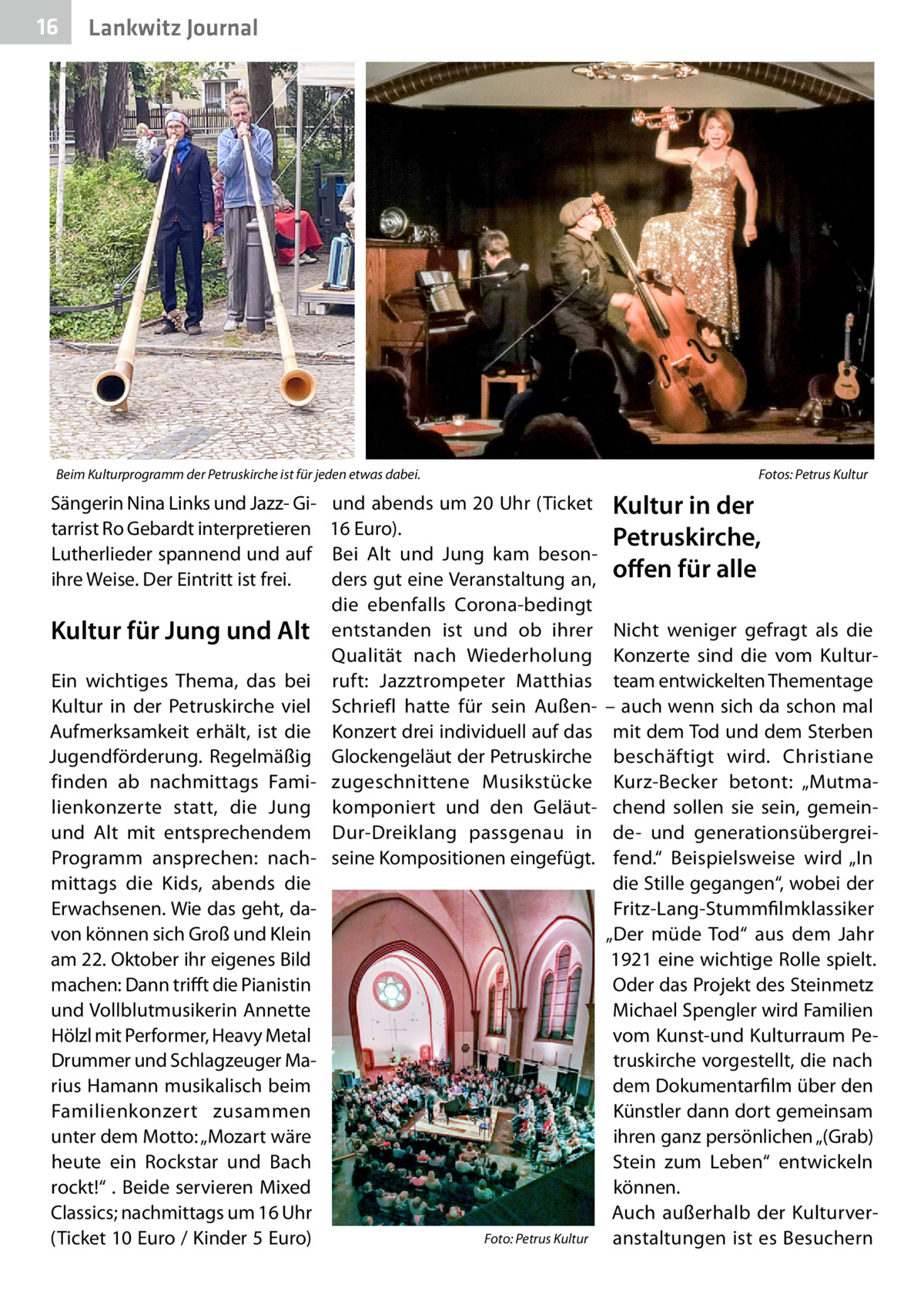 16  Lankwitz Journal  Beim Kulturprogramm der Petruskirche ist für jeden etwas dabei.�  Sängerin Nina Links und Jazz- Gitarrist Ro Gebardt interpretieren Lutherlieder spannend und auf ihre Weise. Der Eintritt ist frei.  Kultur für Jung und Alt Ein wichtiges Thema, das bei Kultur in der Petruskirche viel Aufmerksamkeit erhält, ist die Jugendförderung. Regelmäßig finden ab nachmittags Familienkonzerte statt, die Jung und Alt mit entsprechendem Programm ansprechen: nachmittags die Kids, abends die Erwachsenen. Wie das geht, davon können sich Groß und Klein am 22. Oktober ihr eigenes Bild machen: Dann trifft die Pianistin und Vollblutmusikerin Annette Hölzl mit Performer, Heavy Metal Drummer und Schlagzeuger Marius Hamann musikalisch beim Familienkonzert zusammen unter dem Motto: „Mozart wäre heute ein Rockstar und Bach rockt!“ . Beide servieren Mixed Classics; nachmittags um 16 Uhr (Ticket 10 Euro / Kinder 5 Euro)  Fotos: Petrus Kultur  und abends um 20 Uhr (Ticket 16 Euro). Bei Alt und Jung kam besonders gut eine Veranstaltung an, die ebenfalls Corona-bedingt entstanden ist und ob ihrer Qualität nach Wiederholung ruft: Jazztrompeter Matthias Schriefl hatte für sein AußenKonzert drei individuell auf das Glockengeläut der Petruskirche zugeschnittene Musikstücke komponiert und den GeläutDur-Dreiklang passgenau in seine Kompositionen eingefügt.  �  Foto: Petrus Kultur  Kultur in der Petruskirche, offen für alle Nicht weniger gefragt als die Konzerte sind die vom Kulturteam entwickelten Thementage – auch wenn sich da schon mal mit dem Tod und dem Sterben beschäftigt wird. Christiane Kurz-Becker betont: „Mutmachend sollen sie sein, gemeinde- und generationsübergreifend.“ Beispielsweise wird „In die Stille gegangen“, wobei der Fritz-Lang-Stummfilmklassiker „Der müde Tod“ aus dem Jahr 1921 eine wichtige Rolle spielt. Oder das Projekt des Steinmetz Michael Spengler wird Familien vom Kunst-und Kulturraum Petruskirche vorgestellt, die nach dem Dokumentarfilm über den Künstler dann dort gemeinsam ihren ganz persönlichen „(Grab) Stein zum Leben“ entwickeln können. Auch außerhalb der Kulturveranstaltungen ist es Besuchern