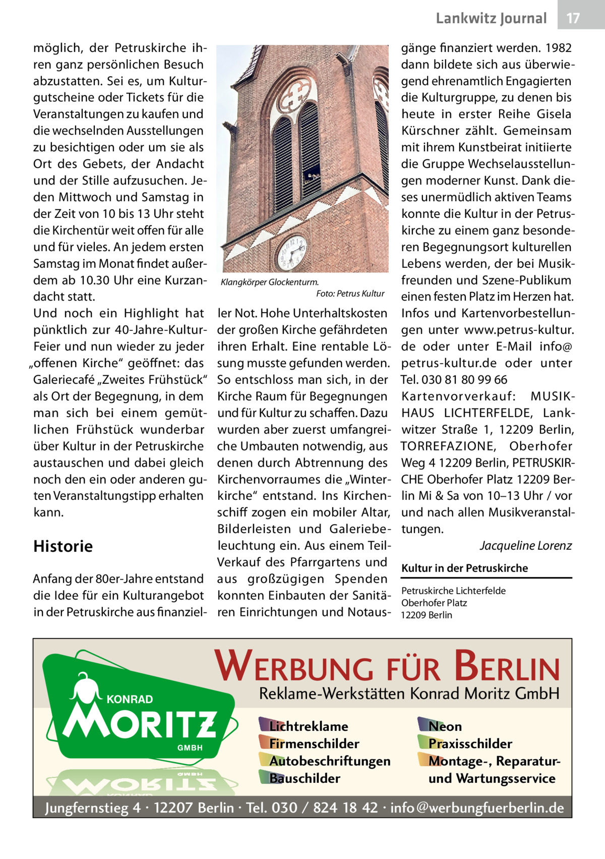 Lankwitz Journal möglich, der Petruskirche ihren ganz persönlichen Besuch abzustatten. Sei es, um Kulturgutscheine oder Tickets für die Veranstaltungen zu kaufen und die wechselnden Ausstellungen zu besichtigen oder um sie als Ort des Gebets, der Andacht und der Stille aufzusuchen. Jeden Mittwoch und Samstag in der Zeit von 10 bis 13 Uhr steht die Kirchentür weit offen für alle und für vieles. An jedem ersten Samstag im Monat findet außerdem ab 10.30 Uhr eine Kurzandacht statt. Und noch ein Highlight hat pünktlich zur 40-Jahre-KulturFeier und nun wieder zu jeder „offenen Kirche“ geöffnet: das Galeriecafé „Zweites Frühstück“ als Ort der Begegnung, in dem man sich bei einem gemütlichen Frühstück wunderbar über Kultur in der Petruskirche austauschen und dabei gleich noch den ein oder anderen guten Veranstaltungstipp erhalten kann.  Klangkörper Glockenturm. � Foto: Petrus Kultur  gänge finanziert werden. 1982 dann bildete sich aus überwiegend ehrenamtlich Engagierten die Kulturgruppe, zu denen bis heute in erster Reihe Gisela Kürschner zählt. Gemeinsam mit ihrem Kunstbeirat initiierte die Gruppe Wechselausstellungen moderner Kunst. Dank dieses unermüdlich aktiven Teams konnte die Kultur in der Petruskirche zu einem ganz besonderen Begegnungsort kulturellen Lebens werden, der bei Musikfreunden und Szene-Publikum einen festen Platz im Herzen hat. Infos und Kartenvorbestellungen unter www.petrus-kultur. de oder unter E-Mail info@ petrus-kultur.de oder unter Tel. 030 81 80 99 66 Kartenvor verkauf : MUSIKHAUS LICHTERFELDE, Lankwitzer Straße  1, 12209  Berlin, ­T ORREFAZIONE, Oberhofer Weg 4 12209 Berlin, PETRUSKIRCHE Oberhofer Platz 12209 Berlin Mi & Sa von 10–13 Uhr / vor und nach allen Musikveranstaltungen. � Jacqueline Lorenz  ler Not. Hohe Unterhaltskosten der großen Kirche gefährdeten ihren Erhalt. Eine rentable Lösung musste gefunden werden. So entschloss man sich, in der Kirche Raum für Begegnungen und für Kultur zu schaffen. Dazu wurden aber zuerst umfangreiche Umbauten notwendig, aus denen durch Abtrennung des Kirchenvorraumes die „Winterkirche“ entstand. Ins Kirchenschiff zogen ein mobiler Altar, Bilderleisten und Galeriebeleuchtung ein. Aus einem TeilHistorie Verkauf des Pfarrgartens und Kultur in der Petruskirche Anfang der 80er-Jahre entstand aus großzügigen Spenden die Idee für ein Kulturangebot konnten Einbauten der Sanitä- Petruskirche Lichterfelde Oberhofer Platz in der Petruskirche aus finanziel- ren Einrichtungen und Notaus- 12209 Berlin  WERBUNG FÜR BERLIN Reklame-Werkstätten Konrad Moritz GmbH Lichtreklame Firmenschilder Autobeschriftungen Bauschilder  17  Neon Praxisschilder Montage-, Reparaturund Wartungsservice  Jungfernstieg 4 · 12207 Berlin · Tel. 030 / 824 18 42 · info@werbungfuerberlin.de