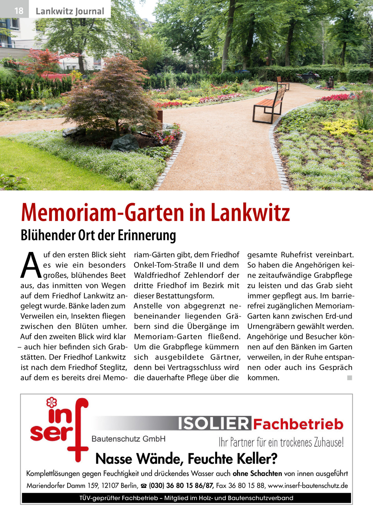 18  Lankwitz Journal  Memoriam-Garten in Lankwitz  Blühender Ort der Erinnerung  A  uf den ersten Blick sieht es wie ein besonders großes, blühendes Beet aus, das inmitten von Wegen auf dem Friedhof Lankwitz angelegt wurde. Bänke laden zum Verweilen ein, Insekten fliegen zwischen den Blüten umher. Auf den zweiten Blick wird klar – auch hier befinden sich Grabstätten. Der Friedhof Lankwitz ist nach dem Friedhof Steglitz, auf dem es bereits drei Memo riam-Gärten gibt, dem Friedhof Onkel-Tom-Straße  II und dem Waldfriedhof Zehlendorf der dritte Friedhof im Bezirk mit dieser Bestattungsform. Anstelle von abgegrenzt nebeneinander liegenden Gräbern sind die Übergänge im Memoriam-Garten fließend. Um die Grabpflege kümmern sich ausgebildete Gärtner, denn bei Vertragsschluss wird die dauerhafte Pflege über die  gesamte Ruhefrist vereinbart. So haben die Angehörigen keine zeitaufwändige Grabpflege zu leisten und das Grab sieht immer gepflegt aus. Im barrierefrei zugänglichen MemoriamGarten kann zwischen Erd-und Urnengräbern gewählt werden. Angehörige und Besucher können auf den Bänken im Garten verweilen, in der Ruhe entspannen oder auch ins Gespräch kommen. � ◾  Nasse Wände, Feuchte Keller? Komplettlösungen gegen Feuchtigkeit und drückendes Wasser auch ohne Schachten von innen ausgeführt Mariendorfer Damm 159, 12107 Berlin, ☎ (030) 36 80 15 86/87, Fax 36 80 15 88, www.inserf-bautenschutz.de TÜV-geprüfter Fachbetrieb – Mitglied im Holz- und Bautenschutzverband