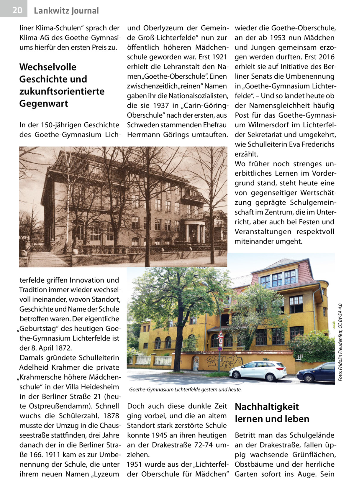 20  Gesundheit Lankwitz Journal  terfelde griffen Innovation und Tradition immer wieder wechselvoll ineinander, wovon Standort, Geschichte und Name der Schule betroffen waren. Der eigentliche „Geburtstag“ des heutigen Goethe-Gymnasium Lichterfelde ist der 8. April 1872. Damals gründete Schulleiterin Adelheid Krahmer die private „Krahmersche höhere Mädchenschule“ in der Villa Heidesheim in der Berliner Straße  21 (heute Ostpreußendamm). Schnell wuchs die Schülerzahl, 1878 musste der Umzug in die Chausseestraße stattfinden, drei Jahre danach der in die Berliner Straße 166. 1911 kam es zur Umbenennung der Schule, die unter ihrem neuen Namen „Lyzeum  wieder die Goethe-Oberschule, an der ab 1953 nun Mädchen und Jungen gemeinsam erzogen werden durften. Erst 2016 erhielt sie auf Initiative des Berliner Senats die Umbenennung in „Goethe-Gymnasium Lichterfelde“. – Und so landet heute ob der Namensgleichheit häufig Post für das Goethe-Gymnasium Wilmersdorf im Lichterfelder Sekretariat und umgekehrt, wie Schulleiterin Eva Frederichs erzählt. Wo früher noch strenges unerbittliches Lernen im Vordergrund stand, steht heute eine von gegenseitiger Wertschätzung geprägte Schulgemeinschaft im Zentrum, die im Unterricht, aber auch bei Festen und Veranstaltungen respektvoll miteinander umgeht.  Foto: Fridolin Freudenfett, CC BY-SA 4.0  liner Klima-Schulen“ sprach der und Oberlyzeum der GemeinKlima-AG des Goethe-Gymnasi- de Groß-Lichterfelde“ nun zur ums hierfür den ersten Preis zu. öffentlich höheren Mädchenschule geworden war. Erst 1921 erhielt die Lehranstalt den NaWechselvolle men „Goethe-Oberschule“. Einen Geschichte und zwischenzeitlich „reinen“ Namen zukunftsorientierte gaben ihr die Nationalsozialisten, Gegenwart die sie 1937 in „Carin-GöringOberschule“ nach der ersten, aus In der 150-jährigen Geschichte Schweden stammenden Ehefrau des Goethe-Gymnasium Lich- Herrmann Görings umtauften.  Goethe-Gymnasium Lichterfelde gestern und heute.  Doch auch diese dunkle Zeit ging vorbei, und die an altem Standort stark zerstörte Schule konnte 1945 an ihren heutigen an der Drakestraße  72-74 umziehen. 1951 wurde aus der „Lichterfelder Oberschule für Mädchen“  Nachhaltigkeit lernen und leben Betritt man das Schulgelände an der Drakestraße, fallen üppig wachsende Grünflächen, Obstbäume und der herrliche Garten sofort ins Auge. Sein