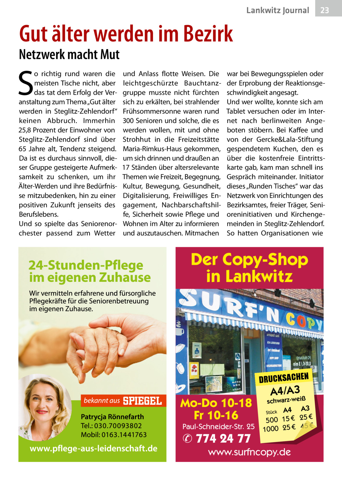 Lankwitz Journal  23  Gut älter werden im Bezirk  Netzwerk macht Mut  S  o richtig rund waren die meisten Tische nicht, aber das tat dem Erfolg der Veranstaltung zum Thema „Gut älter werden in Steglitz-Zehlendorf“ keinen Abbruch. Immerhin 25,8 Prozent der Einwohner von Steglitz-Zehlendorf sind über 65  Jahre alt, Tendenz steigend. Da ist es durchaus sinnvoll, dieser Gruppe gesteigerte Aufmerksamkeit zu schenken, um ihr Älter-Werden und ihre Bedürfnisse mitzubedenken, hin zu einer positiven Zukunft jenseits des Berufslebens. Und so spielte das Seniorenorchester passend zum Wetter  und Anlass flotte Weisen. Die leichtgeschürzte Bauchtanzgruppe musste nicht fürchten sich zu erkälten, bei strahlender Frühsommersonne waren rund 300 Senioren und solche, die es werden wollen, mit und ohne Strohhut in die Freizeitstätte Maria-Rimkus-Haus gekommen, um sich drinnen und draußen an 17 Ständen über altersrelevante Themen wie Freizeit, Begegnung, Kultur, Bewegung, Gesundheit, Digitalisierung, Freiwilliges Engagement, Nachbarschaftshilfe, Sicherheit sowie Pflege und Wohnen im Alter zu informieren und auszutauschen. Mitmachen  war bei Bewegungsspielen oder der Erprobung der Reaktionsgeschwindigkeit angesagt. Und wer wollte, konnte sich am Tablet versuchen oder im Internet nach berlinweiten Angeboten stöbern. Bei Kaffee und von der Gercke&Lala-Stiftung gespendetem Kuchen, den es über die kostenfreie Eintrittskarte gab, kam man schnell ins Gespräch miteinander. Initiator dieses „Runden Tisches“ war das Netzwerk von Einrichtungen des Bezirksamtes, freier Träger, Senioreninitiativen und Kirchengemeinden in Steglitz-Zehlendorf. So hatten Organisationen wie  Der Copy-Shop in Lankwitz  DRUCKSACHEN  Mo-Do 10-18 Fr 10-16  Paul-Schneider-Str. 25  ✆ 774 24 77  A4/A3  schwarz-weiß  A3 Stück A4 € 500 15 € 25 € 45 € 1000 25  www.surfncopy.de