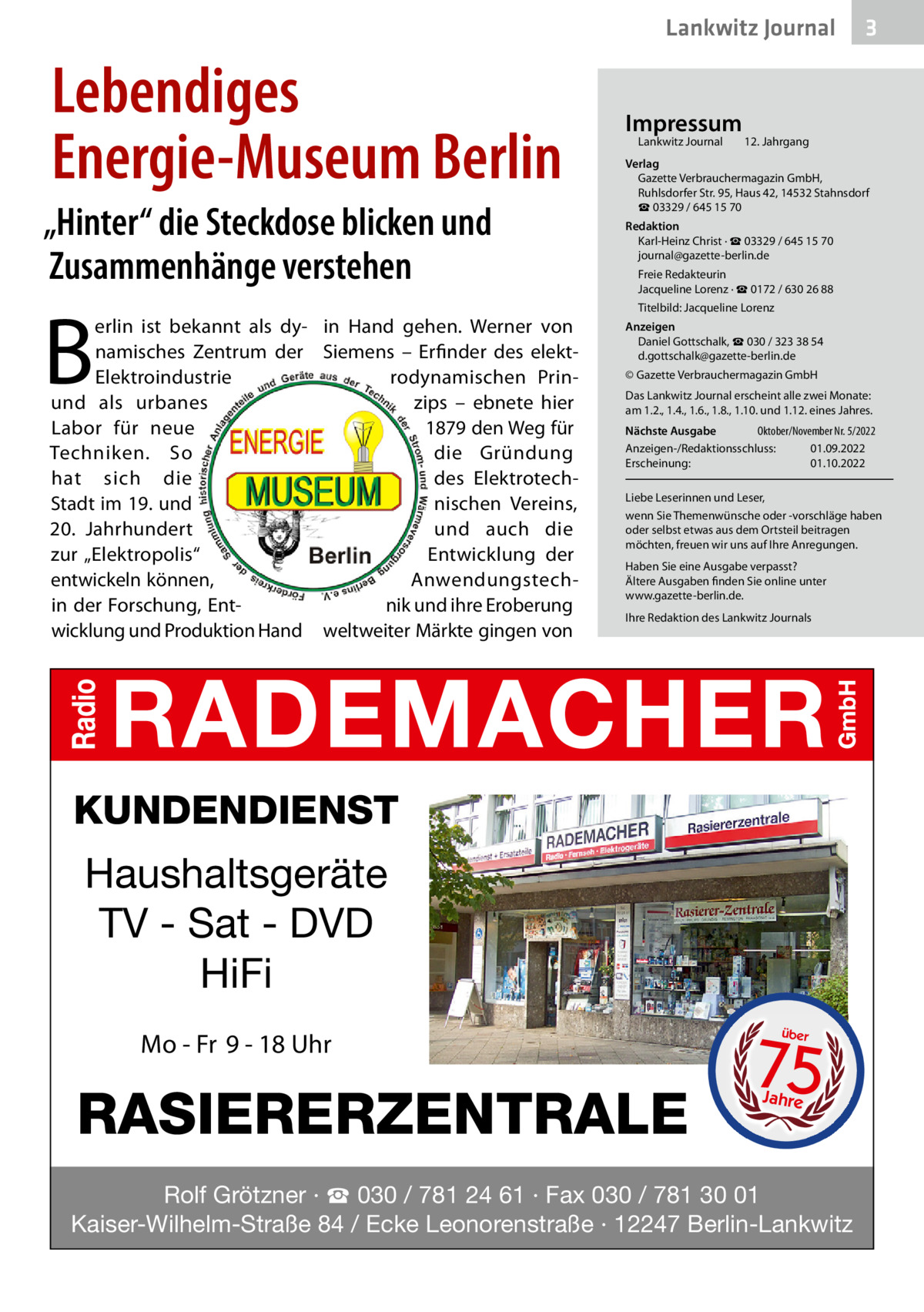 Lankwitz Journal  Lebendiges Energie-Museum Berlin „Hinter“ die Steckdose blicken und Zusammenhänge verstehen  B  erlin ist bekannt als dy- in Hand gehen. Werner von namisches Zentrum der Siemens – Erfinder des elektrodynamischen PrinElektroindustrie zips – ebnete hier und als urbanes 1879 den Weg für Labor für neue die Gründung Techniken. So des Elektrotechhat sich die Stadt im 19. und nischen Vereins, 20.  Jahrhundert und auch die zur „Elektropolis“ Entwicklung der entwickeln können, Anwendungstechin der Forschung, Entnik und ihre Eroberung wicklung und Produktion Hand weltweiter Märkte gingen von  Impressum Lankwitz Journal 	  3  12. Jahrgang  Verlag Gazette Verbrauchermagazin GmbH, Ruhlsdorfer Str. 95, Haus 42, 14532 Stahnsdorf ☎ 03329 / 645 15 70 Redaktion Karl-Heinz Christ · ☎ 03329 / 645 15 70 journal@gazette-berlin.de Freie Redakteurin Jacqueline Lorenz · ☎ 0172 / 630 26 88 Titelbild: Jacqueline Lorenz Anzeigen Daniel Gottschalk, ☎ 030 / 323 38 54 d.gottschalk@gazette-berlin.de © Gazette Verbrauchermagazin GmbH Das Lankwitz Journal erscheint alle zwei Monate: am 1.2., 1.4., 1.6., 1.8., 1.10. und 1.12. eines Jahres. Nächste Ausgabe 	 Oktober/November Nr. 5/2022 Anzeigen-/Redaktionsschluss:	01.09.2022 Erscheinung:	01.10.2022 Liebe Leserinnen und Leser, wenn Sie Themenwünsche oder -vorschläge haben oder selbst etwas aus dem Ortsteil beitragen möchten, freuen wir uns auf Ihre Anregungen. Haben Sie eine Ausgabe verpasst? Ältere Ausgaben finden Sie online unter www.gazette-berlin.de. Ihre Redaktion des Lankwitz Journals  KUNDENDIENST  Haushaltsgeräte TV - Sat - DVD HiFi Mo - Fr 9 - 18 Uhr  RASIERERZENTRALE  75 über  Jahre  Rolf Grötzner · ☎ 030 / 781 24 61 · Fax 030 / 781 30 01 Kaiser-Wilhelm-Straße 84 / Ecke Leonorenstraße · 12247 Berlin-Lankwitz