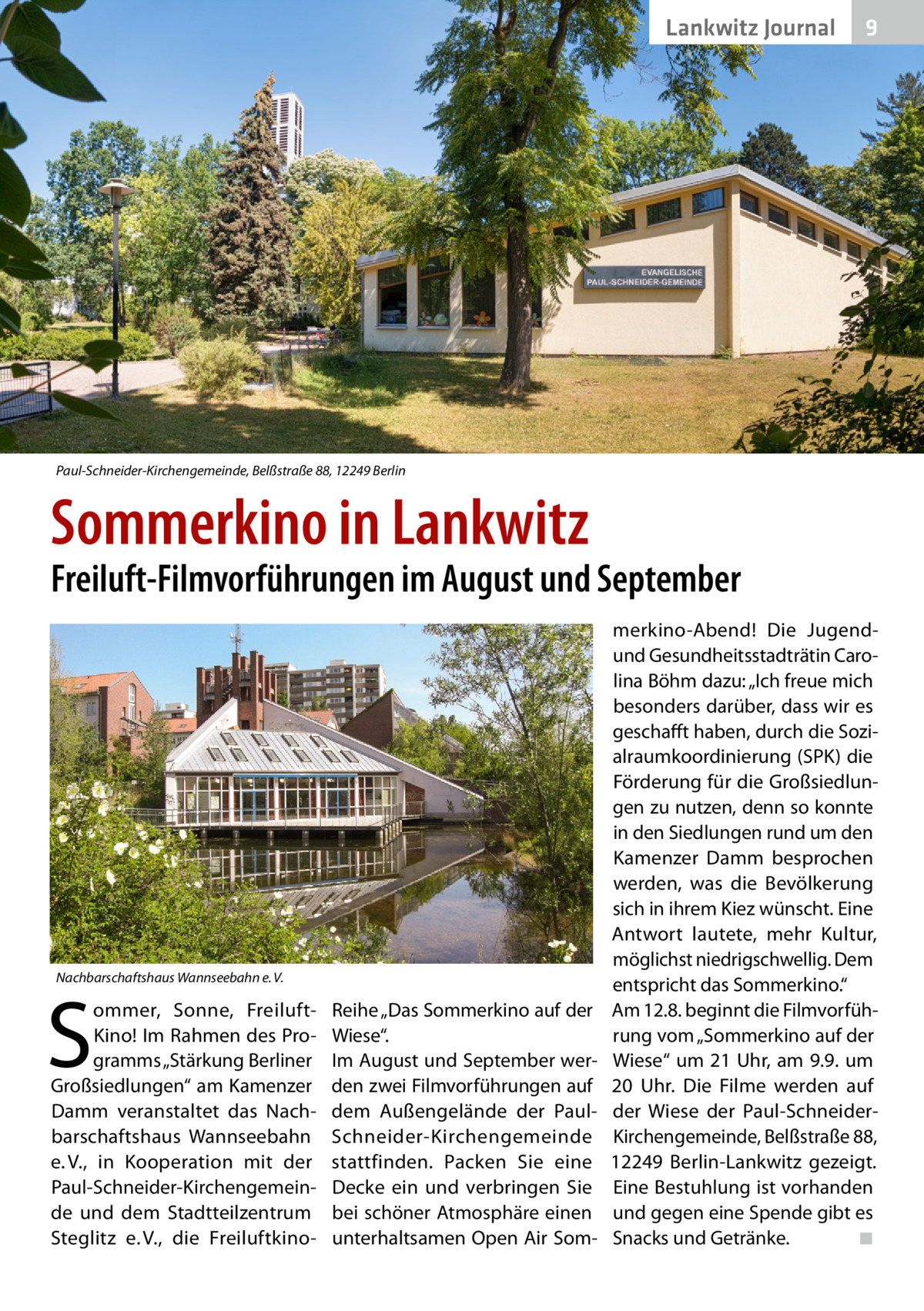 Lankwitz Journal  9  Paul-Schneider-Kirchengemeinde, Belßstraße 88, 12249 Berlin  Sommerkino in Lankwitz  Freiluft-Filmvorführungen im August und September  Nachbarschaftshaus Wannseebahn e. V.  S  ommer, Sonne, FreiluftKino! Im Rahmen des Programms „Stärkung Berliner Großsiedlungen“ am Kamenzer Damm veranstaltet das Nachbarschaftshaus Wannseebahn e. V., in Kooperation mit der Paul-Schneider-Kirchengemeinde und dem Stadtteilzentrum Steglitz e. V., die Freiluft­k ino Reihe „Das Sommerkino auf der Wiese“. Im August und September werden zwei Filmvorführungen auf dem Außengelände der PaulSchneider-Kirchengemeinde stattfinden. Packen Sie eine Decke ein und verbringen Sie bei schöner Atmosphäre einen unterhaltsamen Open Air Som merkino-Abend! Die Jugendund Gesundheitsstadträtin Carolina Böhm dazu: „Ich freue mich besonders darüber, dass wir es geschafft haben, durch die Sozialraumkoordinierung (SPK) die Förderung für die Großsiedlungen zu nutzen, denn so konnte in den Siedlungen rund um den Kamenzer Damm besprochen werden, was die Bevölkerung sich in ihrem Kiez wünscht. Eine Antwort lautete, mehr Kultur, möglichst niedrigschwellig. Dem entspricht das Sommerkino.“ Am 12.8. beginnt die Filmvorführung vom „Sommerkino auf der Wiese“ um 21 Uhr, am 9.9. um 20  Uhr. Die Filme werden auf der Wiese der Paul-SchneiderKirchengemeinde, Belßstraße 88, 12249  Berlin-Lankwitz gezeigt. Eine Bestuhlung ist vorhanden und gegen eine Spende gibt es Snacks und Getränke. � ◾