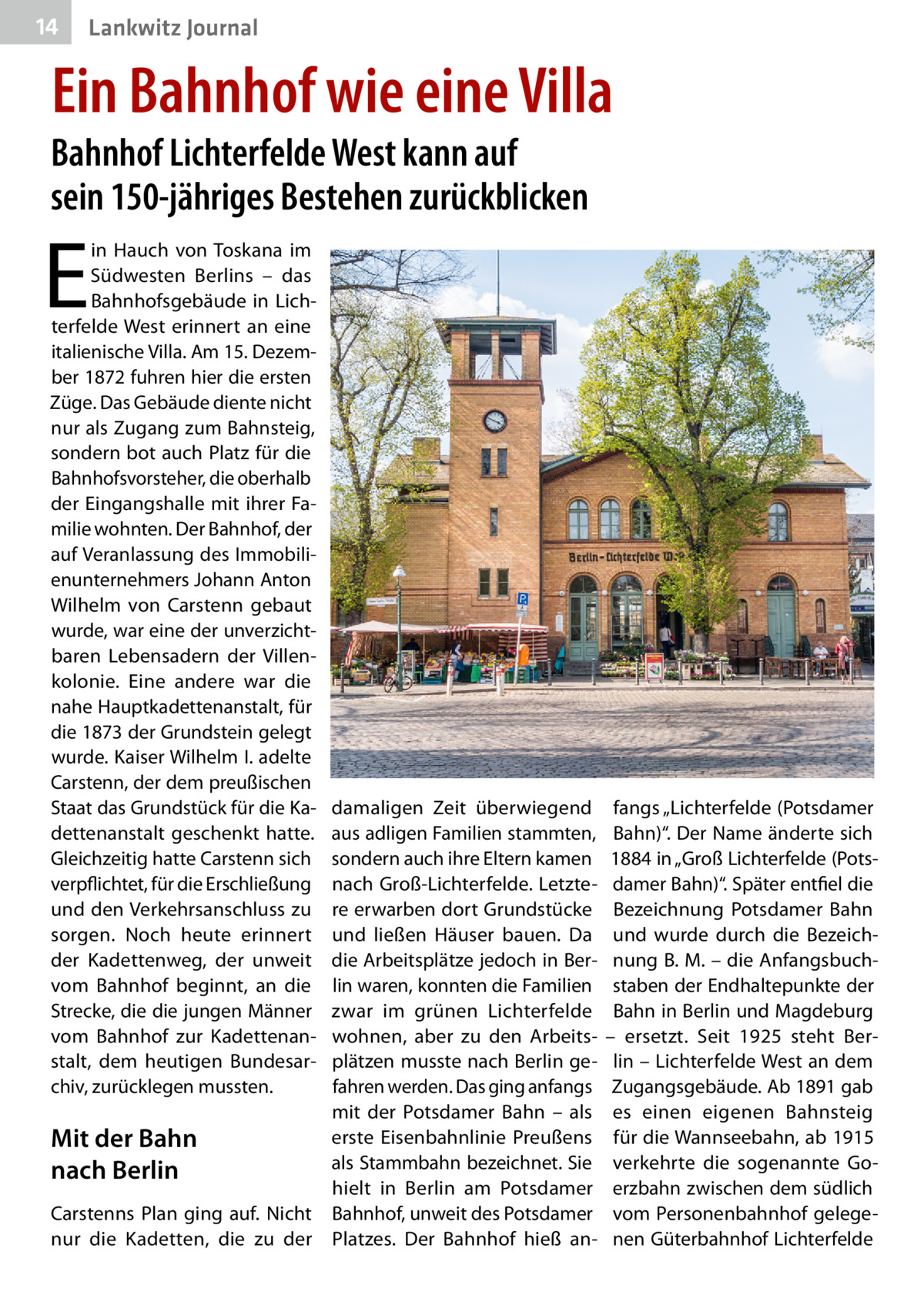 14  Lankwitz Journal  Ein Bahnhof wie eine Villa  Bahnhof Lichterfelde West kann auf sein 150-jähriges Bestehen zurückblicken  E  in Hauch von Toskana im Südwesten Berlins – das Bahnhofsgebäude in Lichterfelde West erinnert an eine italienische Villa. Am 15. Dezember 1872 fuhren hier die ersten Züge. Das Gebäude diente nicht nur als Zugang zum Bahnsteig, sondern bot auch Platz für die Bahnhofsvorsteher, die oberhalb der Eingangshalle mit ihrer Familie wohnten. Der Bahnhof, der auf Veranlassung des Immobilienunternehmers Johann Anton Wilhelm von Carstenn gebaut wurde, war eine der unverzichtbaren Lebensadern der Villenkolonie. Eine andere war die nahe Hauptkadettenanstalt, für die 1873 der Grundstein gelegt wurde. Kaiser Wilhelm I. adelte Carstenn, der dem preußischen Staat das Grundstück für die Kadettenanstalt geschenkt hatte. Gleichzeitig hatte Carstenn sich verpflichtet, für die Erschließung und den Verkehrsanschluss zu sorgen. Noch heute erinnert der Kadettenweg, der unweit vom Bahnhof beginnt, an die Strecke, die die jungen Männer vom Bahnhof zur Kadettenanstalt, dem heutigen Bundesarchiv, zurücklegen mussten.  damaligen Zeit überwiegend aus adligen Familien stammten, sondern auch ihre Eltern kamen nach Groß-Lichterfelde. Letztere erwarben dort Grundstücke und ließen Häuser bauen. Da die Arbeitsplätze jedoch in Berlin waren, konnten die Familien zwar im grünen Lichterfelde wohnen, aber zu den Arbeitsplätzen musste nach Berlin gefahren werden. Das ging anfangs mit der Potsdamer Bahn – als erste Eisenbahnlinie Preußens Mit der Bahn als Stammbahn bezeichnet. Sie nach Berlin hielt in Berlin am Potsdamer Carstenns Plan ging auf. Nicht Bahnhof, unweit des Potsdamer nur die Kadetten, die zu der Platzes. Der Bahnhof hieß an fangs „Lichterfelde (Potsdamer Bahn)“. Der Name änderte sich 1884 in „Groß Lichterfelde (Potsdamer Bahn)“. Später entfiel die Bezeichnung Potsdamer Bahn und wurde durch die Bezeichnung B. M. – die Anfangsbuchstaben der Endhaltepunkte der Bahn in Berlin und Magdeburg – ersetzt. Seit 1925 steht Berlin – Lichterfelde West an dem Zugangsgebäude. Ab 1891 gab es einen eigenen Bahnsteig für die Wannseebahn, ab 1915 verkehrte die sogenannte Goerzbahn zwischen dem südlich vom Personenbahnhof gelegenen Güterbahnhof Lichterfelde