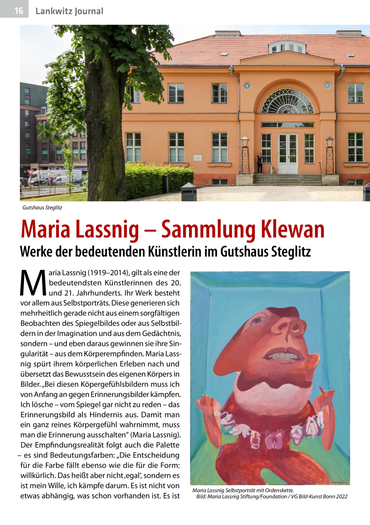 16  Gesundheit Lankwitz Journal  Gutshaus Steglitz  Maria Lassnig – Sammlung Klewan  Werke der bedeutenden Künstlerin im Gutshaus Steglitz  M  aria Lassnig (1919–2014), gilt als eine der bedeutendsten Künstlerinnen des 20. und 21. Jahrhunderts. Ihr Werk besteht vor allem aus Selbstporträts. Diese generieren sich mehrheitlich gerade nicht aus einem sorgfältigen Beobachten des Spiegelbildes oder aus Selbstbildern in der Imagination und aus dem Gedächtnis, sondern – und eben daraus gewinnen sie ihre Singularität – aus dem Körperempfinden. Maria Lassnig spürt ihrem körperlichen Erleben nach und übersetzt das Bewusstsein des eigenen Körpers in Bilder. „Bei diesen Köpergefühlsbildern muss ich von Anfang an gegen Erinnerungsbilder kämpfen. Ich lösche – vom Spiegel gar nicht zu reden – das Erinnerungsbild als Hindernis aus. Damit man ein ganz reines Körpergefühl wahrnimmt, muss man die Erinnerung ausschalten“ (Maria Lassnig). Der Empfindungsrealität folgt auch die Palette – es sind Bedeutungsfarben: „Die Entscheidung für die Farbe fällt ebenso wie die für die Form: willkürlich. Das heißt aber nicht ‚egal‘, sondern es ist mein Wille, ich kämpfe darum. Es ist nicht von etwas abhängig, was schon vorhanden ist. Es ist  Maria Lassnig Selbstporträt mit Ordenskette. � Bild: Maria Lassnig Stiftung/Foundation / VG Bild-Kunst Bonn 2022