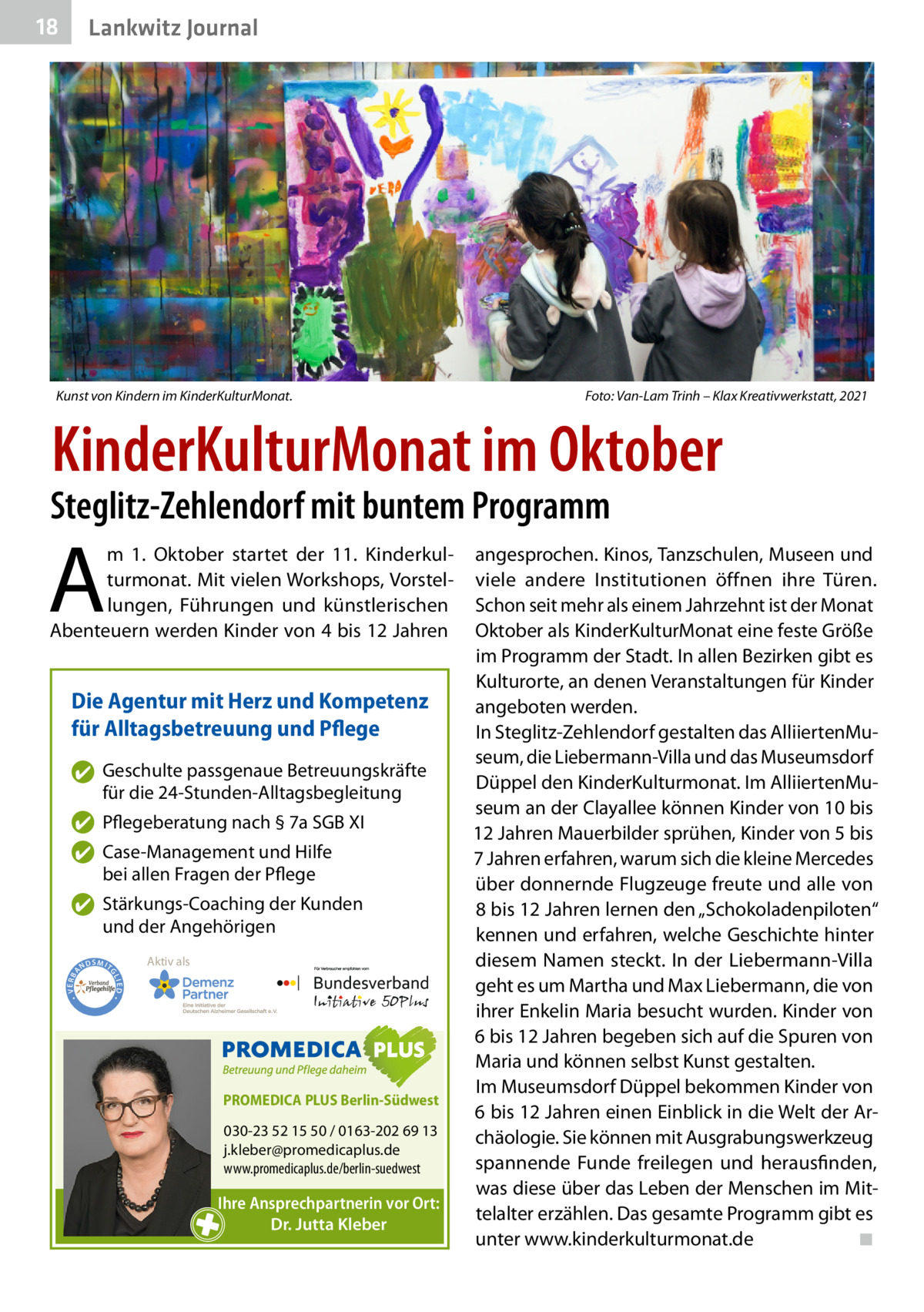 18  Lankwitz Journal  Kunst von Kindern im KinderKulturMonat.�  Foto: Van-Lam Trinh – Klax Kreativwerkstatt, 2021  KinderKulturMonat im Oktober  Steglitz-Zehlendorf mit buntem Programm  A  m 1.  Oktober startet der 11. Kinderkulturmonat. Mit vielen Workshops, Vorstellungen, Führungen und künstlerischen Abenteuern werden Kinder von 4 bis 12 Jahren  Die Agentur mit Herz und Kompetenz für Alltagsbetreuung und Pflege ✔ Geschulte passgenaue Betreuungskräfte für die 24-Stunden-Alltagsbegleitung ✔ Pflegeberatung nach § 7a SGB XI ✔ Case-Management und Hilfe bei allen Fragen der Pflege  ND  Aktiv als  SMIT GL IED •  • VERBA  ✔ Stärkungs-Coaching der Kunden und der Angehörigen  PROMEDICA PLUS Berlin-Südwest  030-23 52 15 50 / 0163-202 69 13 j.kleber@promedicaplus.de www.promedicaplus.de/berlin-suedwest  Ihre Ansprechpartnerin vor Ort: Dr. Jutta Kleber  angesprochen. Kinos, Tanzschulen, Museen und viele andere Institutionen öffnen ihre Türen. Schon seit mehr als einem Jahrzehnt ist der Monat Oktober als KinderKulturMonat eine feste Größe im Programm der Stadt. In allen Bezirken gibt es Kulturorte, an denen Veranstaltungen für Kinder angeboten werden. In Steglitz-Zehlendorf gestalten das AlliiertenMuseum, die Liebermann-Villa und das Museumsdorf Düppel den KinderKulturmonat. Im AlliiertenMuseum an der Clayallee können Kinder von 10 bis 12 Jahren Mauerbilder sprühen, Kinder von 5 bis 7 Jahren erfahren, warum sich die kleine Mercedes über donnernde Flugzeuge freute und alle von 8 bis 12 Jahren lernen den „Schokoladenpiloten“ kennen und erfahren, welche Geschichte hinter diesem Namen steckt. In der Liebermann-Villa geht es um Martha und Max Liebermann, die von ihrer Enkelin Maria besucht wurden. Kinder von 6 bis 12 Jahren begeben sich auf die Spuren von Maria und können selbst Kunst gestalten. Im Museumsdorf Düppel bekommen Kinder von 6 bis 12 Jahren einen Einblick in die Welt der Archäologie. Sie können mit Ausgrabungswerkzeug spannende Funde freilegen und herausfinden, was diese über das Leben der Menschen im Mittelalter erzählen. Das gesamte Programm gibt es unter www.kinderkulturmonat.de� ◾