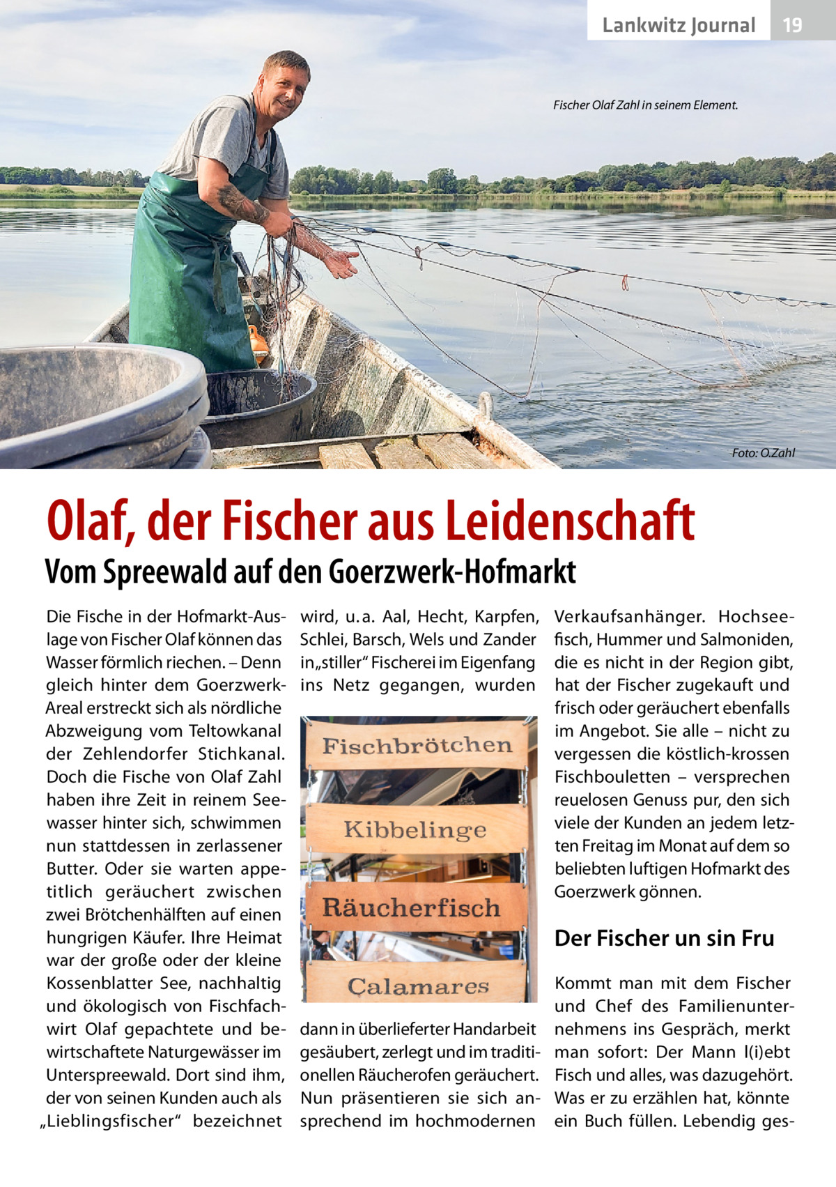 Lankwitz Gesundheit Journal  19  Fischer Olaf Zahl in seinem Element.  Foto: O.Zahl  Olaf, der Fischer aus Leidenschaft  Vom Spreewald auf den Goerzwerk-Hofmarkt Die Fische in der Hofmarkt-Auslage von Fischer Olaf können das Wasser förmlich riechen. – Denn gleich hinter dem GoerzwerkAreal erstreckt sich als nördliche Abzweigung vom Teltowkanal der Zehlendorfer Stichkanal. Doch die Fische von Olaf Zahl haben ihre Zeit in reinem Seewasser hinter sich, schwimmen nun stattdessen in zerlassener Butter. Oder sie warten appetitlich geräuchert zwischen zwei Brötchenhälften auf einen hungrigen Käufer. Ihre Heimat war der große oder der kleine Kossenblatter See, nachhaltig und ökologisch von Fischfachwirt Olaf gepachtete und bewirtschaftete Naturgewässer im Unterspreewald. Dort sind ihm, der von seinen Kunden auch als „Lieblingsfischer“ bezeichnet  wird, u. a. Aal, Hecht, Karpfen, Schlei, Barsch, Wels und Zander in „stiller“ Fischerei im Eigenfang ins Netz gegangen, wurden  Verkaufsanhänger. Hochseefisch, Hummer und Salmoniden, die es nicht in der Region gibt, hat der Fischer zugekauft und frisch oder geräuchert ebenfalls im Angebot. Sie alle – nicht zu vergessen die köstlich-krossen Fischbouletten – versprechen reuelosen Genuss pur, den sich viele der Kunden an jedem letzten Freitag im Monat auf dem so beliebten luftigen Hofmarkt des Goerzwerk gönnen.  Der Fischer un sin Fru Kommt man mit dem Fischer und Chef des Familienunterdann in überlieferter Handarbeit nehmens ins Gespräch, merkt gesäubert, zerlegt und im traditi- man sofort: Der Mann l(i)ebt onellen Räucherofen geräuchert. Fisch und alles, was dazugehört. Nun präsentieren sie sich an- Was er zu erzählen hat, könnte sprechend im hochmodernen ein Buch füllen. Lebendig ge