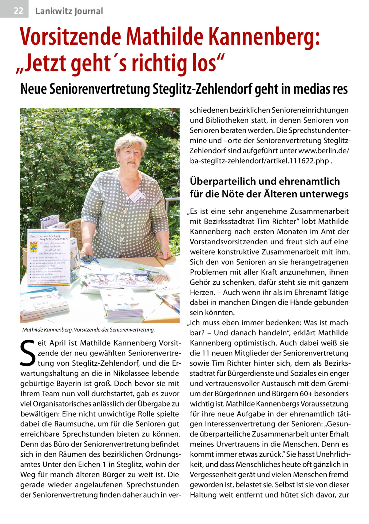 22  Lankwitz Journal  Vorsitzende Mathilde Kannenberg: „Jetzt geht´s richtig los“ Neue Seniorenvertretung Steglitz-Zehlendorf geht in medias res schiedenen bezirklichen Senioreneinrichtungen und Bibliotheken statt, in denen Senioren von Senioren beraten werden. Die Sprechstundentermine und –orte der Seniorenvertretung SteglitzZehlendorf sind aufgeführt unter www.berlin.de/ ba-steglitz-zehlendorf/artikel.111622.php .  Überparteilich und ehrenamtlich für die Nöte der Älteren unterwegs  Mathilde Kannenberg, Vorsitzende der Seniorenvertretung.  S  eit April ist Mathilde Kannenberg Vorsitzende der neu gewählten Seniorenvertretung von Steglitz-Zehlendorf, und die Erwartungshaltung an die in Nikolassee lebende gebürtige Bayerin ist groß. Doch bevor sie mit ihrem Team nun voll durchstartet, gab es zuvor viel Organisatorisches anlässlich der Übergabe zu bewältigen: Eine nicht unwichtige Rolle spielte dabei die Raumsuche, um für die Senioren gut erreichbare Sprechstunden bieten zu können. Denn das Büro der Seniorenvertretung befindet sich in den Räumen des bezirklichen Ordnungsamtes Unter den Eichen 1 in Steglitz, wohin der Weg für manch älteren Bürger zu weit ist. Die gerade wieder angelaufenen Sprechstunden der Seniorenvertretung finden daher auch in ver „Es ist eine sehr angenehme Zusammenarbeit mit Bezirksstadtrat Tim Richter“ lobt Mathilde Kannenberg nach ersten Monaten im Amt der Vorstandsvorsitzenden und freut sich auf eine weitere konstruktive Zusammenarbeit mit ihm. Sich den von Senioren an sie herangetragenen Problemen mit aller Kraft anzunehmen, ihnen Gehör zu schenken, dafür steht sie mit ganzem Herzen. – Auch wenn ihr als im Ehrenamt Tätige dabei in manchen Dingen die Hände gebunden sein könnten. „Ich muss eben immer bedenken: Was ist machbar? – Und danach handeln“, erklärt Mathilde Kannenberg optimistisch. Auch dabei weiß sie die 11 neuen Mitglieder der Seniorenvertretung sowie Tim Richter hinter sich, dem als Bezirksstadtrat für Bürgerdienste und Soziales ein enger und vertrauensvoller Austausch mit dem Gremium der Bürgerinnen und Bürgern 60+ besonders wichtig ist. Mathilde Kannenbergs Voraussetzung für ihre neue Aufgabe in der ehrenamtlich tätigen Interessenvertretung der Senioren: „Gesunde überparteiliche Zusammenarbeit unter Erhalt meines Urvertrauens in die Menschen. Denn es kommt immer etwas zurück.“ Sie hasst Unehrlichkeit, und dass Menschliches heute oft gänzlich in Vergessenheit gerät und vielen Menschen fremd geworden ist, belastet sie. Selbst ist sie von dieser Haltung weit entfernt und hütet sich davor, zur