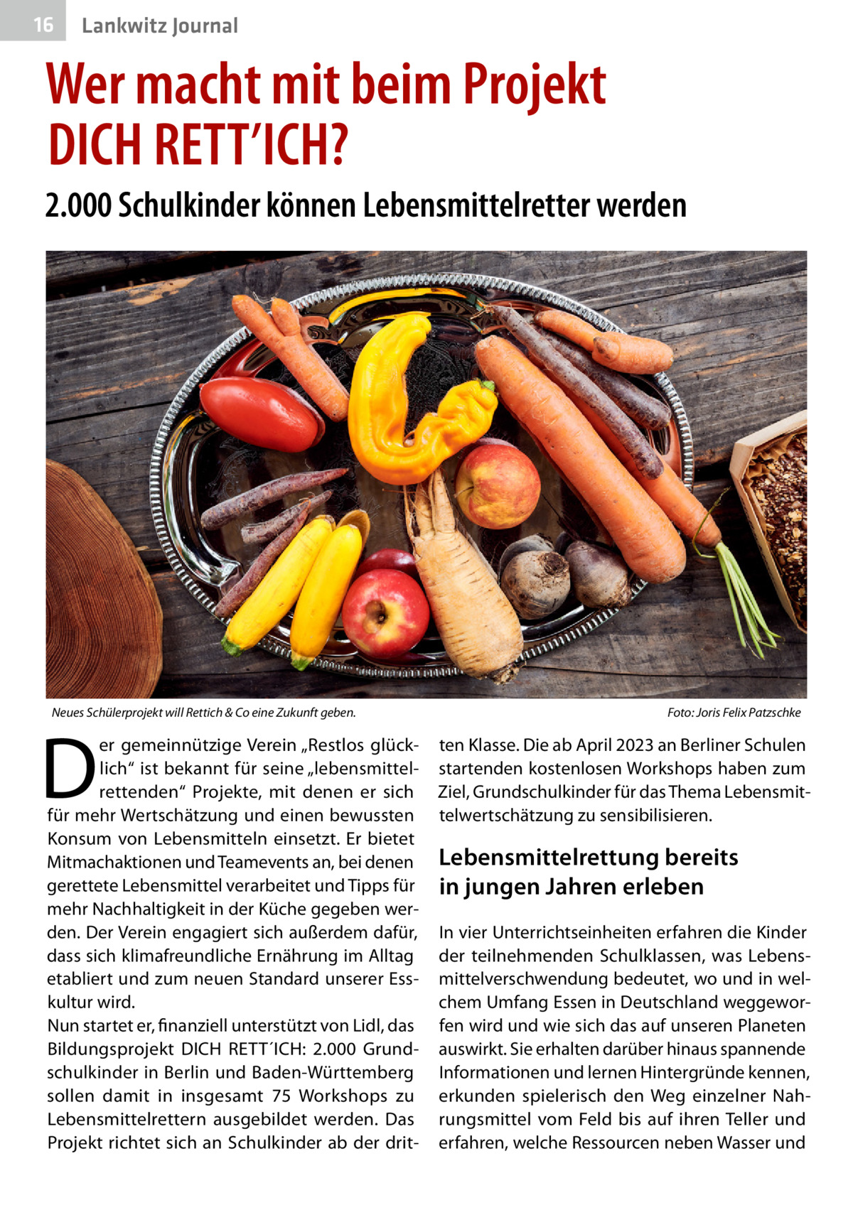 16  Gesundheit Lankwitz Journal  Wer macht mit beim Projekt DICH RETT’ICH? 2.000 Schulkinder können Lebensmittelretter werden  Neues Schülerprojekt will Rettich & Co eine Zukunft geben.�  D  er gemeinnützige Verein „Restlos glücklich“ ist bekannt für seine „lebensmittelrettenden“ Projekte, mit denen er sich für mehr Wertschätzung und einen bewussten Konsum von Lebensmitteln einsetzt. Er bietet Mitmachaktionen und Teamevents an, bei denen gerettete Lebensmittel verarbeitet und Tipps für mehr Nachhaltigkeit in der Küche gegeben werden. Der Verein engagiert sich außerdem dafür, dass sich klimafreundliche Ernährung im Alltag etabliert und zum neuen Standard unserer Esskultur wird. Nun startet er, finanziell unterstützt von Lidl, das Bildungsprojekt DICH RETT´ICH: 2.000 Grundschulkinder in Berlin und Baden-Württemberg sollen damit in insgesamt 75  Workshops zu Lebensmittelrettern ausgebildet werden. Das Projekt richtet sich an Schulkinder ab der drit Foto: Joris Felix Patzschke  ten Klasse. Die ab April 2023 an Berliner Schulen startenden kostenlosen Workshops haben zum Ziel, Grundschulkinder für das Thema Lebensmittelwertschätzung zu sensibilisieren.  Lebensmittelrettung bereits in jungen Jahren erleben In vier Unterrichtseinheiten erfahren die Kinder der teilnehmenden Schulklassen, was Lebensmittelverschwendung bedeutet, wo und in welchem Umfang Essen in Deutschland weggeworfen wird und wie sich das auf unseren Planeten auswirkt. Sie erhalten darüber hinaus spannende Informationen und lernen Hintergründe kennen, erkunden spielerisch den Weg einzelner Nahrungsmittel vom Feld bis auf ihren Teller und erfahren, welche Ressourcen neben Wasser und