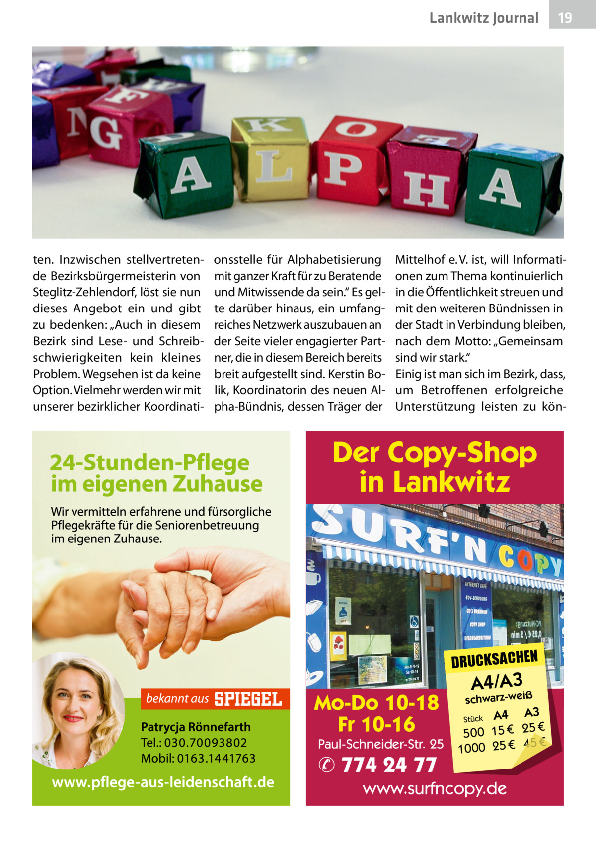 Lankwitz Gesundheit Journal  ten. Inzwischen stellvertretende Bezirksbürgermeisterin von Steglitz-Zehlendorf, löst sie nun dieses Angebot ein und gibt zu bedenken: „Auch in diesem Bezirk sind Lese- und Schreibschwierigkeiten kein kleines Problem. Wegsehen ist da keine Option. Vielmehr werden wir mit unserer bezirklicher Koordinati onsstelle für Alphabetisierung mit ganzer Kraft für zu Beratende und Mitwissende da sein.“ Es gelte darüber hinaus, ein umfangreiches Netzwerk auszubauen an der Seite vieler engagierter Partner, die in diesem Bereich bereits breit aufgestellt sind. Kerstin Bolik, Koordinatorin des neuen Alpha-Bündnis, dessen Träger der  19  Mittelhof e. V. ist, will Informationen zum Thema kontinuierlich in die Öffentlichkeit streuen und mit den weiteren Bündnissen in der Stadt in Verbindung bleiben, nach dem Motto: „Gemeinsam sind wir stark.“ Einig ist man sich im Bezirk, dass, um Betroffenen erfolgreiche Unterstützung leisten zu kön Der Copy-Shop in Lankwitz  DRUCKSACHEN  Mo-Do 10-18 Fr 10-16  Paul-Schneider-Str. 25  ✆ 774 24 77  A4/A3  schwarz-weiß  A3 Stück A4 € 500 15 € 25 € 45 € 1000 25  www.surfncopy.de