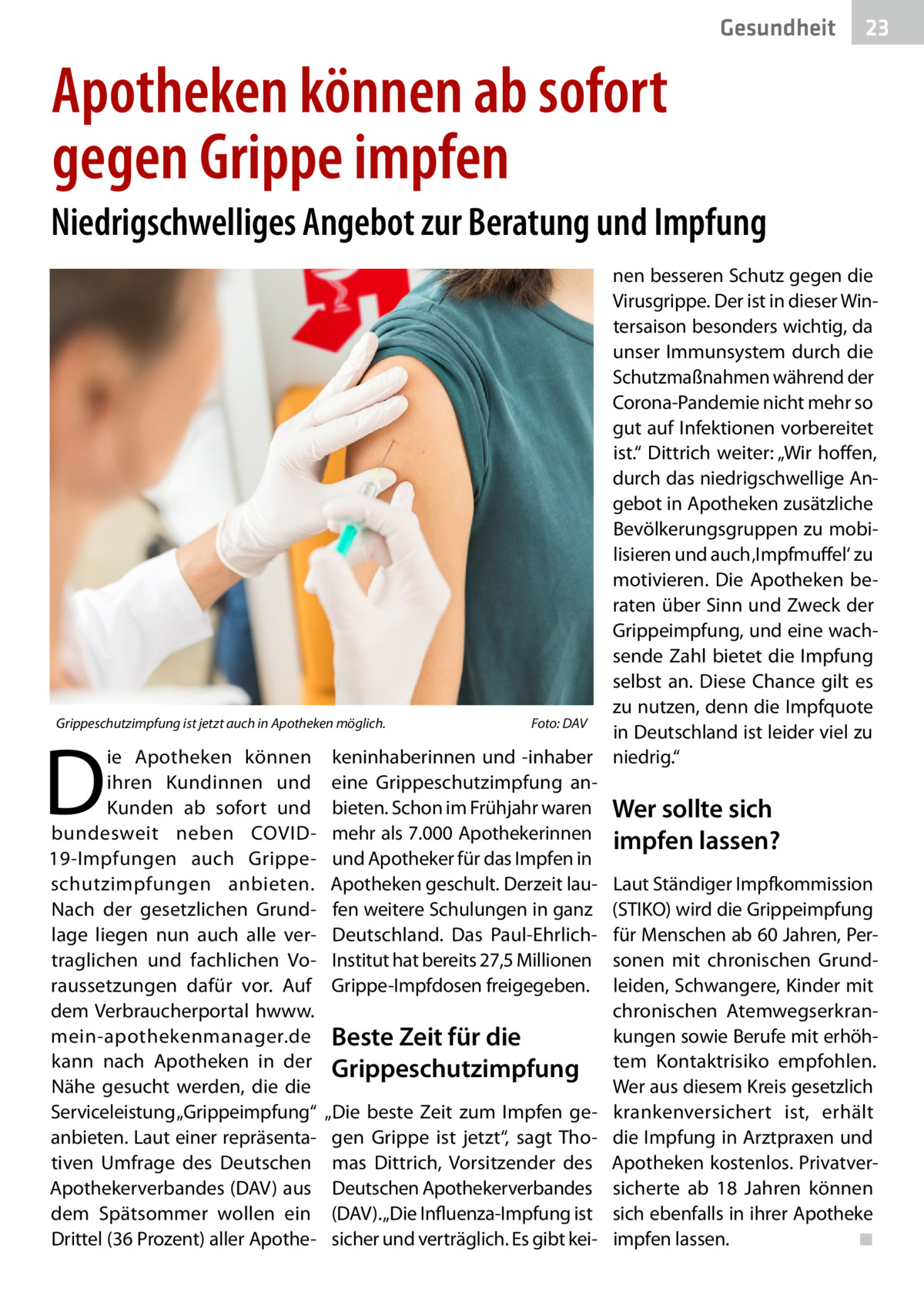 Gesundheit  23  Apotheken können ab sofort gegen Grippe impfen Niedrigschwelliges Angebot zur Beratung und Impfung nen besseren Schutz gegen die Virusgrippe. Der ist in dieser Wintersaison besonders wichtig, da unser Immunsystem durch die Schutzmaßnahmen während der Corona-Pandemie nicht mehr so gut auf Infektionen vorbereitet ist.“ Dittrich weiter: „Wir hoffen, durch das niedrigschwellige Angebot in Apotheken zusätzliche Bevölkerungsgruppen zu mobilisieren und auch ‚Impfmuffel‘ zu motivieren. Die Apotheken beraten über Sinn und Zweck der Grippeimpfung, und eine wachsende Zahl bietet die Impfung selbst an. Diese Chance gilt es zu nutzen, denn die Impfquote Grippeschutzimpfung ist jetzt auch in Apotheken möglich.� Foto: DAV in Deutschland ist leider viel zu ie Apotheken können keninhaberinnen und -inhaber niedrig.“ ihren Kundinnen und eine Grippeschutzimpfung anKunden ab sofort und bieten. Schon im Frühjahr waren Wer sollte sich bundesweit neben COVID- mehr als 7.000 Apothekerinnen impfen lassen? 19-Impfungen auch Grippe- und Apotheker für das Impfen in schutzimpfungen anbieten. Apotheken geschult. Derzeit lau- Laut Ständiger Impfkommission Nach der gesetzlichen Grund- fen weitere Schulungen in ganz (STIKO) wird die Grippeimpfung lage liegen nun auch alle ver- Deutschland. Das Paul-Ehrlich- für Menschen ab 60 Jahren, Pertraglichen und fachlichen Vo- Institut hat bereits 27,5 Millionen sonen mit chronischen Grundraussetzungen dafür vor. Auf Grippe-Impfdosen freigegeben. leiden, Schwangere, Kinder mit chronischen Atemwegserkrandem Verbraucherportal hwww. kungen sowie Berufe mit erhöhmein-apothekenmanager.de Beste Zeit für die tem Kontaktrisiko empfohlen. kann nach Apotheken in der Grippeschutzimpfung Wer aus diesem Kreis gesetzlich Nähe gesucht werden, die die Serviceleistung „Grippeimpfung“ „Die beste Zeit zum Impfen ge- krankenversichert ist, erhält anbieten. Laut einer repräsenta- gen Grippe ist jetzt“, sagt Tho- die Impfung in Arztpraxen und tiven Umfrage des Deutschen mas Dittrich, Vorsitzender des Apotheken kostenlos. PrivatverApothekerverbandes (DAV) aus Deutschen Apothekerverbandes sicherte ab 18  Jahren können dem Spätsommer wollen ein (DAV). „Die Influenza-Impfung ist sich ebenfalls in ihrer Apotheke Drittel (36 Prozent) aller Apothe- sicher und verträglich. Es gibt kei- impfen lassen. � ◾  D