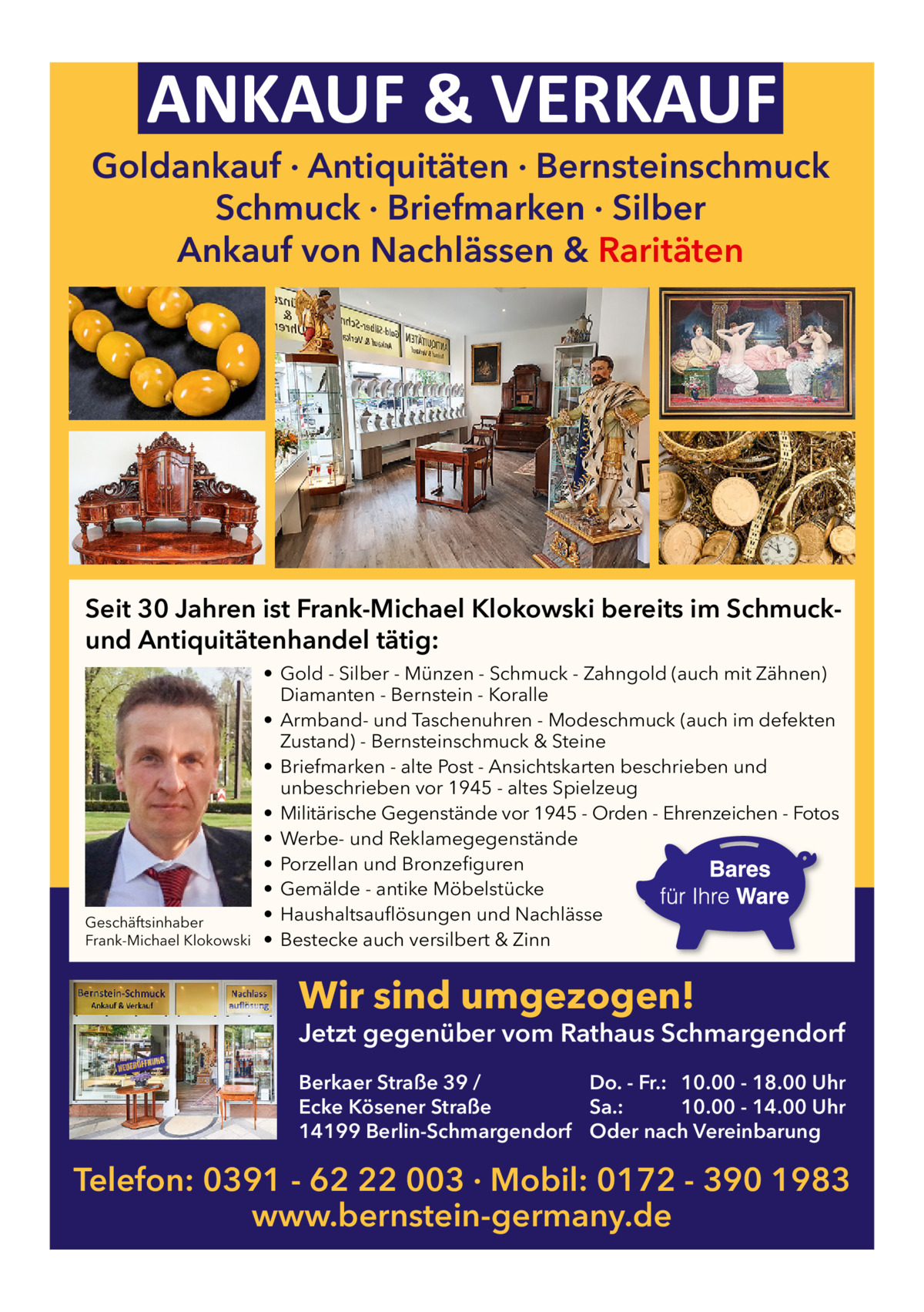 ANKAUF & VERKAUF  Goldankauf · Antiquitäten · Bernsteinschmuck Schmuck · Briefmarken · Silber Ankauf von Nachlässen & Raritäten  Seit 30 Jahren ist Frank-Michael Klokowski bereits im Schmuckund Antiquitätenhandel tätig:  Geschäftsinhaber Frank-Michael Klokowski  • Gold - Silber - Münzen - Schmuck - Zahngold (auch mit Zähnen) Diamanten - Bernstein - Koralle • Armband- und Taschenuhren - Modeschmuck (auch im defekten Zustand) - Bernsteinschmuck & Steine • Briefmarken - alte Post - Ansichtskarten beschrieben und unbeschrieben vor 1945 - altes Spielzeug • Militärische Gegenstände vor 1945 - Orden - Ehrenzeichen - Fotos • Werbe- und Reklamegegenstände • Porzellan und Bronzefiguren • Gemälde - antike Möbelstücke • Haushaltsauflösungen und Nachlässe • Bestecke auch versilbert & Zinn  Wir sind umgezogen!  Jetzt gegenüber vom Rathaus Schmargendorf Berkaer Straße 39 / Do. - Fr.: 10.00 - 18.00 Uhr Ecke Kösener Straße Sa.: 10.00 - 14.00 Uhr 14199 Berlin-Schmargendorf Oder nach Vereinbarung  Telefon: 0391 - 62 22 003 · Mobil: 0172 - 390 1983 www.bernstein-germany.de