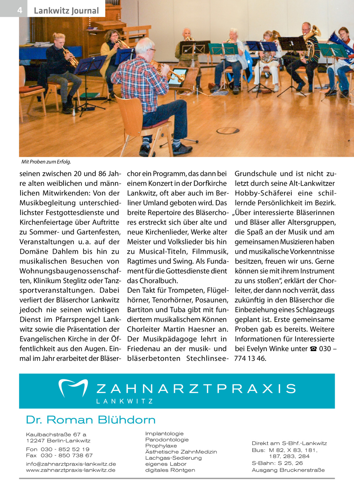 4  Lankwitz Journal  Mit Proben zum Erfolg.  seinen zwischen 20 und 86 Jahre alten weiblichen und männlichen Mitwirkenden: Von der Musikbegleitung unterschiedlichster Festgottesdienste und Kirchenfeiertage über Auftritte zu Sommer- und Gartenfesten, Veranstaltungen u. a. auf der Domäne Dahlem bis hin zu musikalischen Besuchen von Wohnungsbaugenossenschaften, Klinikum Steglitz oder Tanzsportveranstaltungen. Dabei verliert der Bläserchor Lankwitz jedoch nie seinen wichtigen Dienst im Pfarrsprengel Lankwitz sowie die Präsentation der Evangelischen Kirche in der Öffentlichkeit aus den Augen. Einmal im Jahr erarbeitet der Bläser chor ein Programm, das dann bei einem Konzert in der Dorfkirche Lankwitz, oft aber auch im Berliner Umland geboten wird. Das breite Repertoire des Bläserchores erstreckt sich über alte und neue Kirchenlieder, Werke alter Meister und Volkslieder bis hin zu Musical-Titeln, Filmmusik, Ragtimes und Swing. Als Fundament für die Gottesdienste dient das Choralbuch. Den Takt für Trompeten, Flügelhörner, Tenorhörner, Posaunen, Bartiton und Tuba gibt mit fundiertem musikalischem Können Chorleiter Martin Haesner an. Der Musikpädagoge lehrt in Friedenau an der musik- und bläserbetonten Stechlinsee Grundschule und ist nicht zuletzt durch seine Alt-Lankwitzer Hobby-Schäferei eine schillernde Persönlichkeit im Bezirk. „Über interessierte Bläserinnen und Bläser aller Altersgruppen, die Spaß an der Musik und am gemeinsamen Musizieren haben und musikalische Vorkenntnisse besitzen, freuen wir uns. Gerne können sie mit ihrem Instrument zu uns stoßen“, erklärt der Chorleiter, der dann noch verrät, dass zukünftig in den Bläserchor die Einbeziehung eines Schlagzeugs geplant ist. Erste gemeinsame Proben gab es bereits. Weitere Informationen für Interessierte bei Evelyn Winke unter ☎ 030 – 774 13 46.  Dr. Roman Blühdorn Kaulbachstraße 67 a 12247 Berlin-Lankwitz Fon 030 - 852 52 19 Fax 030 - 850 738 67 info@zahnarztpraxis-lankwitz.de www.zahnarztpraxis-lankwitz.de  Implantologie Parodontologie Prophylaxe Ästhetische ZahnMedizin Lachgas-Sedierung eigenes Labor digitales Röntgen  Direkt am S-Bhf.-Lankwitz Bus: M 82, X 83, 181, 187, 283, 284 S-Bahn: S 25, 26 Ausgang Brucknerstraße