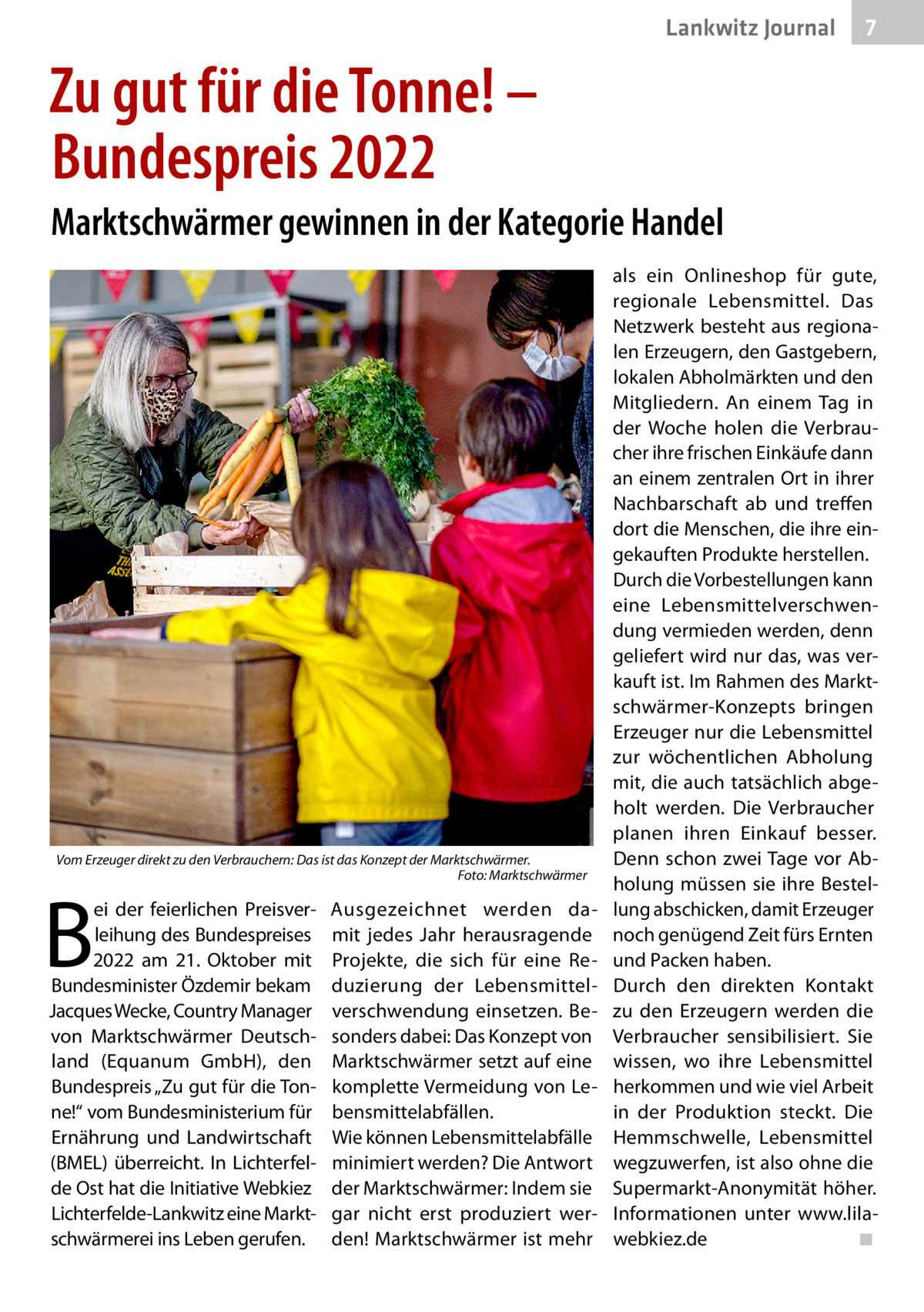 Lankwitz Journal  7  Zu gut für die Tonne! – Bundespreis 2022 Marktschwärmer gewinnen in der Kategorie Handel  Vom Erzeuger direkt zu den Verbrauchern: Das ist das Konzept der Marktschwärmer. � Foto: Marktschwärmer  B  ei der feierlichen Preisverleihung des Bundespreises 2022 am 21.  Oktober mit Bundesminister Özdemir bekam Jacques Wecke, Country Manager von Marktschwärmer Deutschland (Equanum GmbH), den Bundespreis „Zu gut für die Tonne!“ vom Bundesministerium für Ernährung und Landwirtschaft (BMEL) überreicht. In Lichterfelde Ost hat die Initiative Webkiez Lichterfelde-Lankwitz eine Marktschwärmerei ins Leben gerufen.  Ausgezeichnet werden damit jedes Jahr herausragende Projekte, die sich für eine Reduzierung der Lebensmittelverschwendung einsetzen. Besonders dabei: Das Konzept von Marktschwärmer setzt auf eine komplette Vermeidung von Lebensmittelabfällen. Wie können Lebensmittelabfälle minimiert werden? Die Antwort der Marktschwärmer: Indem sie gar nicht erst produziert werden! Marktschwärmer ist mehr  als ein Onlineshop für gute, regionale Lebensmittel. Das Netzwerk besteht aus regionalen Erzeugern, den Gastgebern, lokalen Abholmärkten und den Mitgliedern. An einem Tag in der Woche holen die Verbraucher ihre frischen Einkäufe dann an einem zentralen Ort in ihrer Nachbarschaft ab und treffen dort die Menschen, die ihre eingekauften Produkte herstellen. Durch die Vorbestellungen kann eine Lebensmittelverschwendung vermieden werden, denn geliefert wird nur das, was verkauft ist. Im Rahmen des Marktschwärmer-Konzepts bringen Erzeuger nur die Lebensmittel zur wöchentlichen Abholung mit, die auch tatsächlich abgeholt werden. Die Verbraucher planen ihren Einkauf besser. Denn schon zwei Tage vor Abholung müssen sie ihre Bestellung abschicken, damit Erzeuger noch genügend Zeit fürs Ernten und Packen haben. Durch den direkten Kontakt zu den Erzeugern werden die Verbraucher sensibilisiert. Sie wissen, wo ihre Lebensmittel herkommen und wie viel Arbeit in der Produktion steckt. Die Hemmschwelle, Lebensmittel wegzuwerfen, ist also ohne die Supermarkt-Anonymität höher. Informationen unter www.lilawebkiez.de� ◾